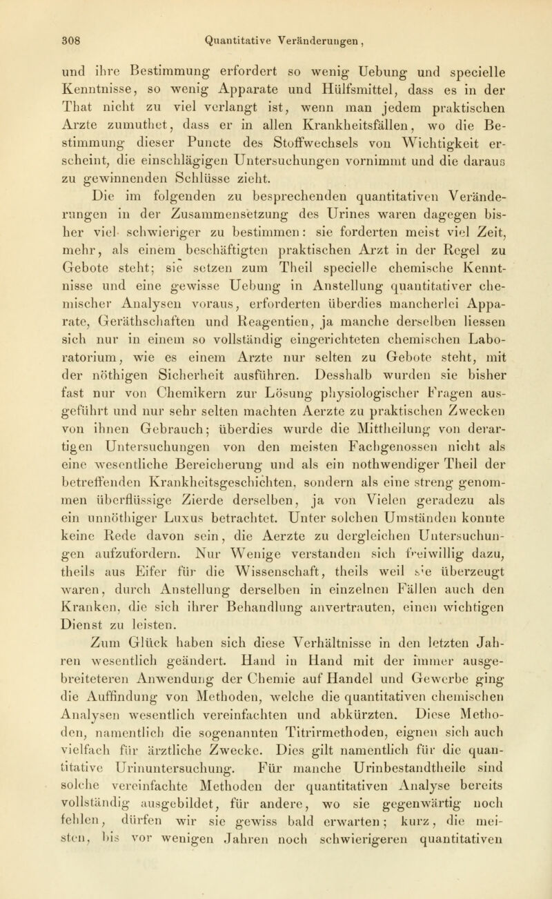 und ihre Bestimmung erfordert so wenig Uebung und specielle Kenntnisse, so wenig Apparate und Hülfsmittel, dass es in der That nicht zu viel verlangt ist, wenn man jedem praktischen Arzte zumuthet, dass er in allen Krankheitsfällen, wo die Be- stimmung dieser Puncte des Stoffwechsels von Wichtigkeit er- scheint, die einschlägigen Untersuchungen vornimmt und die daraus zu gewinnenden Schlüsse zieht. Die im folgenden zu besprechenden quantitativen Verände- rungen in der Zusammensetzung des Urines waren dagegen bis- her viel schwieriger zu bestimmen: sie forderten meist viel Zeit, mehr, als einem beschäftigten praktischen Arzt in der Regel zu Gebote steht; sie setzen zum Theil specielle chemische Kennt- nisse und eine gewisse Uebung in Anstellung quantitativer che- mischer Analysen voraus, erforderten überdies mancherlei Appa- rate, Geräthschaften und Keagentien, ja manche derselben Hessen sich nur in einem so vollständig eingerichteten chemischen Labo- ratorium, wie es einem Arzte nur selten zu Gebote steht, mit der nöthigen Sicherheit ausführen. Desshalb wurden sie bisher fast nur von Chemikern zur Lösung pliysiologischer Fragen aus- geführt und nur sehr selten machten Aerzte zu praktischen Zwecken von ihnen Gebrauch; überdies wurde die Mittheilung von derar- tigen Untersuchungen von den meisten Fachgenossen nicht als eine wesentliche Bereicherung und als ein nothwendiger Theil der betreffenden Krankheitsgeschichten, sondern als eine streng genom- men überflüssige Zierde derselben, ja von Vielen geradezu als ein unnöthiger Luxus betrachtet. Unter solchen Umständen konnte keine Rede davon sein, die Aerzte zu dergleichen Untersuchun- gen aufzufordern. Nur Wenige verstandeji sich freiwillig dazu, theils aus Eifer für die Wissenschaft, theils weil s'e überzeugt waren, durch Anstellung derselben in einzelneu Fällen auch den Kranken, die sich ihrer Behandlung anvertrauten, einen wichtigen Dienst zu leisten. Zum Glück haben sich diese Verhältnisse in den letzten Jah- ren wesentlich geändert. Hand in Eland mit der immer ausge- breiteteren Anwendung der Chemie auf Handel und Gewerbe ging die Auffindung von Methoden, welche die quantitativen chemischen Analysen wesentlich vereinfachten und abkürzten. Diese Metho- den, namentlich die sogenannten Titrirmethodeu, eignen sich auch vielfach für ärztliche Zwecke. Dies gilt namentlich für die quan- titative Urinuntersuchung. Für manche Urinbestandtheile sind solche vereinfachte Methoden der quantitativen Analyse bereits vollständig ausgebildet, für andere, wo sie gegenwärtig noch fehlen, dürfen wir sie gewiss bald erwarten; kurz, die mei- sten, bis vor wenigen Jahren noch schwierigeren quantitativen