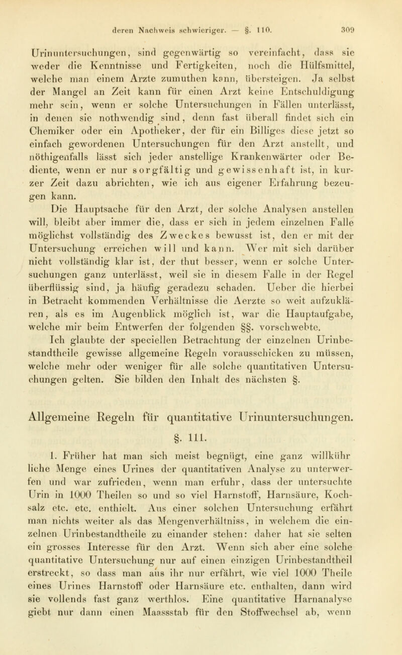 Uriniintcrsiichiingen, sind gegenwärtig so vereinfacht, dass sie weder die Kenntnisse und Fertigkeiten, noch die Hülfsmittel, welche man einem Arzte zumuthen konn, übersteigen. Ja selbst der Mangel an Zeit kann für einen Arzt keine Entschuldigung mehr sein, wenn er solche Untersuchungen in Fällen untcrlässt, in denen sie nothwendig sind, denn fast überall findet sich ein Chemiker oder ein iVpotheker, der für ein Billiges diese jetzt so einfach gewordenen Untersuchungen für den Arzt anstellt, und nöthigenfalls lässt sich jeder anstellige Krankenwärter oder Be- diente, wenn er nur sorgfältig und gewissenhaft ist, in kur- zer Zeit dazu abrichten, wie ich aus eigener Erfahrung bezeu- gen kann. Die Hauptsache für den Arzt, der solche Analysen anstellen will, bleibt aber immer die, dass er sich in jedem einzelnen Falle möghchst vollständig des Zweckes bewusst ist, den er mit der Untersuchung erreichen will und kann. Wer mit sich darüber nicht vollständig klar ist, der thut besser, wenn er solche Unter- suchungen ganz unterlässt, weil sie in diesem Falle in der Regel überflüssig sind, ja häufig geradezu schaden. Uebcr die hierbei in Betracht kommenden Verhältnisse die Aerzte so weit aufzuklä- ren, als es im Augenblick möglich ist, war die Hauptaufgabe, welche mir beim Entwerfen der folgenden §§. vorschwebte. Ich glaubte der speciellen Betrachtung der einzelnen Urinbe- standtheile gewisse allgemeine Regeln vorausschicken zu müssen, welche mehr oder weniger für alle solche quantitativen Untersu- chungen gelten. Sie bilden den Inhalt des nächsten §. Allgemeine Regeln für quantitative Urinuntersuchungen. §. 111. 1. Früher hat man sich meist begnügt, eine ganz willkühr liehe Menge eines Urines der quantitativen Analyse zu unterwer- fen und war zufrieden, wenn man erfuhr, dass der untersuchte Urin in 1000 Theilen so und so viel Harnstoff, Harnsäure, Koch- salz etc. etc. enthielt. Aus einer solchen Untersuchung erfährt man nichts weiter als das Mengenverhältniss, in welchem die ein- zelnen Urinbestandtheile zu einander stehen: daher hat sie selten ein grosses Interesse für den Arzt. Wenn sich aber eine solche quantitative Untersuchung nur auf einen einzigen Urinbestandtheil erstreckt, so dass man aus ihr nur erfährt, wie viel 1000 Theile eines Urines Harnstoff oder Harnsäure etc. enthalten, dann wird sie vollends fast ganz werthlos. Eine quantitative Harnanalyse giebt nur dann einen Maassstab für den Stoffwechsel ab, wenn