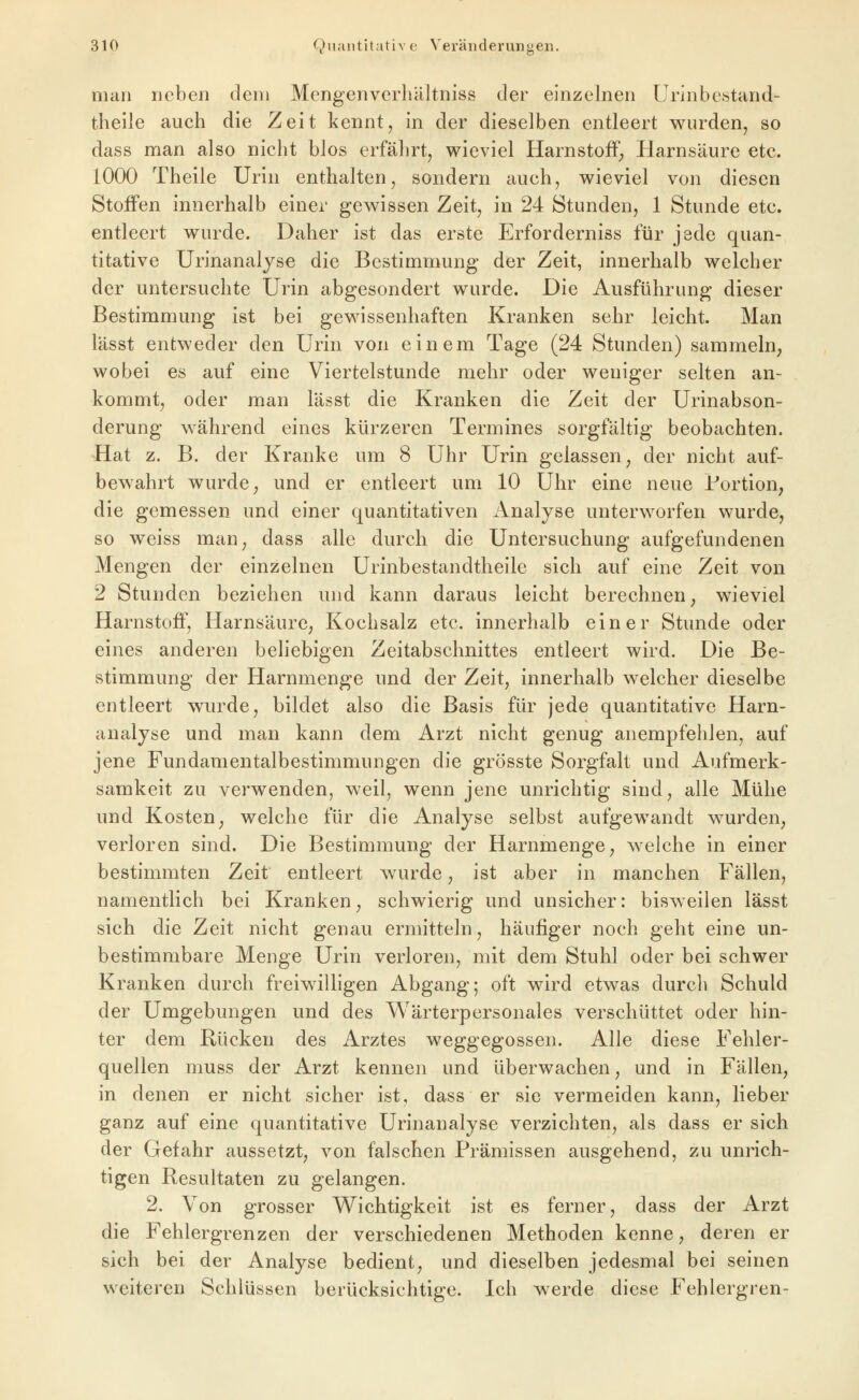 man neben dem Mengenverliiiltniss der einzelnen UrJnbestand- thelle auch die Zeit kennt, in der dieselben entleert wurden, so dass man also nicht blos erfährt, wieviel Harnstoff, Harnsäure etc. 1000 Theile Urin enthalten, sondern auch, wieviel von diesen Stoffen innerhalb einer gewissen Zeit, in 24 Stunden, 1 Stunde etc. entleert wurde. Daher ist das erste Erforderniss für jede quan- titative Urinanaljse die Bestimmung der Zeit, innerhalb welcher der untersuchte Urin abgesondert wurde. Die Ausführung dieser Bestimmung ist bei gewissenhaften Kranken sehr leicht. Man lässt entweder den Urin von einem Tage (24 Stunden) sammeln, wobei es auf eine Viertelstunde mehr oder weniger selten an- kommt, oder man lässt die Kranken die Zeit der Urinabson- derung während eines kürzeren Termines sorgfältig beobachten. Hat z. B. der Kranke um 8 Uhr Urin gelassen, der nicht auf- bewahrt wurde; und er entleert um 10 Uhr eine neue Portion, die gemessen und einer quantitativen Analyse unterworfen wurde, so weiss man, dass alle durch die Untersuchung aufgefundenen Mengen der einzelnen Urinbestandtheile sich auf eine Zeit von 2 Stunden beziehen und kann daraus leicht berechnen, wieviel Harnstoff, Harnsäure, Kochsalz etc. innerhalb einer Stunde oder eines anderen beliebigen Zeitabschnittes entleert wird. Die Be- stimmung der Harnmenge und der Zeit, innerhalb welcher dieselbe entleert wurde, bildet also die Basis für jede quantitative Harn- analyse und man kann dem Arzt nicht genug anempfehlen, auf jene Fundamentalbestimmungen die grösste Sorgfalt und Aufmerk- samkeit zu verwenden, weil, wenn jene unrichtig sind, alle Mühe und Kosten, welche für die Analyse selbst aufgewandt wurden, verloren sind. Die Bestimmung der Harnmenge, welche in einer bestimmten Zeit entleert wurde, ist aber in manchen Fällen, namentlich bei Kranken, schwierig und unsicher: bisweilen lässt sich die Zeit nicht genau ermitteln, häufiger noch geht eine un- bestimmbare Menge Urin verloren, mit dem Stuhl oder bei schwer Kranken durch freiwilligen Abgang; oft wird etwas durch Schuld der Umgebungen und des Wärterpersonales verschüttet oder hin- ter dem Rücken des Arztes weggegossen. Alle diese Fehler- quellen muss der Arzt kennen und überwachen, und in Fällen, in denen er nicht sicher ist, dass er sie vermeiden kann, lieber ganz auf eine quantitative Urinanalyse verzichten, als dass er sich der Gefahr aussetzt, von falschen Prämissen ausgehend, zu unrich- tigen Resultaten zu gelangen. 2. Von grosser Wichtigkeit ist es ferner, dass der Arzt die Fehlergrenzen der verschiedenen Methoden kenne, deren er sich bei der Analyse bedient, und dieselben jedesmal bei seinen weiteren Schlüssen berücksichtige. Ich werde diese Fehlergren-