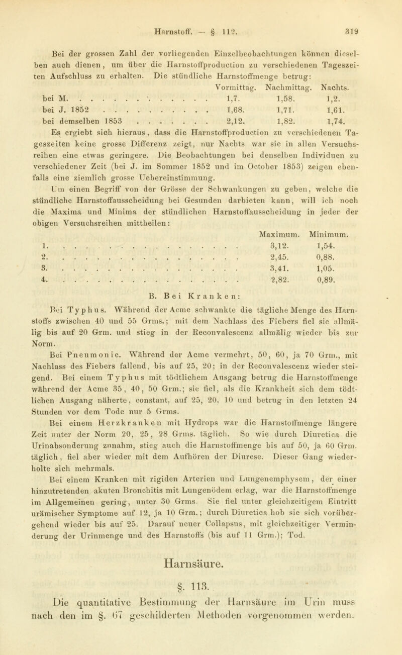 Bei der grossen Zahl der vorliegenden Einzelbeobachtungen können diesel- ben auch dienen , um über die Harnstoft'production zu verschiedenen Tageszei- ten Aufschluss zu erhalten. Die stündliche HarnstofFmenge betrug: Vormittag. Nachmittag. Nachts. bei M • 1,7. 1,58. 1,2. bei J. 1852 1,68. 1,71. 1,61. bei demselben 1853 2,12. 1,82. 1,74. Es ergiebt sich hieraus, dass die HarnstofFproduction zu verschiedenen Ta- geszeiten keine grosse Diflferenz zeigt, nur Nachts war sie in allen Versuchs- reihen eine etwas geringere. Die Beobachtungen bei denselben Individuen zu verschiedener Zeit (bei J. im Sommer 1852 und im October 1853) zeigen eben- falls eine ziemlich grosse Uebereinstimmung. Um einen Begriff von der Grösse der Schwankungen zu geben, welche die stündliche Harnstoffausscheidung bei Gesunden darbieten kann, will ich noch die Maxima und Minima der stündlichen Harnstoffausscheidung in jeder der obigen Versuchsreihen mittheilen: Maximum. Minimum. 1 3,12. 1,54. 2 2,45. 0,88. 3 3,41. 1,05. 4 2,82. 0,89. B. Bei Kranken: Bei Typhus. Während der Acme schwankte die tägliche Menge des Harn- stoffs zwischen 40 und 55 Grms.; mit dem Nachlass des Fiebers fiel sie allmä- lig bis auf 20 Grm. und stieg in der Reconvalescenz allmälig wieder bis zur Norm. Bei Pneumonie. Während der Acme vermehrt. 50, 60, ja 70 Grm., mit Nachlass des Fiebers fallend, bis auf 25, 20; in der Reconvalescenz wieder stei- gend. Bei einem Typhus mit tödtlichem Ausgang betrug die Harnstotfmenge während der Acme 35, 40, 50 Grm.; sie fiel, als die Krankheit sich dem tödt- lichen Ausgang näherte, constant, auf 25, 20, 10 und betrug in den letzten 24 Stunden vor dem Tode nur 5 Grms. Bei einem Herzkranken mit Hydrops war die Harnstotfmenge längere Zeit unter der Norm 20, 25, 28 Grms. täglich. So wie durch Diuretica die Urinabsonderung zunahm, stieg auch die Harnstoffmenge bis auf 50, ja 60 Grm. täglich , fiel aber wieder mit dem Aufhören der Diurese. Dieser Gang wieder- holte sich mehrmals. Bei einem Kranken mit rigiden Arterien und Lungenemphysem, der einer hinzutretenden akuten Bronchitis mit Lungenödem erlag, war die Harnstoffmenge im Allgemeinen gering, unter 30 Grms. Sie fiel unter gleichzeitigem Eintritt urämischer Symptome auf 12, ja 10 Grm.; durch Diuretica hob sie sich vorüber- gehend wieder bis auf 25. Darauf neuer Collapsus, mit gleichzeitiger Vermin- derung der Urinmenge und des Harnstoffs (bis auf 11 Grm.); Tod. Harnsäure. §. 113. Die quantitative Bestimmung der Harnsäure im Urin muss nach den im §. (37 geschilderten Methoden vorgenommen werden.