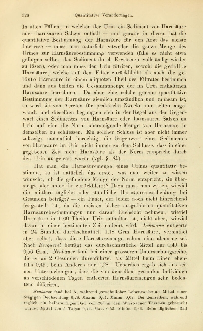 In allen Fällen, in welchen der Urin ein Sediment von Harnsäure oder harnsauren Salzen enthält — und gerade in diesen hat die quantitative Bestimmung der Harnsäure für den Arzt das meiste Interesse — muss man natürlich entweder die ganze Menge des Urines zur Harnsäurebestimmung verwenden (falls es nicht etwa gelingen sollte, das Sediment durch Erwärmen vollständig wieder zu lösen), oder man muss den Urin filtriren, sowohl die gefällte Harnsäure, welche auf dem Filter zurückbleibt als auch die ge- löste Harnsäure in einem aliquoten Theil des Filtrates bestimmen und dann aus beiden die Gesammtmenge der im Urin enthaltenen Harnsäure berechnen. Da aber eine solche genaue quantitative Bestimmung der Harnsäure ziemlich umständlich und mühsam ist, so wird sie von Aerzten für praktische Zwecke nur selten ange- wandt und dieselben begnügten sich in der Regel aus der Gegen- wart eines Sedimentes von Harnsäure oder harnsauren Salzen im Urin auf eine die Norm übersteigende Menge von Harnsäure in demselben zu schliessen. Ein solcher Schluss ist aber nicht immer zulässig; namentlich berechtigt die Gegenwart eines Sedimentes von Harnsäure im Urin nicht immer zu dem Schlüsse, dass in einer gegebenen Zeit mehr Harnsäure als der Norm entspricht durch den Urin ausgeleert wurde (vgl. §. 84). Hat man die Harnsäuremenge eines Urines quantitativ be- stimmt , so ist natürlich das erste, was man weiter zu wessen wünscht, ob die gefundene Menge der Norm entspricht, sie über- steigt pder unter ihr zurückbleibt? Dazu muss man wissen, wieviel die mittlere tägliche oder stündliche Harnsäureausscheidung bei Gesunden beträgt? — ein Punct, der leider noch nicht hinreichend festgestellt ist, da die meisten bisher ausgeführten quantitativen Harnsäurebestimmungen nur darauf Rüchsicht nehmen, wieviel Harnsäure in 1000 Theilen Urin enthalten ist, nicht aber, wieviel davon in einer bestimmten Zeit entleert wird. Lehmann entleerte in 24 Stunden durchschnittlich 1,18 Grm. Harnsäure, vermuthet aber selbst, dass diese Harnsäuremenge schon eine abnorme sei. Nach Becquerel beträgt das durchschnittliche Mittel nur 0,49 bis 0,56 Grm. Neubmier fand bei einer grösseren Untersuchungsreihe, die er an 2 Gesunden durchführte, als Mittel beim Einen eben- ffills 0,49, beim Anderen nur 0,28. Ueberdies ergab sich aus sei- nen Untersuchungen, dass Hie von denselben gesunden Individuen an verschiedenen Tagen entleerten Harnsäuremengen sehr bedeu- tend difFeriren. Neubauer fand bei A. während gewöhnlicher Lebensweise als Mittel einer 5tägigen Beobachtung 0,28. Maxim. 0,61. Minim. 0,02. Bei demselben, während täglich ein halbstündiges Bad von 28'^ in den Wiesbadner Thermen gebraucht wurde: Mittel von .5 Tagen 0,44. Max. O,;').*^. Minim. 0,.Sr). Beim täglichem Bad