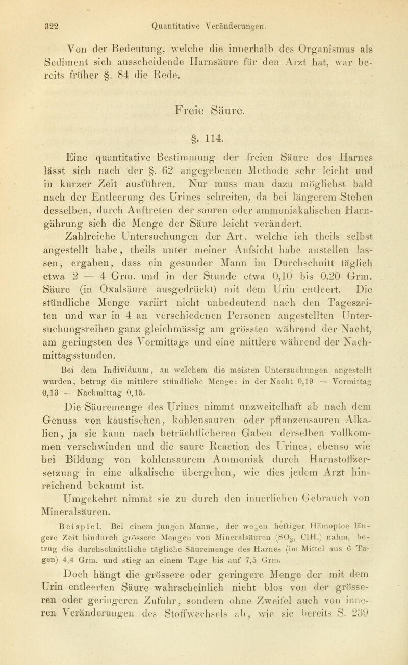 Von der Bedeutung, welche die innerhalb des Organismus als Sediment sich ausscheidende Harnsäure für den Arzt hat, war be- reits früher §. 84 die Rede. Freie Säure. §. 114. Eine quantitative Bestimmung der freien Säure des Harnes lässt sich nach der §. 62 angegebenen Methode sehr leicht und in kurzer Zeit ausführen. Nur muss man dazu möglichst bald nach der Entleerung des Urines schreiten, da bei längerem Stehen desselben, durch Auftreten der sauren oder ammoniakalischen Harn- gährung sich die Menge der Säure leicht verändert. Zahlreiche Untersuchungen der Art, w^elche ich theils selbst angestellt habe, theils unter meiner Aufsicht habe anstellen las- sen, ergaben, dass ein gesunder Mann im Durchschnitt täglich etwa 2 — 4 Grm. und in der Stunde etwa 0,10 bis 0,20 Grra. Säure (in Oxalsäure ausgedrückt) mit dem Urin entleert. Die stündliche Menge variirt nicht unbedeutend nach den Tageszei- ten und war in 4 an verschiedenen Personen angestellten Unter- suchungsreihen ganz gleichmässig am grössten während der Nacht, am geringsten des Vormittags und eine mittlere während der Nach- mittagsstunden» Bei dem Individuum, au welchem die meisten Untersuchungen angestellt wurden, betrug die mittlere stündliche Menge: in der Nacht 0,19 — Vormittag 0,13 — Nachmittag 0,15. Die Säuremenge des Urines nimmt unzweifelhaft ab nacli dem Genuss von kaustischen, kohlensauren oder pfianzensauren Alka- lien, ja sie kann nach beträchtlicheren Gaben derselben vollkom- men verschwinden und die saure Reaction des Urines, ebenso wie bei Bildung von kohlensaurem Ammoniak durch HarnstofFzer- setzung in eine alkalische übergehen, wie dies jedem Arzt hin- reichend bekannt ist. Umgekehrt nimmt sie zu durch den innerlichen Gebrauch von Mineralsäuren. Beispiel. Bei einem jungen Manne, der vve^en heftiger Hämoptoe län- gere Zeit hindurch grössere Mengen von Mineralsäuren (SO3, CIH.) nahm, be- trug die durchschnittliche tägliche Säuremenge des Harnes (im Mittel aus 6 Ta- gen) 4,4 G-rm. und stieg an einem Tage bis auf 7,5 Grm. Doch hängt die grössere oder geringere Menge der mit dem Urin entleerten Säure wahrscheinlich nicht blos von der grösse- ren oder geringeren Zufuhr, sondern ohne Zweifel auch von inne- ren Veränderungen des Stoffwechsels ab, wie sie bereits S. 239