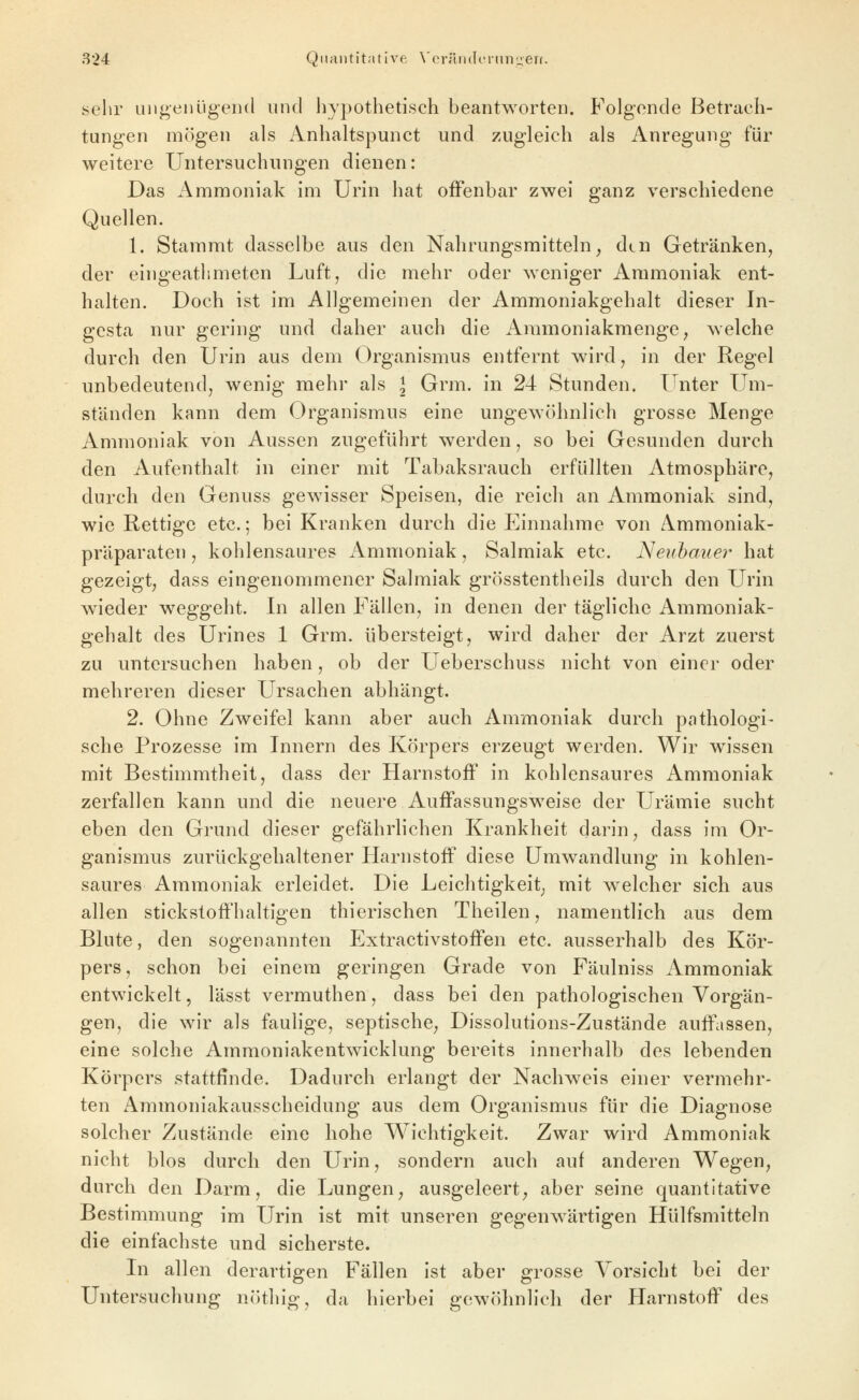 sehr uiigenügerid und hypothetisch beantworten. Folgende Betrach- tungen mögen als Anhaltspunct und zugleich als Anregung für weitere Untersuchungen dienen: Das Ammoniak im Urin hat offenbar zwei ganz verschiedene Quellen. 1. Stammt dasselbe aus den Nahrungsmitteln, den Getränken, der eingeathmeten Luft, die mehr oder weniger Ammoniak ent- halten. Doch ist im Allgemeinen der Ammoniakgehalt dieser In- gcsta nur gering und daher auch die Ammoniakmenge, welche durch den Urin aus dem Organismus entfernt wird, in der Regel unbedeutend, wenig mehr als l Grm. in 24 Stunden. Unter Um- ständen kann dem Organismus eine ungew4ihnlich grosse Menge Ammoniak von Aussen zugeführt werden, so bei Gesunden durch den Aufenthalt in einer mit Tabaksrauch erfüllten Atmosphäre, durch den Genuss gewisser Speisen, die reich an Ammoniak sind, wie Rettige etc.; bei Kranken durch die Einnahme von Ammoniak- präparaten , kohlensaures Ammoniak, Salmiak etc. Neiihauer hat gezeigt, dass eingenommener Salmiak grösstentheils durch den Urin wieder weggeht. In allen Fällen, in denen der tägliche Ammoniak- gehalt des Urines 1 Grm. übersteigt, wird daher der Arzt zuerst zu untersuchen haben, ob der Ueberschuss nicht von einer oder mehreren dieser Ursachen abhängt. 2. Ohne Zweifel kann aber auch Ammoniak durch pathologi- sche Prozesse im Innern des Körpers erzeugt werden. Wir wissen mit Bestimmtheit, dass der Harnstoff in kohlensaures Ammoniak zerfallen kann und die neuere Auffassungsweise der Urämie sucht eben den Grund dieser gefährlichen Krankheit darin, dass im Or- ganismus zurückgehaltener Harnstoff diese Umwandlung in kohlen- saures Ammoniak erleidet. Die Leichtigkeit mit w^elcher sich aus allen stickstoffhaltigen thierischen Theilen, namentlich aus dem Blute, den sogenannten Extractivstoffen etc. ausserhalb des Kör- pers, schon bei einem geringen Grade von Fäulniss Ammoniak entwickelt, lässt vermuthen, dass bei den pathologischen Vorgän- gen, die wir als faulige, septische, Dissolutions-Zustände auffassen, eine solche Ammoniakentwicklung bereits innerhalb des lebenden Körpers stattfinde. Dadurch erlangt der Nachweis einer vermehr- ten Ammoniakausscheidung aus dem Organismus für die Diagnose solcher Zustände eine hohe Wichtigkeit. Zwar wird Ammoniak nicht blos durch den Urin, sondern auch auf anderen Wegen, durch den Darm, die Lungen, ausgeleert, aber seine quantitative Bestimmung im Urin ist mit unseren gegenw^ärtigen Hülfsmitteln die einfachste und sicherste. Li allen derartigen Fällen ist aber grosse Vorsicht bei der Untersuchung nöthig, da hierbei gewöhnlich der Harnstoff des