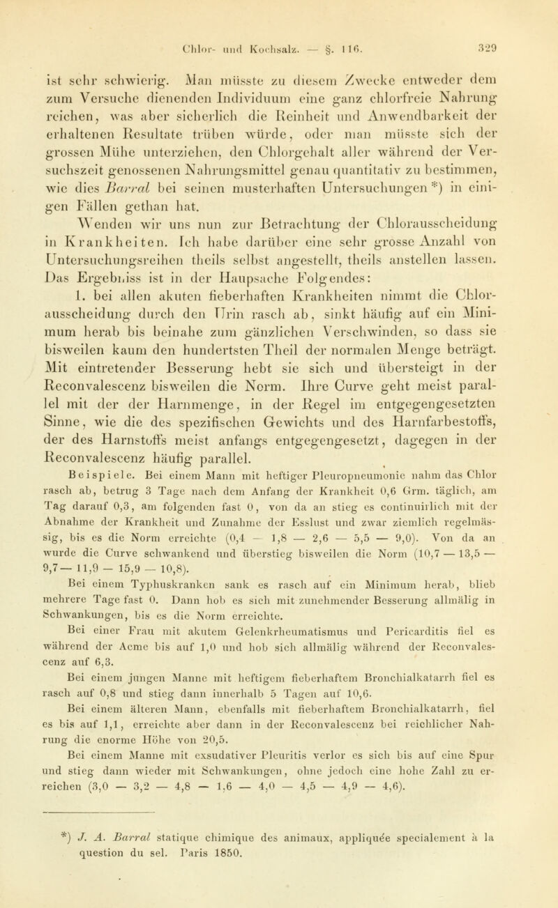 ist sehr schwierig. Man miisste zu diesem Zwecke entweder dem zum Versuche dienenden Individuum eine ganz chlorfreie Nahrung reichen, was aber sicherlich die Reinheit und Anwendbarkeit der erhaltenen Resultate trüben würde, oder man müsste sich der grossen Mühe unterziehen, den Chlorgehalt aller während der Ver- suchszeit genossenen Nahrungsmittel genau quantitativ zu bestimmen, wie dies Bcwral bei seinen musterhaften Untersuchungen *) in eini- gen Fällen gethan hat. Wenden wir uns nun zur Betrachtung der Chlorausscheidung in Krankheiten. Ich habe darüber eine sehr grosse Anzahl von Untersuchungsreihen theils selbst angestellt, theils anstellen lassen. Das Ergebiiiss ist in der Haupsache Folgendes: 1. bei allen akuten fieberhaften Krankheiten nimmt die Chlor- ausscheidung durch den TIrin rasch ab, sinkt häufig auf ein Mini- mum herab bis beinahe zum gänzlichen Verschwinden, so dass sie bisweilen kaum den hundertsten Theil der normalen Menge beträgt. Mit eintretender Besserung hebt sie sich und übersteigt in der Reconvalescenz bisweilen die Norm. Ihre Curve geht meist paral- lel mit der der Harnmenge, in der Regel im entgegengesetzten Sinne, wie die des spezifischen Gewichts und des Harnfarbestolfs, der des Harnstoffs meist anfangs entgegengesetzt, dagegen in der Reconvalescenz häufig parallel. Beispiele. Bei einem Mann mit heftiger Pleuropneumonie nahm das Chlor rasch ab, betrug 3 Tage nach dem Anfang der Krankheit 0,6 Grm. täglich, am Tag darauf 0,3, am folgenden fast 0, von da an stieg es continuiilich mit der Abnahme der Krankheit und Zunahme der Esslust und zwar ziemlich regelmäs- sig, bis es die Norm erreichte (0,4 — 1,8 — 2,6 — 5,5 — 9,0). Von da an wurde die Curve schwankend und überstieg bisweilen die Norm (10,7 — 13,5 — 9,7— 11,9 - 15,9 — 10,8). Bei einem Typhuskranken sank es rasch auf ein Minimum herab, blieb mehrere Tage fast 0. Dann hob es sich mit zunehmender Besserung allmälig in Schwankungen, bis es die Norm erreichte. Bei einer Frau mit akutem Gelenkrheumatismus und Pericarditis fiel es während der Acme bis auf 1,0 und hob sich allmälig während der Reconvales- cenz auf 6,3. Bei einem jungen Manne mit heftigem fieberhaftem Bronchialkatarrh fiel es rasch auf 0,8 und stieg dann innerhalb 5 Tagen auf 10,6. Bei einem älteren Mann, ebenfalls mit fieberhaftem Bronchialkatarrh, fiel es bis auf 1,1, erreichte aber dann in der Reconvalescenz bei reichlicher Nah- rung die enorme Höhe von 20,5. Bei einem Manne mit exsudativer Pleuritis verlor es sich bis auf eine Spur und stieg dann wieder mit Schwankungen, ohne jedoch eine hohe Zahl zu er- reichen (3,0 — 3,2 — 4,8 — 1,6 — 4,0 — 4,5 — 4,9 — 4,6). *) /. A. Barral statique chimique des animaux, appliqu^e specialement k la question du sei. Paris 1850.