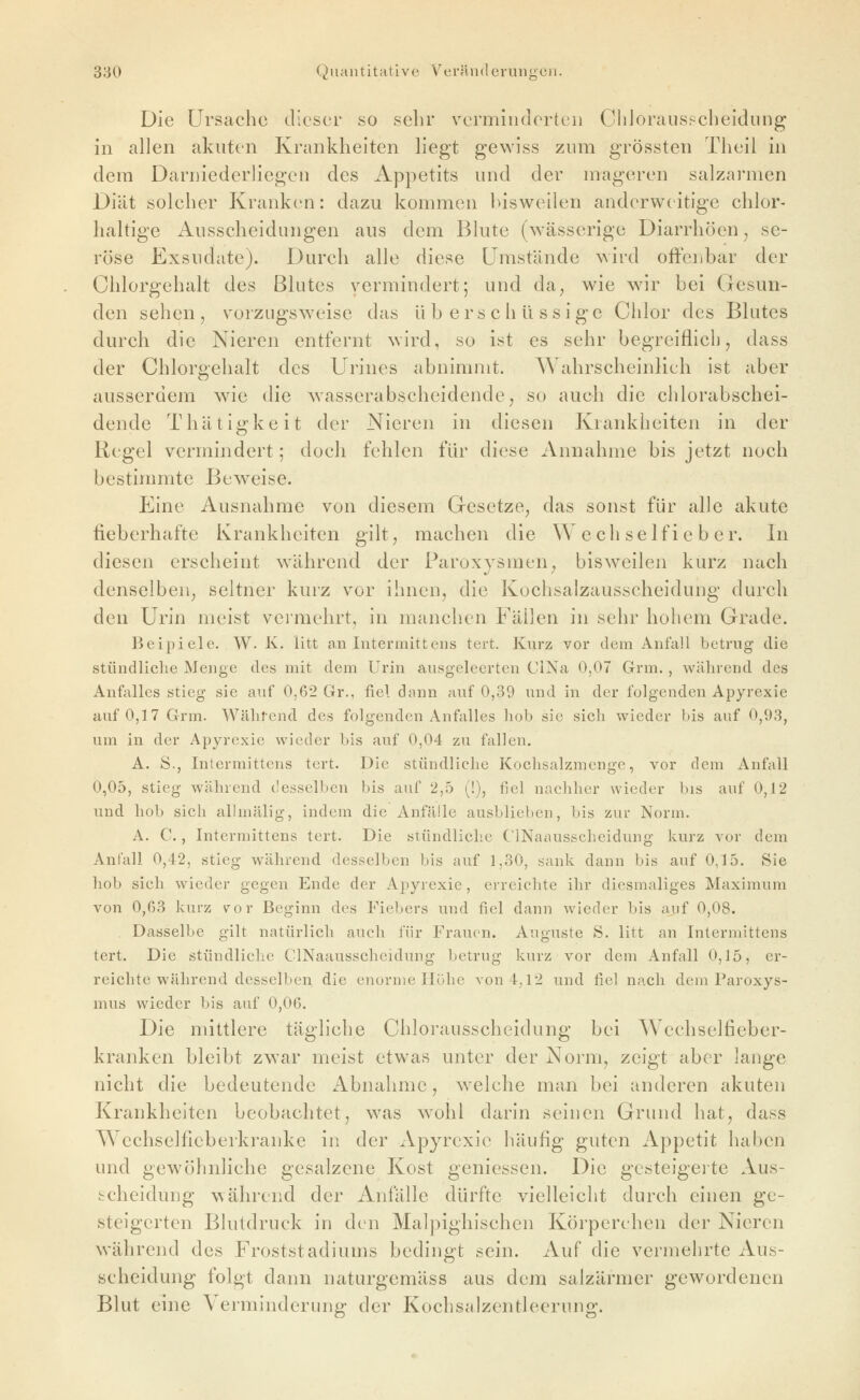 Die Ursache dieser so sehr vermindertei) ChJorauspcheidung in allen akuten Krankheiten liegt gewiss zum grössten Theii in dem Darniederliegen des Appetits und der mageren salzarmen Diät solcher Kranken: dazu kommen bisweilen anderweitige chlor- haltige Ausscheidungen aus dem Blute (wässerige Diarrhöen, se- röse Exsudate). Durch alle diese Umstände wird offenbar der Chlorgehalt des Blutes vermindert; und da, wie wir bei Gesun- den sehen, vorzugsweise das überschüssige Ciilor des Blutes durch die Nieren entfernt wird, so ist es sehr begreiflicb, dass der Chlorgehalt des Urines abnimmt. Wahrscheinlich ist aber ausserdem w^ie die wasserabscheidende, so auch die chlorabschei- dende Thätigkeit der Nieren in diesen Krankheiten in der Regel vermindert; doch fehlen für diese Annahme bis jetzt noch bestimmte Beweise. Eine Ausnahme von diesem Gresetze, das sonst für alle akute fieberhafte Krankheiten gilt, machen die W e ch se If i e b e r. In diesen erscheint w^ährend der Paroxysmen, bisweilen kurz nach denselben, seltner kurz vor ihnen, die Kochsalzausscheidung durch den Urin meist vermehrt, in manchen Fällen in sehr hohem Grade. Beipiele. W. K. litt an Intermittens tert. Kurz vor dem Anfall betrug die stündliche Menge des mit dem Urin ausgeleerten CiNa 0,07 Grm. , während des Anfalles stieg sie auf 0,62 Gr., fiel dann auf 0,39 und in der folgenden Apyrexie auf 0,17 Grm. Während des folgenden Anfalles hob sie sich wieder bis auf 0,93, um in der Apyrexie wieder bis auf 0,04 zu fallen. A. S., Intermittens tert. Die stündliche Kochsalzmenge, vor dem Anfall 0,05, stieg während, desselben bis auf 2,5 (!), fiel nachher wieder bis auf 0,12 und hob sich allmälig, indem die Anfälle ausblieben, bis zur Norm. A. C., Intermittens tert. Die stündliche ClNaausscheidung kurz vor dem Anfall 0,42, stieg während desselben bis auf 1,30, sank dann bis auf 0,15. Sie hob sich wieder gegen Ende der Apyrexie, erreichte ihr diesmaliges Maximum von 0,63 kurz vor Beginn des Fiebers und fiel dann wieder bis auf 0,08. . Dasselbe gilt natürlich auch für Frauen. Auguste S. litt an Intermittens tert. Die stündliche ClNaausscheidung betrug kurz vor dem Anfall 0,15, er- reichte während desselben die enorme Höhe von 4,12 und fiel nach dem Paroxys- mus wieder bis auf 0,06. Die mittlere tägliche Chlorausscheidung bei Wechselfieber- kranken bleibt zwar meist etwas unter der Norm, zeigt aber lange nicht die bedeutende Abnahme, welche man bei anderen akuten Krankheiten beobachtet, was w^ohi darin seinen Grund hat, dass Wechselfieberkranke in der Apyrexie häufig guten Appetit haben und gewöhnliche gesalzene Kost geniessen. Die gesteigerte Aus- scheidung während der Anfälle dürfte vielleicht durch einen ge- steigerten Blutdruck in den Malpighischen Körperchen dei* Nieren während des Froststadiums bedingt sein. Auf die vermehrte Aus- scheidung folgt dann naturgemäss aus dem salzärmer gewordenen Blut eine Verminderung der Kochsalzentleerung.