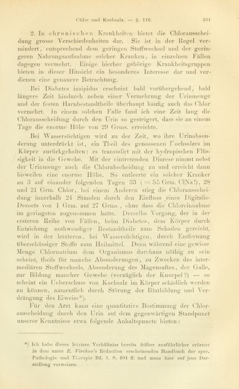 2. In ehr o n i s eil (Ml Krankhoitoii bietet die Clilorausschei- diing grosse Verschiedenheiten dar. Sie ist in der Regel ver- mindert, entsprechend dem geringen Stoffwechsel und der gerin- geren Nahrungsaufnahme solcher Kranken, in einzelnen Phallen dagegen vermehrt. Einige hierher gehörige Krankheitsgruppen bieten in dieser Hinsicht ein besonderes Interesse dar und ver- dienen eine genauere Betrachtung. Bei Diabetes insipidus erscheint bald vorübergehend, bald längere Zeit hindurch neben einer Vermehrung der Urinmenge und der festen Harnbestandtheile überhaupt häufig auch das Chlor vermehrt, in einem solchen Falle fand ich eine Zeit lang die Chlorausscheidnng durch den Urin so gesteigert^ dass sie an einem Tage die enorme Höhe von 29 Grms. erreichte. Bei Wassersüchtigen wird zu der Zeit, wo ihre Urinabson- derung unterdrückt ist, ein Tlieil des genossenen Uochsalzes im Körper zurückgehalten : es transudirt mit der hydropischcn Flüs- sigkeit in die Gewebe. Mit der eintretenden Diurese nimmt nebst der Urinmenge auch die Chlorabscheidung zu und erreicht dann bisweilen eine enorme Höhe. So entleerte ein solcher Kranker an 3 auf einander folgenden Tagen 33 (■= 55 Grm. ClNa!), 28 und 21 Grm. Chlor, bei einem Anderen stieg die Chlorausschei- dung innerhalb 24 Stunden durch den Einfluss eines Digitalis- Decocts von 1 (jrm. auf 27 Grms., ohne dass die Chloreinnahme im geringsten zugenommen hatte. Derselbe A^organg, der in der ersteren Reihe von Fällen, beim Diabetes, dem Körper durch Entziehung nolhwendigcr Bestandtheile zum Schaden gereicht, Avird in der letzteren, bei Wassersüchtigen, durch Entfernung überschüssiger Stoffe zum Heilmittel. Denn während eine gewisse Menge Chlornatrium dem Organismus durchaus nöthig zu sein scheint, theils für manche Absonderungen, zu Zwecken des inter- mediären Stoffwechsels, Absonderung des Magensaftes, der Galle, zur Bildung mancher Gewebe (vorzüglich der Knorpel ?) — so scheint ein Ueberschuss von Kochsalz im Körper schädlich werden zu können, namentlich durch Störung der Blutbildung und Ver- drängung des Eiweiss''). Für den Arzt kann eine quantitative Bestimmung der Chlor- ausscheidung durch den Urin auf dem gegenwärtigen Standpunct unserer Kenntnisse etwa folgende Anhaltspuncte bieten : *) Ich habe dieses letztere Verhältniss bereits früher ausführlicher erörtert in dem unter B. Virchoid's Redaction erscheinenden Handbuch der spec. Pathologie und Therapie Bd. 1. S. 404 ff. und nrnss hier auf jene Dar- stellung verweisen.