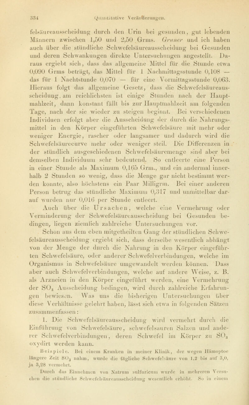 felsäureausscheidunp; durch den Urin bei gesunden, gut lebenden Männern zwischen 1,50 und 2,50 Grnis. Grüner und ich haben auch über die stündHche Schwefelsäureaussclieidung bei Gesunden und deren Schwankungen direkte Untersuchungen angestelh. Da- raus ergiebt sich, dass das allgemeine Mittel für die Stunde etwa 0,090 Grins beträgt, das Mittel für i Nachmittagsstunde 0,108 — das für 1 Nachtstunde 0,070 — für eine Vormittagsstunde 0,063. Hieraus folgt das allgemeine Gesetz, dass die Schwefelsäui-eaus- scheiduug, am reichlichsten ist einige Stunden nach der Haupt- mahlzeit, dann konstant fällt bis zur Hauptmahlzeit am folgenden Tage, nach der sie wieder zu steigen beginnt. Bei verschiedenen Individuen erfolgt aber die Ausscheidung der durch die Nahrungs- mittel in den Körper eingeführten Schwefelsäure mit mehr oder weniger Energie, rascher oder langsamer und dadurch wird die Schwefelsäui-ecurve mehr oder w^eniger steil. Die Differenzen in der stündlich ausgeschiedenen Schwefelsäuremenge sind aber bei demselben Individuum sehr bedeutend. So entleerte eine Person in einer Stunde als Maximum 0,165 Grm., und ein andermal inner- halb 2 Stunden so wenig, dass die Menge gar nicht bestimmt wer- den konnte, also höchstens ein Paar Milligrm. Bei einer anderen Person betrug das stündliche Maximum 0,317 und unmittelbar dar- auf wurden nur 0,016 per Stunde entleert. Auch über die Ursachen, welche eine Vermehrung oder Verminderung der Schwefelsäureausscheidung bei Gesunden be- dingen, liegen ziemlich zahlreiche Untersuchungen vor. Schon aus dem eben mitgetheilten Gang der stündlichen Schwe- felsäureausscheidung ergiebt sich, dass derselbe wesentlich abhängt von der Menge der durch die Nahrung in den Körper eingeführ- ten Schwefelsäure, oder anderer Schwefelverhindungen, welche im Organismus in Schwefelsäure umgewandelt w^erden können. Dass aber auch Schwefel Verbindungen, welche auf andere Weise, z. B. als Arzneien in den Körper eingeführt werden, eine Vermehrung der SO3 Ausscheidung bedingen, wird durch zahlreiche Erfahrun- gen bewiesen. Was uns die bisherigen Untersuchungen über diese Verhältnisse gelehrt haben, lässt sich etwa in folgenden Sätzen zusammenfassen: 1. Die Schwefelsäureausscheiduns,' wird vermehrt durch die Einführung von Schwefelsäure, schwefelsauren Salzen und ande- rer Schwefelverbindungen, deren Schwefel im Körper zu SO3 oxydirt werden kann. Beispiele. Bei einem Kranken in meiner Klinik, der wegen Hämoptoe längere Zeit SO3 nahm, wurde die tägliche Schwefelsäure von 1,2 bis auf 3,0, ja 3,28 vermehrt. Durch das Einnehmen von Natrum sulfuricnni Avurde in mehreren Versu- chen die stündliehe Schwefehäureaussclieidini'i' wesentlicli erliülit. So in einem