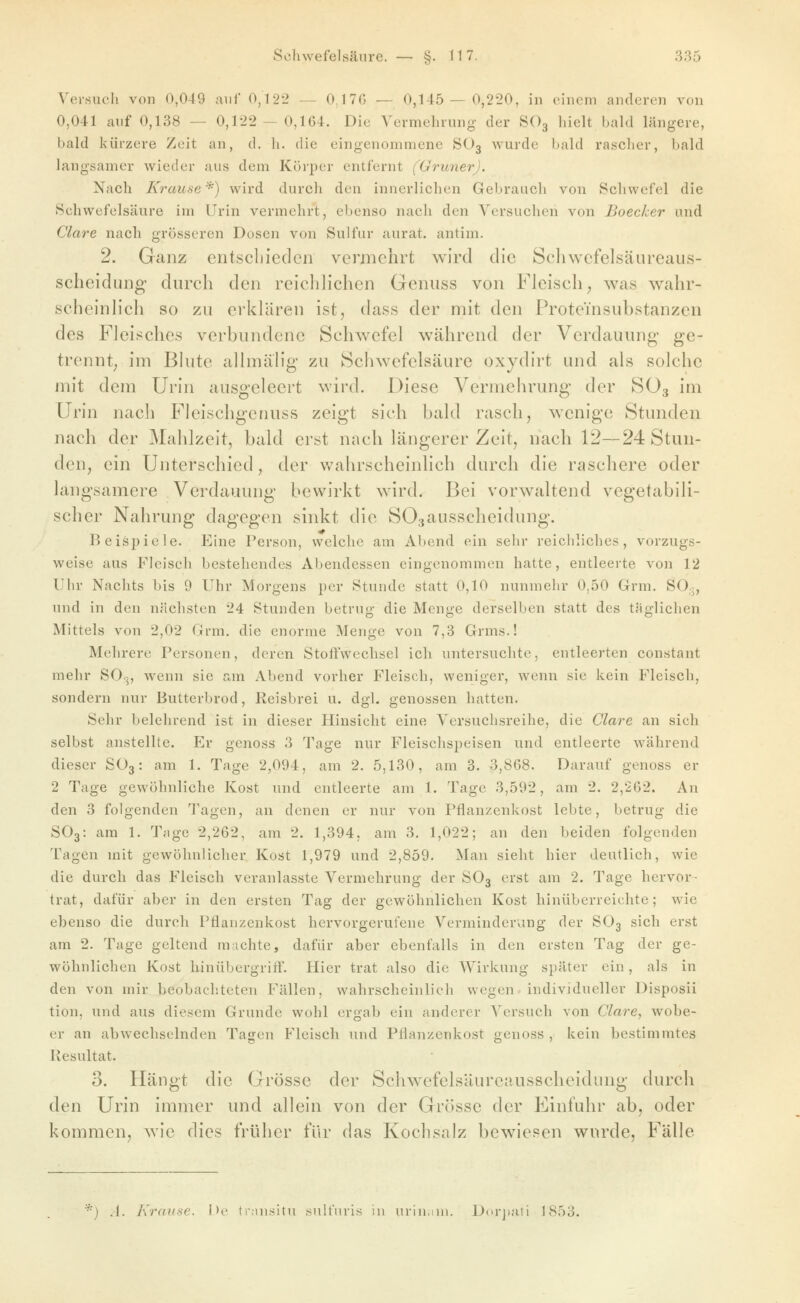Versuch von 0,049 auf 0,122 — 0,17G — 0,145 — 0,220, in einem anderen von 0,041 auf 0,138 — 0,122- 0,164. Die Vermehrung; der SO3 hielt bald längere, bald kürzere Zeit an, d, h. die eingenommene SO3 wurde bald rascher, bald langsamer wieder aus dem Köi'per entfernt (Grüner). Nach Krause *) wird durch den innerlichen Gebrauch von Schwefel die Schwefelsäure im Urin vermehrt, ebenso nach den Vorsuchen von Boecker und Cläre nach grösseren Dosen von Sulfur aurat. antim. 2. Ganz entscbiedcn vermehrt wird die Scliwcfelsäureaus- scheidung durch den reichhchcn Geniiss von Fleisch^ was wahr- scheinhch so zu erklären ist, dass der mit den Proteinsubstanzen des Fleisches verbundene Schwefel während der Verdauung- ge- trennt; im Blute allmälig zu Schwefelsäure oxydirt und als solche mit dem Urin ausgeleert wird. Diese Vermehrung der SO3 im Urin nach Fleischgcnuss zeigt sich bald rasch, wenige Stunden nach der Mahlzeit, bald erst nach längerer Zeit, nach 12—24 Stun- den, ein Unterschied, der v/ahrscheinlich durch die raschere oder langsamere Verdauung bewirkt wird. Bei vorwaltend vegetabili- scher Nahrung dagegen sinkt die SOsausscheidung. l^eisi)iele. Eine Person, welche am Abend ein sehr reichliches, vorzugs- weise aus Fleisch bestehendes Abendessen eingenommen hatte, entleerte von 12 Uhr Nachts bis 9 Uhr Morgens per Stunde statt 0,10 nunmehr 0,50 Grm. SO;j, und in den nächsten 24 Stunden betrug die Menge derselben statt des taglichen Mittels von 2,02 Grm. die enorme Menge von 7,8 Grms.! Mehrere Personen, deren Stoifwechsel ich untersuchte, entleerten constant mehr SO.5, wenn sie am Abend vorher Fleisch, weniger, wenn sie kein Fleisch, sondern nur Butterbrod, Reisbrei u. dgl. genossen hatten. Sehr belehrend ist in dieser Hinsicht eine Versuchsreihe, die Cläre an sich selbst anstellte. Er genoss 3 Tage nur Fleischspeisen und entleerte während dieser SO3: am 1. Tage 2,094, am 2. 5,130, am 3. 3,868. Darauf genoss er 2 Tage gewöhnliche Kost und entleerte am 1. Tage 3,592, am 2. 2,262. An den 3 folgenden Tagen, an denen er nur von Pflanzenkost lebte, betrug die ÖO3: am 1. Tnge 2,262, am 2. 1,394, am 3. 1,022; an den beiden folgenden Tagen mit gewöhnlicher Kost 1,979 und 2,859. Man sieht hier deutlich, wie die durch das Fleisch veranlasste Vermehrung der SO3 erst am 2. Tage hervor- trat, dafür aber in den ersten Tag der gewöhnlichen Kost hinüberreichte; wie ebenso die durch Pflanzenkost hervorgerufene Verminderung der SO3 sich erst am 2. Tage geltend machte, dafür aber ebenfalls in den ersten Tag der ge- wöhnlichen Kost hinübergriff. Hier trat also die Wirkung später ein, als in den von mir beobachteten Fällen, wahrscheinlich wegen- individueller Disposii tion, und aus diesem Grunde wohl ergab ein anderer Versuch von Cläre, wobe- er an abwechselnden Tagen Fleisch und Pflfinzenkost genoss , kein bestimmtes Resultat. 3. Hängt die Grösse der Schwefelsäureausscheidung durch den Urin immer und allein von der Grösse der Einfuhr ab, oder kommen, wie dies früher für das Kochsalz bewiesen wurde, Fälle *) .1. Kranae. Do tmusitu snlfuris in iirin.ini. D(>rj)ati 1853.