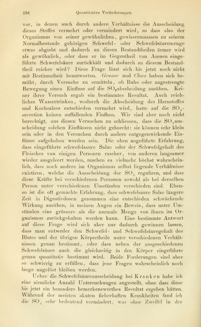 vor^ in denen auch durch andere Verhältnisse die Ausscheidung dieses Stoffes vermehrt oder vermindert wird, so dass also der Organismus von seiner gewöhnlichen, gewissermaassen zu seinem Normalbestande gehörigen Schwefel- oder Schwefelsäuremenge etwas abgiebt und dadurch an diesen Bestandtheilen ärmer wird als gewöhnlich, oder dass er im Gegentheil von Aussen einge- führte Schwefelsäure zurückhält und dadurch an diesem Bestand- theil reicher wird? Diese Frage lässt sich bis jetzt noch nicht mit Bestimmtheit beantworten. Grüner und Cläre haben sich be- müht, durch Versuche zu ermitteln, ob Ruhe oder angestrengte Bewegung einen Einfluss auf die SOsabscheidung ausüben. Kei- ner ihrer Versuch ergab ein bestimmtes Resultat. Auch reich- liches Wassertrinken, wodurch die Abscheidung des Harnstoffes und Kochsalzes entschieden vermehrt wird, hatte auf die SO3- secretion keinen auffallenden Finfluss. W^ir sind aber noch nicht berechtigt, aus diesen Versuchen zu schliessen, dass die SO^aus- scheidung solchen Einflüssen nicht gehorcht: sie können sehr klein sein oder in den Versuchen durch andere entgegenwirkende Ein- flüsse aufgehoben worden sein. Die oben angeführte Erfahrung, dass eingeführte schwefelsaure Salze oder der Schwefelgehalt des Fleisches von einigen Personen rascher, von anderen langsamer wieder ausgeleert werden, machen es vielmehr höchst wahrschein- lich, dass noch andere im Organismus selbst liegende Verhältnisse existiren, welche die Ausscheidung der SO3 reguliren, und dass diese Kräfte bei verschiedenen Personen sowohl als bei derselben Person unter verschiedenen Umständen verschieden sind. Eben- so ist die oft gemachte Erfahrung, dass schwefelsaure Salze längere Zeit in Digestivdosen genommen eine entschieden schwächende Wirkung ausüben, in meinen Augen ein Beweis, dass unter Um- ständen eine grössere als die normale Menge von ihnen im Or- ganismus zurückgehalten werden kann. Eine bestimmte Antwort auf diese Frage wird sich aber nur dadurch gewinnen lassen, dass man entweder den Schwefel- und Schwefelsäuregehalt des Blutes und der übrigen Körpertheile unter verschiedenen Verhält- nissen genau bestimmt, oder dass neben der ausgeschiedenen Schwefelsäure auch die gleichzeitig in den Körper eingeführte genau quantitativ bestimmt wird. Beide Forderungen sind aber so schwierig zu erfüllen, dass jene Fragen wahrscheinlich noch lange ungelöst bleiben werden. Ueber die Schwefelsäureausscheidung bei Kranken habe ich emc ziemliche Anzahl Untersuchungen angestellt, ohne dass diese bis jetzt ein besonders bemerkenswerthes Resnltat ergeben hätten. Während der meisten akuten fieberhaften Krankheiten fand ich die SO3 sehr bedeutend vermindert, was ohne Zweifel in der