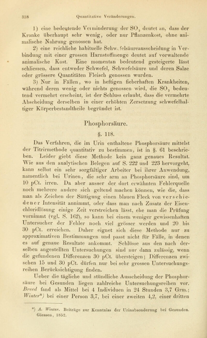 1) eine bedeutende Vei minderung der SO3 deutet an, dass der Kranke überhaupt sehr wenig, oder nur Pflanzenkost, ohne ani- malische Nahrung genossen hat. 2) eine reichhche habituelle Sch^w felsäureausscheidung in Ver- bindung mit einer grossen HarnstofFmenge deutet auf vorwaltende animalische Kost. Eine momentan bedeutend gesteigerte I'ässt schliessen, dass entweder Schwefel, Schwefelsäure und deren Salze oder grössere Quantitäten Fleisch genossen wurden. 3) Nur in Fällen, wo in heftigen fieberhaften Krankheiten, während deren wenig oder nichts genossen wird, die SO3 bedeu- tend vermehrt erscheint, ist der Schluss erlaubt, dass die vermehrte Abscheidung derselben in einer erhöhten Zersetzung schwefelhal- tiger Körperbestandtheile begründet ist. Phosphorsäure, §. 118. Das Verfahren, die im Urin enthaltene Phosphorsäure mittelst der Titrirmethode quantitativ zu bestimmen, ist in §. 61 beschrie- ben. Leider giebt diese Methode kein ganz genaues Resultat. Wie aus den analytischen Belegen auf S. 222 und 223 hervorgeht, kann selbst ein sehr sorgfältiger Arbeiter bei ihrer Anwendung, namentlich bei Urinen, die sehr arm an Phosphorsäure sind, um 10 pCt. irren. Da aber ausser der dort erwähnten Fehlerquelle noch mehrere andere sich geltend machen können, wie die, dass man als Zeichen der Sättigung einen blauen Fleck von vers chi e- dener Intensität annimmt, oder dass man nach Zusatz der Eisen- chloridlösung einige Zeit verstreichen lässt, ehe man die Prüfung vornimmt (vgl. S. 162), so kann bei einem weniger gewissenhaften Untersucher der Fehler noch viel grösser werden und 20 bi.s 30 pCt. erreichen. Daher eignet sich diese Methode nur zu approximativen Bestimmungen und passt nicht für Fälle, in denen es auf genaue Resultate ankommt. Schlüsse aus den nach der- selben angestellten Untersuchungen sind nur dann zulässig, wenn die gefundenen Differenzen 30 pCt. übersteigen; Differenzen zwi- schen 15 und 30 pCt. dürfen nur bei sehr grossen Untersuchungs- reihen Berücksichtigung finden. Ueber die tägliche und stündliche Ausscheidung der Phosphor- säure bei Gesunden liegen zahlreiche Untersuchungsreihen vor, Breed fand als Mittel bei 4 Individuen in 24 Stunden 3,7 Grm.; Winter*) bei einer Person 3,7, bei einer zweiten 4,2, einer dritten ) A. Winter. Beiträge zur Kenntniss der Urinabsonderung bei Gesunden. Giessen, 1852.