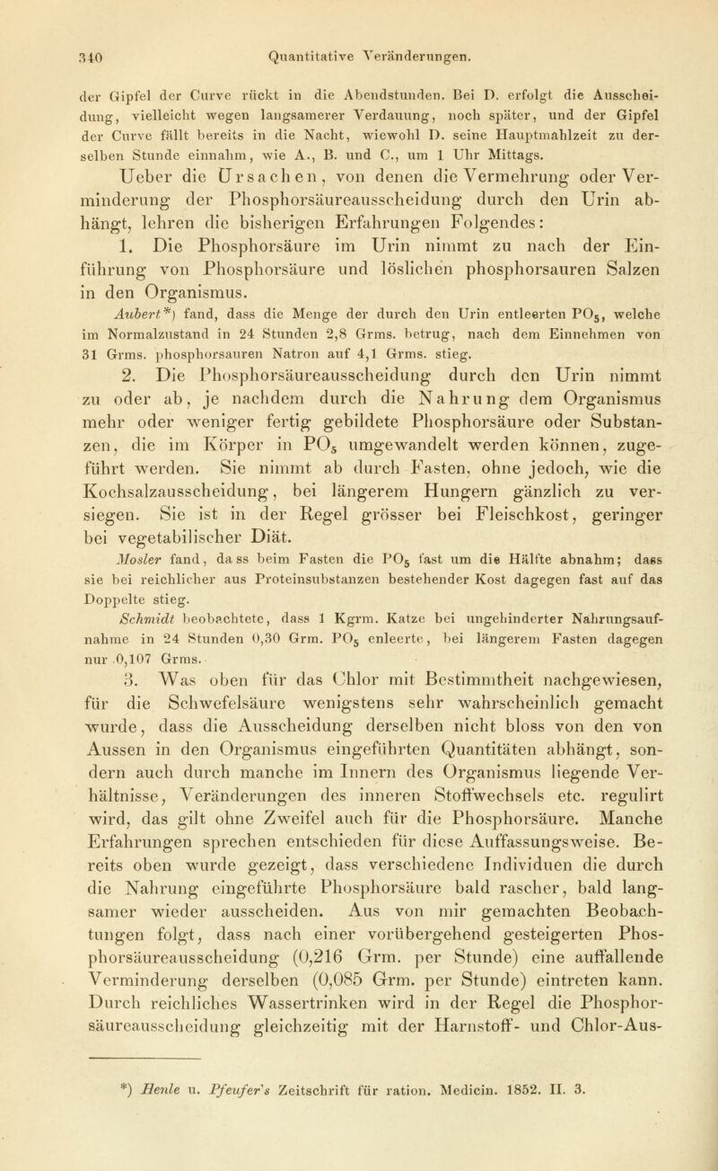 der Gipfel der Curvc rückt in die Abendstunden. Bei D. erfolgt die Ausschei- dung, vielleicht wegen langsamerer Verdauung, noch später, und der Gipfel der Curve fällt bereits in die Nacht, wiewohl D. seine Hauptmahlzeit zu der- selben Stunde einnahm, wie A., B. und C, um 1 Uhr Mittags. lieber die Ursachen, von denen die Vermehrung oder Ver- minderung der Phosphorsäureausscheidung durch den Urin ab- hängt, lehren die bisherigen Erfahrungen Folgendes: 1» Die Phosphorsäure im Urin nimmt zu nach der Ein- führung von Phosphorsäure und löshchen phosphorsauren Salzen in den Organismus. Äubert'^} fand, dass die Menge der durch den Urin entleerten POg, welche im Normalzustand in 24 Stunden 2,8 Grms. betrug, nach dem Einnehmen von 31 Grms. phosphorsauren Natron auf 4,1 Grms. stieg. 2. Die Phosphorsäureausscheidung durch den Urin nimmt zu oder ab, je nachdem durch die Nahrung dem Organismus mehr oder w^eniger fertig gebildete Phosphorsäure oder Substan- zen, die im Körper in PO5 umgewandelt werden können, zuge- führt werden. Sie nimmt ab durch Fasten, ohne jedoch, wie die Kochsalzausscheidung, bei längerem Hungern gänzlich zu ver- siegen. Sie ist in der Regel grösser bei Fleischkost, geringer bei vegetabilischer Diät. Mosler fand, dass beim Fasten die PO5 fast um die Hälfte abnahm; dass sie bei reichlicher aus Proteinsubstanzen bestehender Kost dagegen fast auf das Doppelte stieg. Schmidt beobachtete, dass 1 Kgrm. Katze bei ungehinderter Nahrungsauf- nahme in 24 Stunden 0,30 Grm. PO5 enleerte, bei längerem Fasten dagegen nur 0,107 Grms. 3. Was oben für das Chlor mit Bestimmtheit nachgewiesen, für die Schwefelsäure wenigstens sehr wahrscheinlich gemacht wurde, dass die Ausscheidung derselben nicht bloss von den von Aussen in den Organismus eingeführten Quantitäten abhängt, son- dern auch durch manche im Innern des Organismus liegende Ver- hältnisse, Veränderungen des inneren Stoftwechsels etc. regulirt wird, das gilt ohne Zweifel auch für die Phosphorsäure. Manche Erfahrungen sprechen entschieden für diese Auffassungsweise. Be- reits oben wurde gezeigt, dass verschiedene Individuen die durch die Nahrung eingeführte Phosphorsäure bald rascher, bald lang- samer wieder ausscheiden. Aus von mir gemachten Beobach- tungen folgt, dass nach einer vorübergehend gesteigerten Phos- phorsäureausscheidung (0,216 Grm. per Stunde) eine auffallende Verminderung derselben (0,085 Grm. per Stunde) eintreten kann. Durch reichliches Wassertrinken wird in der Regel die Phosphor- säureausscheidung gleichzeitig mit der Harnstoff- und Chlor-Aus- *) Heule u. Ffeufer's Zeitschrift für ration. Medicin. 1852. II. 3.