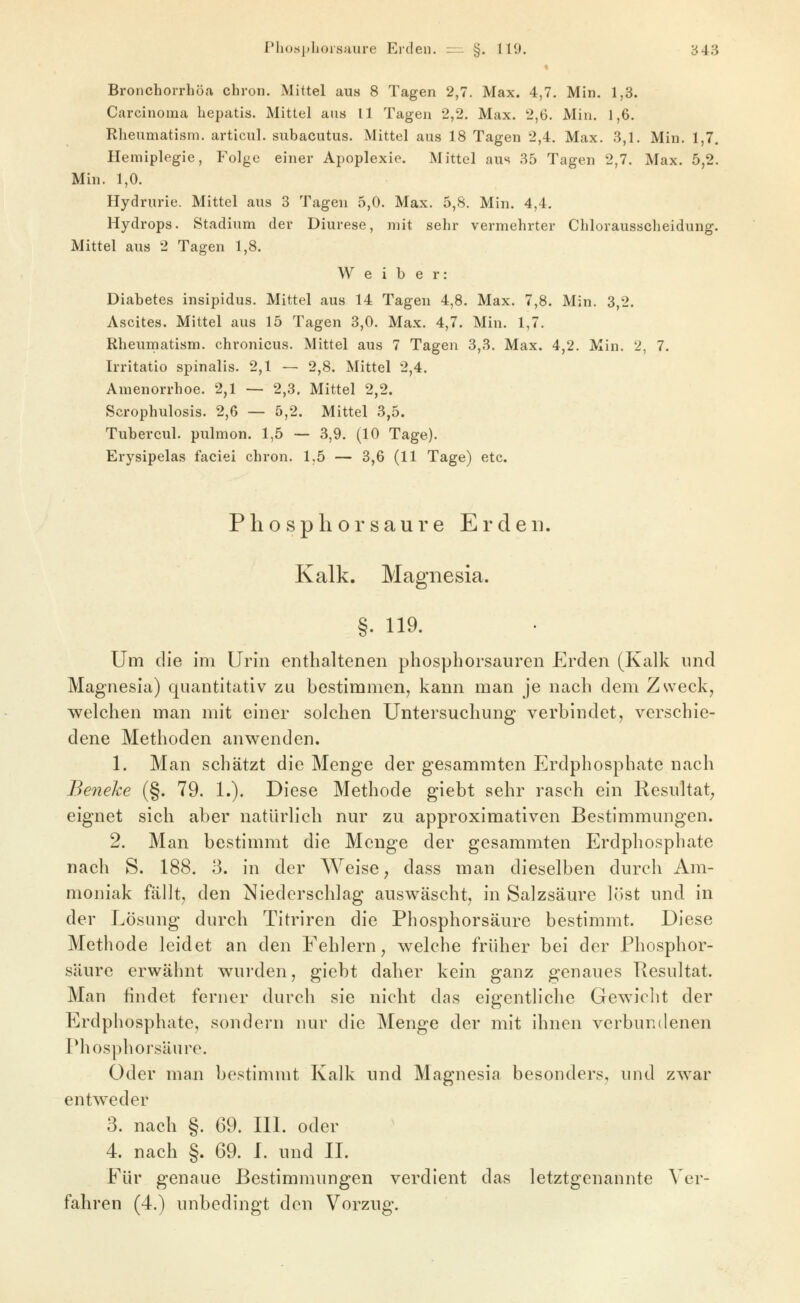 Bronchorrhöa chron. Mittel aus 8 Tagen 2,7. Max. 4,7. Min. 1,3. Carcinoma hepatis. Mittel ans 11 Tagen 2,2. Max. 2,6. Min. 1,6. Rheumatism. articul. subacutus. Mittel aus 18 Tagen 2,4. Max. 3,1. Min. 1,7. Hemiplegie, Folge einer Apoplexie. Mittel aus 35 Tagen 2,7. Max. 5,2. Min. 1,0. Hydrurie. Mittel aus 3 Tagen 5,0. Max. 5,8. Min. 4,4, Hydrops. Stadium der Diurese, mit sehr vermehrter Chlorausscheidung. Mittel aus 2 Tagen 1,8. Weiber: Diabetes insipidus. Mittel aus 14 Tagen 4,8. Max. 7,8. Min. 3,2. Ascites. Mittel aus 15 Tagen 3,0. Max. 4,7. Min. 1,7. Rheuinatism. chronicus. Mittel aus 7 Tagen 3,3. Max. 4,2. Min. 2, 7. Irritatio spinalis. 2,1 — 2,8. Mittel 2,4. Amenorrhoe. 2,1 —- 2,3. Mittel 2,2. Scrophulosis. 2,6 — 5,2. Mittel 3,5. Tubercul. pulmon. 1,5 — 3,9. (10 Tage). Erysipelas faciei chron. 1.5 — 3,6 (11 Tage) etc. Phosphorsaure Erden. Kalk. Magnesia. §. 119. Um die im Urin enthaltenen phosphorsauren Erden (Kalk und Magnesia) quantitativ zu bestimmen, kann man je nach dem Zweck, welchen man mit einer solchen Untersuchung verbindet, verschie- dene Methoden anwenden. 1. Man schätzt die Menge der gesammten Erdphosphate nach Benehe (§. 79. 1.). Diese Methode giebt sehr rasch ein Resultat^ eignet sich aber natürlich nur zu approximativen Bestimmungen. 2. Man bestimmt die Menge der gesammten Erdphosphate nach S. 188. 3. in der Weise, dass man dieselben durch Am- moniak fällt, den Niederschlag auswäscht, in Salzsäure löst und in der Lösung durch Titriren die Phosphor säure bestimmt. Diese Methode leidet an den Fehlern, welche früher bei der Phosphor- säure erwähnt wurden, giebt daher kein ganz genaues Resultat. Man findet ferner durch sie nicht das eigentliche Gewiclit der Erdphosphate, sondern nur die Menge der mit ihnen verbundenen Phosphorsäure. Oder man bestimmt Kalk und Magnesia besonders, und zwar entweder 3. nach §. 69. III. oder 4. nach §. 69. I. und IL Für genaue Bestimmungen verdient das letztgenannte Ver- fahren (4.) unbedingt den Vorzug.