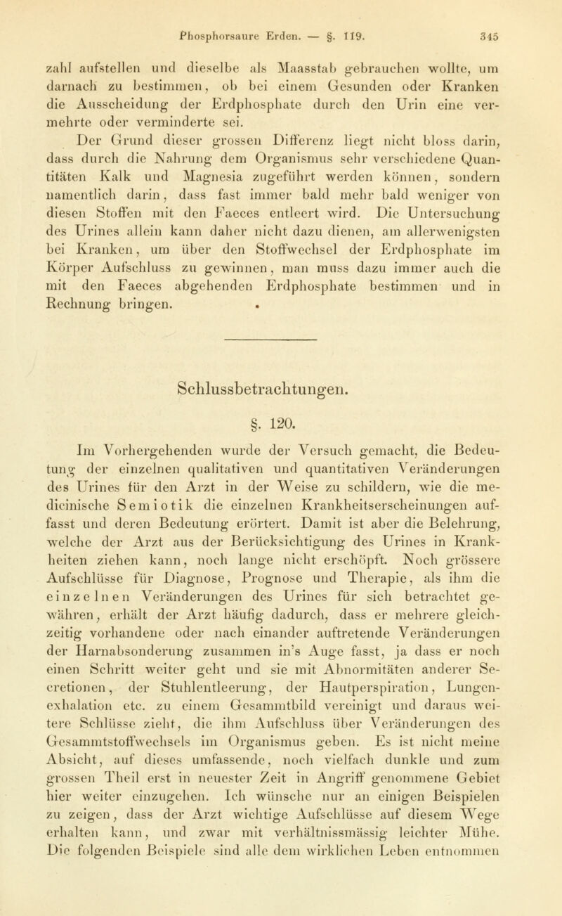 zahl aufstellen und dieselbe als Maasstab gebrauchen wollte, um darnach zu bestimmen, ob bei einem Gesunden oder Kranken die Ausscheidung der Erdphosphate durch den Urin eine ver- mehrte oder verminderte sei. Der Grund dieser grossen Differenz liegt nicht bloss darin^ dass durch die Nahrung dem Organismus sehr verschiedene Quan- titäten Kalk und Magnesia zugeführt werden können, sondern namentlich darin, dass fast immer bald mehr bald weniger von diesen Stoffen mit den Faeces entleert wird. Die Untersuchung des Urines allein kann daher nicht dazu dienen, am allerwenigsten bei Kranken, um über den Stoffwechsel der Erdphosphate im Körper Aufschluss zu gewinnen, man muss dazu immer auch die mit den Faeces abgehenden Erdphosphate bestimmen und in Rechnung bringen. • Schlussbetrachtungen. §. 120. Im Vorhergehenden wurde der Versuch gemacht, die Bedeu- tung der einzelnen qualitativen und quantitativen Veränderungen des Urines für den Arzt in der Weise zu schildern, wie die me- dicinische Semiotik die einzelnen Krankheitserscheinungen auf- fasst und deren Bedeutung erörtert. Damit ist aber die Belehrung, welche der Arzt aus der Berücksichtigung des Urines in Krank- heiten ziehen kann, noch lange nicht erschöpft. Noch grössere Aufschlüsse für Diagnose, Prognose und Therapie, als ihm die einzelnen Veränderungen des Urines für sich betrachtet ge- währen, erhält der Arzt häufig dadurch, dass er mehrere gleich- zeitig vorhandene oder nach einander auftretende Veränderungen der Harnabsonderung zusammen in's Auge fasst, ja dass er noch einen Schritt weiter geht und sie mit Abnormitäten anderer Se- cretionen, der Stuhlentleerung, der Hautperspiration, Lungen- exhalation etc. zu einem Gcsammtbild vereinigt und daraus wei- tere Schlüsse zieht, die ihm Aufschluss über Veränderungen des Gesammtstotfwechsels im Organismus geben. Es ist nicht meine Absicht, auf dieses umfassende, noch vielfach dunkle und zum grossen Theil erst in neuester Zeit in Angriff' genommene Gebiet hier weiter einzugehen. Ich wünsche nur an einigen Beispielen zu zeigen, dass der Arzt wichtige Aufschlüsse auf diesem Wege erhalten kann, und zwar mit verhältnissmässig leichter Mühe. Die folgenden Beispiele sind alle dem wirklichen Leben entnommen