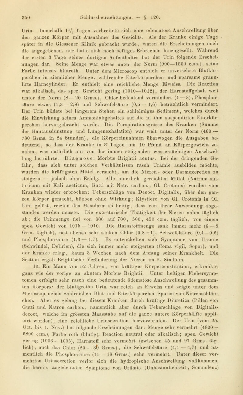 Urin. Innerhalb 1^2 Tagen verbreitete sich eine ödematöse Anschwellung über den ganzen Körper mit Ausnahme des Gesichts. Als der Kranke einige Tage später in die Giessener Klinik gebracht wurde, waren die Erscheinungen noch die angegebenen, nur hatte sich noch heftiges Erbrechen hinzugesellt. Während der ersten 3 Tage seines dortigen Aufenthaltes bot der Urin folgende Erschei- nungen dar. Seine Menge war etwas unter der Norm (900—1500 ccm.), seine Farbe intensiv blutroth. Unter dem Microscop enthielt er unversehrte Blutkör- perchen in ziemlicher Menge, zahlreiche Eiterkörperchen und sparsame granu- lirte Harncylinder. Er enthielt eine reichliche Menge Eiweiss. Die Reaction war alkalisch, das spez. Gewicht gering (1010—1012], der Harnstotfgehalt weit unter der Norm (8 — 20 Grms.), Chlor bedeutend vermindert (1—3), Phosphor- säure etwas (1,3 — 2,8) und Schwefelsäure (0,5—1,6) beträchtlich vermindert. Der Urin bildete bei längerem Stehen ein schleimiges Sediment, welches durch die Einwirkung seines Ammoniakgehaltes auf die in ihm suspendirten Eiterkör- perchen hervorgebracht wurde. Die Perspirationsgrösse des Kranken (Summe der Hautausdünstung und Lungenexhalation) war weit unter der Norm (460 — 780 Grms. in 24 Stunden), die Körpereinnahmen überwogen die Ausgaben be- deutend , so dass der Kranke in S' Tagen um 10 Pfund an Körpergewicht zu- nahm , was natürlich nur von der immer steigenden wassersüchtigen Anschwel- lung herrührte. Diagnose: Morbus Brightii acutus. Bei der dringenden Ge- fahr , dass sich unter solchen Verhältnissen rasch Urämie ausbilden möchte, wurden die kräftigsten Mittel versucht, um die Nieren- oder Darmexcretion zu steigern — jedoch ohne Erfolg. Alle innerlich gereichten Mittel (Natrum sul- furicum mit Kali aceticum, Gutti mit Natr. carbon., Ol. Crotonis) wurden vom Kranken wieder erbrochen: Ueberschläge von Decoct. Digitalis, über den gan- zen Körper gemacht, blieben ohne Wirkung; Klystiere von Ol. Crotonis in Ol. Lini gelöst, reizten den Mastdarm so heftig, dass von ihrer Anwendung abge- standen werden musste. Die excretorische Thätigkeit der Nieren nahm täglich ab; die Urinmenge fiel von 800 auf 700, 500, 450 ccm. täglich, von einem spez. Gewicht von 1015 — 1010. Die HarnstofFmenge sank immer mehr (6—8 Grm. täglich), fast ebenso sehr sanken Chlor (0,8 — 1), Schwefelsäure (0,4—0,6) und Phosphorsäure (1,3—1,7). Es entwickelten sich Symptome von Urämie (Schwindel, Delirien), die sich immer mehr steigerten (Coraa vigil, Sopor), und der Kranke erlag, kaum 3 Wochen nach dem Anfang seiner Krankheit. Die Section ergab Bright'sche Veränderung der Nieren im 2. Stadium. 10. Ein Mann von 52 Jahren, von kräftiger Körperconstitution, erkrankte ganz wie der vorige an akutem Morbus Brightii. Unter heftigen Fiebersymp- tomen erfolgte sehr rasch eine bedeutende ödematöse Anschwellung des gesamm- ten Körpers; der blutigrothe Urin war reich an Eiweiss und zeigte unter dem Microscop neben zahlreichen Blut- und Eiterkörperchen Spuren von Nierenschläu- chen. Aber es gelang bei diesem Kranken durch kräftige Diuretica (Pillen von Gutti und Natron carbon., namentlich aber durch Ueberschläge von Digitalis- decoct, welche im grössten Maasstabe auf die ganze untere Körperhälfte appli- cirt wurden), eine reichliche Urinsecretion hervorzurufen. Der Urin (vom 25. Oct. bis 1. Nov.) bot folgende Erscheinungen dar: Menge sehr vermehrt (4800 — 6800 ccm.), Farbe roth (blutig), Reaction neutral oder alkalisch; spez. Gewicht gering (1003— 1005), Harnstoff sehr vermehrt (zwischen 45 und 97 Grms. täg- lich) , auch das Chlor (20 — 3^ Grms.) , die Schwefelsäure (4,1 — 4,7) und na- mentlich die Phosphorsäure (11 — 18 Grms.) sehr vermehrt. Unter dieser ver- mehrten Urinsecretion verlor sich die hydropische Anschwellung vollkommen, die bereits angedeuteten Symptome von Urämie (ünbesinnlichkeit, Soinnolenz)
