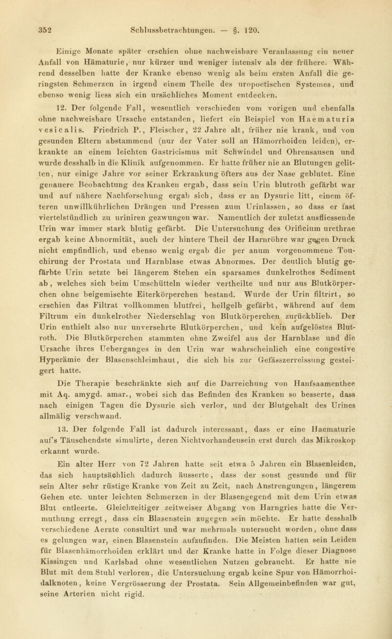 Einige Monate später erschien oline nachweisbare Veranlassung ein neuer Anfall von Hämaturie, nur kürzer und weniger intensiv als der frühere. Wäh- rend desselben hatte der Kranke ebenso wenig als beim ersten Anfall die ge- ringsten Schmerzen in irgend einem Theile des uropoetischen Systemes, und ebenso wenig Hess sich ein ursächliches Moment entdecken. 12. Der folgende Fall, wesentlich verschieden vom vorigen und ebenfalls ohne nachweisbare Ursache entstanden, liefert ein Beispiel von Haematuria vesicalis. Friedrich P., Fleischer, 22 Jahre alt, früher nie krank, und von gesunden Eltern abstammend (nur der Vater soll an Hämorrhoiden leiden), er- krankte an einem leichten Gastricisraus mit Schwindel und Ohrensausen und wurde desshalb in die Klinik aufgenommen. Er hatte früher nie an Blutungen gelit- ten, nur einige Jahre vor seiner Erkrankung öfters aus der Nase geblutet. Eine genauere Beobachtung des Kranken ergab, dass sein Urin blutroth gefärbt war und auf nähere Nachforschung ergab sich, dass er an Dysurie litt, einem öf- teren unwillkührlichen Drängen und Pressen zum Urinlassen, so dass er fast viertelstündlich zu uriniren gezwungen war. Namentlich der zuletzt ausfliessende Urin war immer stark blutig gefärbt. Die Untersuchung des Orificium urethrae ergab keine Abnormität, auch der hintere Theil der Harnröhre war gogen Druck nicht empfindlich, und ebenso wenig ergab die per anum vorgenommene Tou- chirung der Prostata und Harnblase etwas Abnormes. Der deutlich blutig ge- färbte Urin setzte bei längerem Stehen ein sparsames dunkelrothes Sediment ab , welches sich beim Umschütteln wieder vertheilte und nur aus Blutkörper- chen ohne beigemischte Eiterkörperchen bestand. Wurde der Urin filtrirt, so erschien das Filtrat vollkommen blutfrei, hellgelb gefärbt, während auf dem Filtrum ein dunkelrother Niederschlag von Blutkörperchen zurückblieb. Der Urin enthielt also nur unversehrte Blutkörperchen, und kein aufgelöstes Blut- roth. Die Blutkörperchen stammten ohne Zweifel aus der Harnblase und die Ursache ihres Ueberganges in den Urin war wahrscheinlich eine congestive Hyperämie der Blasenschleimhaut, die sich bis zur Gefässzerreissung gestei- gert hatte. Die Therapie beschränkte sich auf die Darreichung von Hanfsaamenthee mit Aq. amygd. amar., wobei sich das Befinden des Kranken so besserte, dass nach einigen Tagen die Dysurie sich verlor, und der Blutgehalt des Urines allmälig verschwand. 13. Der folgende Fall ist dadurch interessant, dass er eine Haematurie aufs Täuschendste simuUrte, deren Nichtvorhandensein erst durch das Mikroskop erkannt wurde. Ein alter Herr von 72 Jahren hatte seit etwa 5 Jahren ein Blasenleiden, das sich hauptsächlich dadurch äusserte, dass der sonst gesunde und für sein Alter sehr rüstige Kranke von Zeit zu Zeit, nach Anstrengungen, längerem Gehen etc. unter leichten Schmerzen in der Blasengegend mit dem Urin etwas Blut entleerte. Gleiclizeitiger zeitweiser Abgang von Harngries hatte die Ver- muthung erregt, dass ein Blasenstein zugegen sein möchte. Er hatte desshalb verschiedene Aerzte consultirt und war mehrmals untersucht worden, ohne dass es gelungen war, einen Blasenstein aufzufinden. Die Meisten hatten sein Leiden für Blasenhämorrhoiden erklärt und der Kranke hatte in Folge dieser Diagnose Kissingen und Karlsbad ohne wesentlichen Nutzen gebraucht. Er hatte nie Blut mit dem Stuhl verloren, die Untersuchung ergab keine Spur von Hämorrhoi- dalknoten , keine Vergrösserung der Prostata. Sein Allgemeinbefinden war gut, seine Arterien nicht rigid.