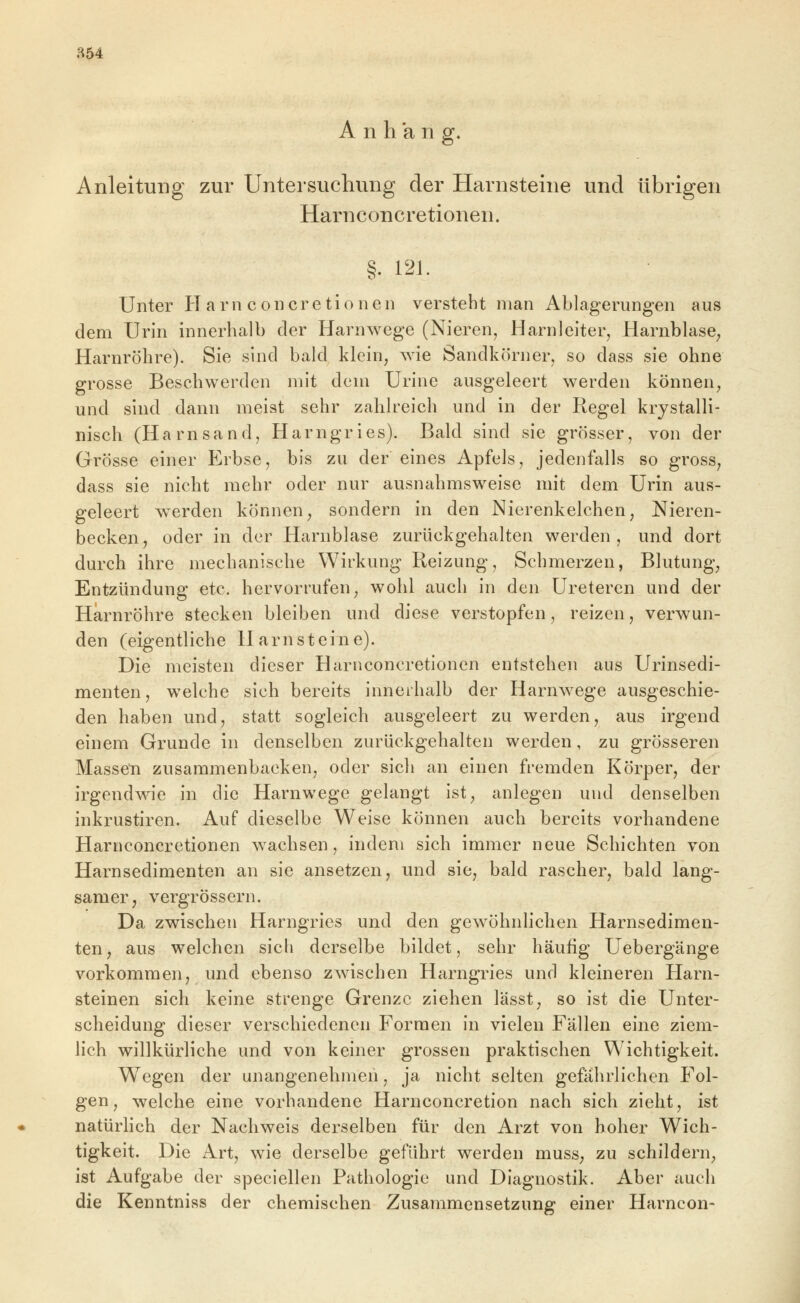 a54 Anhang. Anleitung zur Untersuchung der Harnsteine und übrigen Harnconcretionen. §. 121. Unter Harnconcretionen versteht man Ablagerungen aus dem Urin innerhalb der Harnwege (Nieren, Harnleiter, Harnblase^ Harnröhre). Sie sind bald klein, wie Sandkörner, so dass sie ohne grosse Beschwerden mit dem Urine ausgeleert werden können, und sind dann meist sehr zahlreich und in der Regel krystalli- nisch (Harnsand, Harngries). Bald sind sie grösser, von der Grösse einer Erbse, bis zu der eines Apfels, jedenfalls so gross, dass sie nicht mehr oder nur ausnahmsweise mit dem Urin aus- geleert w^erden können, sondern in den Nierenkelchen, Nieren- becken, oder in der Harnblase zurückgehalten werden, und dort durch ihre mechanische Wirkung Reizung, Schmerzen, Blutung, Entzündung etc. hervorrufen, wohl auch in den üreteren und der Harnröhre stecken bleiben und diese verstopfen, reizen, verwun- den (eigentliche Harnsteine). Die meisten dieser Harnconcretionen entstehen aus Urinsedi- menten, welche sich bereits innerhalb der Harnwege ausgeschie- den haben und, statt sogleich ausgeleert zu werden, aus irgend einem Grunde in denselben zurückgehalten werden, zu grösseren Masseti zusammenbacken, oder sich an einen fremden Körper, der irgendwie in die Harnwege gelangt ist, anlegen und denselben inkrustiren. Auf dieselbe Weise können auch bereits vorhandene Harnconcretionen wachsen, indem sich immer neue Schichten von Harnsedimenten an sie ansetzen, und sie, bald rascher, bald lang- samer, vergrössern. Da zwischen Harngries und den gewöhnlichen Harnsedimen- ten, aus welchen sich derselbe bildet, sehr häufig Uebergänge vorkommen, und ebenso zwischen Harngries und kleineren Harn- steinen sich keine strenge Grenze ziehen lässt, so ist die Unter- scheidung dieser verschiedenen Formen in vielen Fällen eine ziem- lich willkürliche und von keiner grossen praktischen Wichtigkeit. Wegen der unangenehmen, ja nicht selten gefahrlichen Fol- gen, welche eine vorhandene Harnconcretion nach sich zieht, ist natürlich der Nachweis derselben für den Arzt von hoher Wich- tigkeit. Die Art, wie derselbe geführt werden muss, zu schildern, ist Aufgabe der speciellen Pathologie und Diagnostik. Aber auch die Kenntniss der chemischen Zusammensetzung einer Harncon-