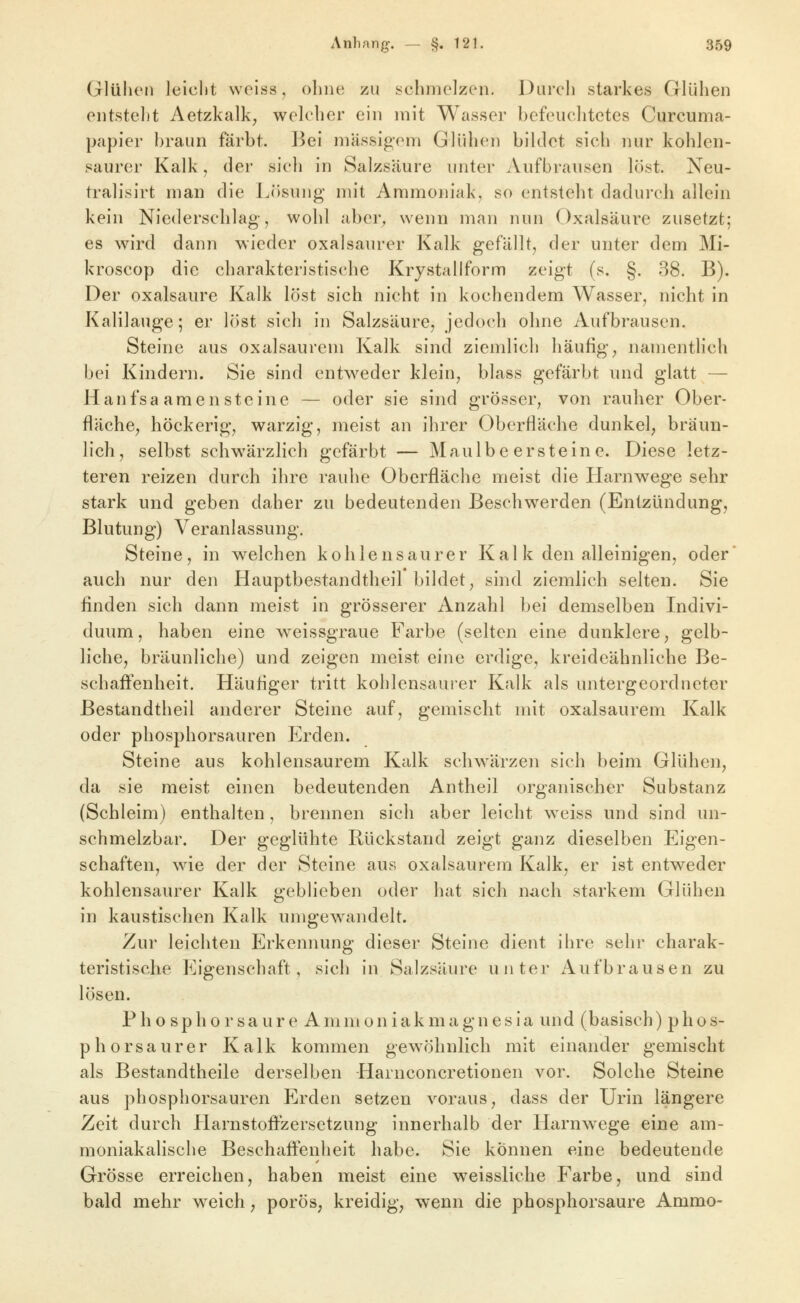 Glülicn leicht weiss, oliiie zu schmelzen. Durch starkes Glühen entsteht Aetzkalk, welcher ein mit Wasser befeuchtetes Curcuma- papier braun färbt. Bei massigem Glühen bildet sich nur kohlen- saurer Kalk, der sich In Salzsäure unter Aufbransen löst. Neu- tralisirt man die Lösung mit Ammoniak, so entstebt dadurcb allein kein Niederscblag, wohl aber^ wenn man nun Oxalsäure zusetzt; es wird dann wieder oxalsaurer Kalk gefällt, der unter dem Mi- kroscop die charakteristische Krystallform zeigt (s. §. 38. B). Der Oxalsäure Kalk löst sich nicht in kochendem Wasser, nicht in Kalilauge; er löst sich in Salzsäure, jedoch ohne Aufbrausen. Steine aus oxalsaurem Kalk sind ziemlich häufig, namentlich bei Kindern. Sie sind entweder klein, blass gefärbt und glatt — Hanfsa amen steine — oder sie sind grösser, von rauher Ober- fläche, höckerig, warzig, meist an ihrer Oberfläche dunkel, bräun- lich, selbst schwärzlich gefärbt — Maulbe er steine. Diese letz- teren reizen durch ihre rauhe Oberfläche meist die Harnwege sehr stark und geben daher zu bedeutenden Beschwerden (Entzündung, Blutung) Veranlassung. Steine, in welchen kohlensaurer Kai k den alleinigen, oder' auch nur den Hauptbestandtheil bildet, sind ziemlich selten. Sie finden sich dann meist in grösserer Anzahl bei demselben Indivi- duum, haben eine weissgraue Farbe (selten eine dunklere, gelb- liche, bräunliche) und zeigen meist eine erdige, kreideähnliche Be- schaffenheit. Häufiger tritt kohlensaurer Kalk als untergeordneter ßestandtheil anderer Steine auf, gemischt mit oxalsaurem Kalk oder phosphorsauren Erden. Steine aus kohlensaurem Kalk schwärzen sich beim Glühen, da sie meist einen bedeutenden Antheil organischer Substanz (Schleim) enthalten, brennen sich aber leicht weiss und sind un- schmelzbar. Der geglühte Rückstand zeigt ganz dieselben Eigen- schaften, wie der der Steine aus oxalsaurem Kalk, er ist entweder kohlensaurer Kalk geblieben oder hat sich nach starkem Glühen in kaustischen Kalk umgewandelt. Zur leichten Erkennung dieser Steine dient ihre sehr charak- teristische Eigenschaft, sich in Salzsäure unter Aufbrausen zu lösen. P h o sp h 0 r sa ur e A mm 0n iak m a gn es ia und (basisch) phos- phorsaurer Kalk kommen gewöhnlich mit einander gemischt als Bestandtheile derselben Harnconcretionen vor. Solche Steine aus phosphorsauren Jjrden setzen voraus, dass der Urin längere Zeit durch Plarnstoffzersetzung innerhalb der Harnwege eine am- moniakalische Beschaffenheit habe. Sie können eine bedeutende Grösse erreichen, haben meist eine weissliche Farbe, und sind bald mehr weich; porös, kreidig, wenn die phosphorsaure Ammo-