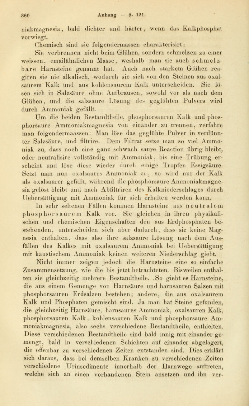 niakraagnesia^ bald dichter und härter, wenn das KaJkphosphat vorwiegt. Chemisch sind sie folgendermassen charakterisirt: Sie verbrennen nicht beim Glühen, sondern schmelzen zu einer w^eissen, emailähnlichen Masse, weshalb man sie auch schmelz- bare Harnsteine genannt hat. Auch nach starkem Glühen rea- giren sie nie alkalisch, wodurch sie sich von den Steinen aus oxal- saurem Kalk und aus kohlensaurem Kalk unterscheiden. Sie lö- sen sich in Salzsäure ohne Aufbrausen, sowohl vor als nach dem Glühen, und die salzsaure Lösung des geglühten Pulvers wird durch Ammoniak gefällt. Um die beiden Bestandtheile, phosphorsauren Kalk und phos- phorsaure Ammoniakmagnesia von einander zu trennen, verfahre man folgendermaassen: Man löse das geglühte Pulver in verdünn- ter Salzsäure, und filtrire. Dem Filtrat setze man so viel Ammo- niak zu, dass noch eine ganz schwach saure Reaction übrig bleibt, oder neutralisire vollständig mit Anmioniak, bis eine Trübung er- scheint und löse diese wieder durch einige Tropfen Essigsäure. Setzt man nun oxalsaures Ammoniak zu, so wii'd nur der Kalk als oxalsaurer gefällt, während die phosphorsaure Animoniakmagne- sia gelöst bleibt und nach Abfiltriren des Kalkniederschlages durch Uebersättigung mit Ammoniak für sich erhalten werden kann. In sehr seltenen Fällen kommen Harnsteine aus neutralem phosphorsaurem Kalk vor. Sie gleichen in ihren physikali- schen und chemischen Eigenschaften den aus Erdphosphaten be- stehenden , unterscheiden sich aber dadurch, dass sie keine Mag- nesia enthalten, dass also ihre salzsaure Lösung nach dem Aus- fällen des Kalkes mit oxalsaurem Ammoniak bei Uebersättigung mit kaustischem Ammoniak keinen weiteren Niederschlag giebt. Nicht immer zeigen jedoch die Harnsteine eine so einfache Zusammensetzung, wie die bis jetzt betrachteten. Bisweilen enthal- ten sie gleichzeitig mehrere Bestandtheile. So giebt es Harnsteine, die aus einem Gemenge von Harnsäure und harnsauren Salzen mit phosphorsauren Erdsalzen bestehen; andere, die aus oxalsaurem Kalk und Phosphaten gemischt sind. Ja man hat Steine gefunden, die gleichzeitig Harnsäure, harnsaures Ammoniak, Oxalsäuren Kalk, phosphorsauren Kalk, kohlensauren Kalk und phosphorsaure Am- moniakmagnesia, also sechs verschiedene Bestandtheile, enthielten. Diese verschiedenen Bestandtheile sind bald innig mit einander ge- mengt, bald in verschiedenen Schichten auf einander abgelagert^ die oifenbar zu verschiedenen Zeiten entstanden sind. Dies erklärt sich daraus, dass bei demselben Kranken zu verschiedenen Zeiten verschiedene Urinsedimente innerhalb der Harnwege auftreten, welche sich an einen vorhandenen Stein ansetzen und ihn ver-