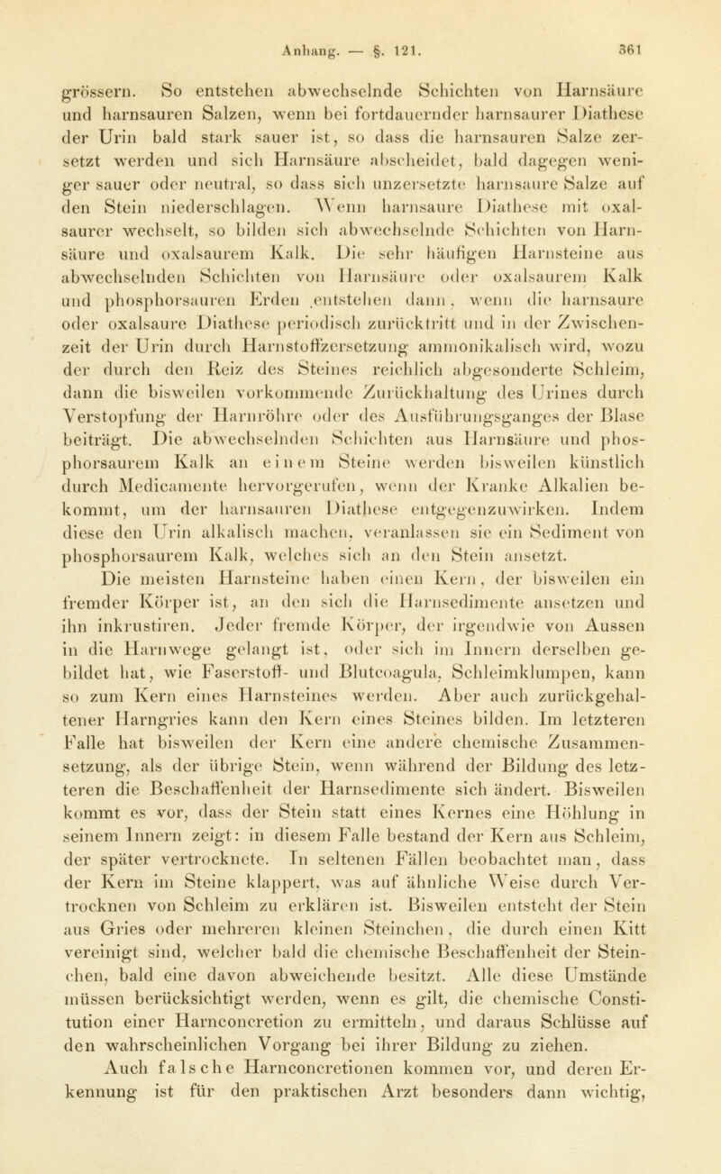 grössern. So entstehen abwechselnde Schichten von Harnsäure und harnsauren Salzen, wenn bei fortdauernder liarnsaurer Diathese der Urin bald stark sauer ist, so dass die harnsauren Salze zer- setzt werden und sich Harnsäure abscheidet, bald dagegen weni- ger sauer oder neutral, so dass sich unzersetzte harnsaurc Salze auf den Stein niederschlagen. Wenn harnsaure Diathese mit oxal- saurcr wechselt, so bilden sich abwechselnde Schichten von Harn- säure und oxalsaurem Kalk, Die sehr häufigen Harnsteine aus abwechselnden Schichten von llarnsäiire oder oxalsaurem Kalk und phosphorsauren Elrden .entstehen dann , wenn die harnsaure oder Oxalsäure Diathese periodisch zurücktritt und iji der Zwischen- zeit der Urin durch Harn Stoffzersetzung amnionikalisch wird, wozu der durch den Reiz des Steines reichlich abgesonderte Schleim, dann die bisweilen vorkommende Zurückhaltung des Urines durch Verstopfung der Harnröhre oder des Ausführungsganges der Blase beiträgt. Die abwechselnden Schichten aus Harnsäure und phos- phorsaurem Kalk an einem Steine werden bisweilen künstlich durch Medicamente hervorgerufen, wenn der Kranke Alkalien be- kommt, um der harnsauren Diathese entgegenzuwirken. Indem diese den Urin alkalisch machen, veranlassen sie ein Sediment von phosphorsaurem Kalk, welches sicli an den Stein ansetzt. Die meisten Harnsteine haben einen Kern, der bisweilen ein fremder Körper ist, an den sich die Harnsedimente ansetzen und ihn inkrustiren. Jeder fremde Körper, der irgendwie von Aussen in die Harnwege gelangt ist, oder sich im Innern derselben ge- bildet hat, wie Faserstoff- und Blutcoagula, Schleimklumpen, kann so zum Kern eines Harnsteines werden. Aber auch zurückgehal- tener Harngries kann den Kern eines Steines bilden. Im letzteren Falle hat bisweilen der Kern eine andere chemische Zusammen- setzung, als der übrige Stein, wenn während der Bildung des letz- teren die Beschaffenheit der Harnsedimente sich ändert. Bisweilen kommt es vor, dass der Stein statt eines Kernes eine Höhlung in seinem Innern zeigt: in diesem Falle bestand der Kern aus Schleim, der später vertrocknete. In seltenen Fällen beobachtet man, dass der Kern im Steine klappert, was auf ähnliche Weise durch Ver- trocknen von Schleim zu erklären ist. Bisweilen entsteht der Stein aus Gries oder mehreren kleinen Steinchen , die durch einen Kitt vereinigt sind, welciier bald die chemische Beschaffenheit der Stein- chen, bald eine davon abweichende besitzt. Alle diese Umstände müssen berücksichtigt werden, w^enn es gilt, die chemische Consti- tution einer Harnconcretion zu ermitteln, und daraus Schlüsse auf den wahrscheinlichen Vorgang bei ihrer Bildung zu ziehen. Auch falsche Harnconcretionen kommen vor, und deren Er- kennung ist für den praktischen Arzt besonders dann wichtig,