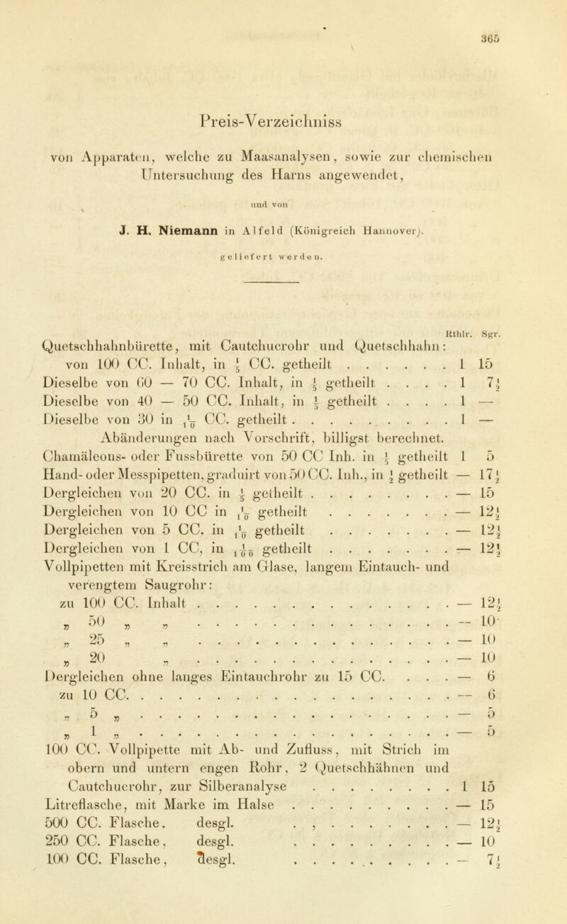 Preis-Verzeichniss von Apparaten, welche zu Maasanalysen, sowie zur chemisclien Untersuchung des Harns angewendet, iiml von J. H. Niemann in Alfeld (Königreich Hannover;. geliefei't werden. Rthlr, Sgr. QuetschhahnbUrette^ mit Cautchucrohr und Quetschhahn: von la) CC. Inhalt, in l CC. getheilt 1 15 Dieselbe von (50 — 70 CC. Inhalt, in A getheilt .... 1 7i Dieselbe von 40 — 50 CC. Inhalt, in i getheilt .... 1 — Dieselbe von 30 in /^ CC. getheilt . . .1 — Abänderungen nach Vorschrift, billigst berechnet. Chamäleons- oder Fussbürette von 50 CC Inh. in i getheilt 1 5 Hand-oder Messpipetten, graduirt von 50 CC. Inh., in ] getheilt — 17 J Dergleichen von 20 CC. in i gciheilt — 15 Dergleichen von 10 CC in /^ getheilt — 12J Dergleichen von 5 CC. in j^^ getheilt — 12* Dergleichen von 1 CC, in ^^^ getheilt — 125 Vollpipetten mit Kreisstrich am Glase, langem Eintauch- und verengtem Saugrohr: zu 100 CC. Inhalt — 12; » 50 „ „ - 10 „20 „ — 10 Dergleichen ohne langes P]intauchrohr zu 15 CC. ... — 6 zu 10 CC. . . --6 7? 5 » ^ » ^ n ^^ 100 CC. Vollpipette mit iib- und Zufluss, mit Strich im obern und untern engen Rohr, 2 Quetschhähnen und Cautchucrohr, zur Silberanalyse 1 15 Litreflasche, mit Marke im Halse — 15 500 CC. Flasche, desgl. . , — 12^ 250 CC. Flasche, desgl. — lO 100 CC. Flasche, Tlesgl. . . . -7.]