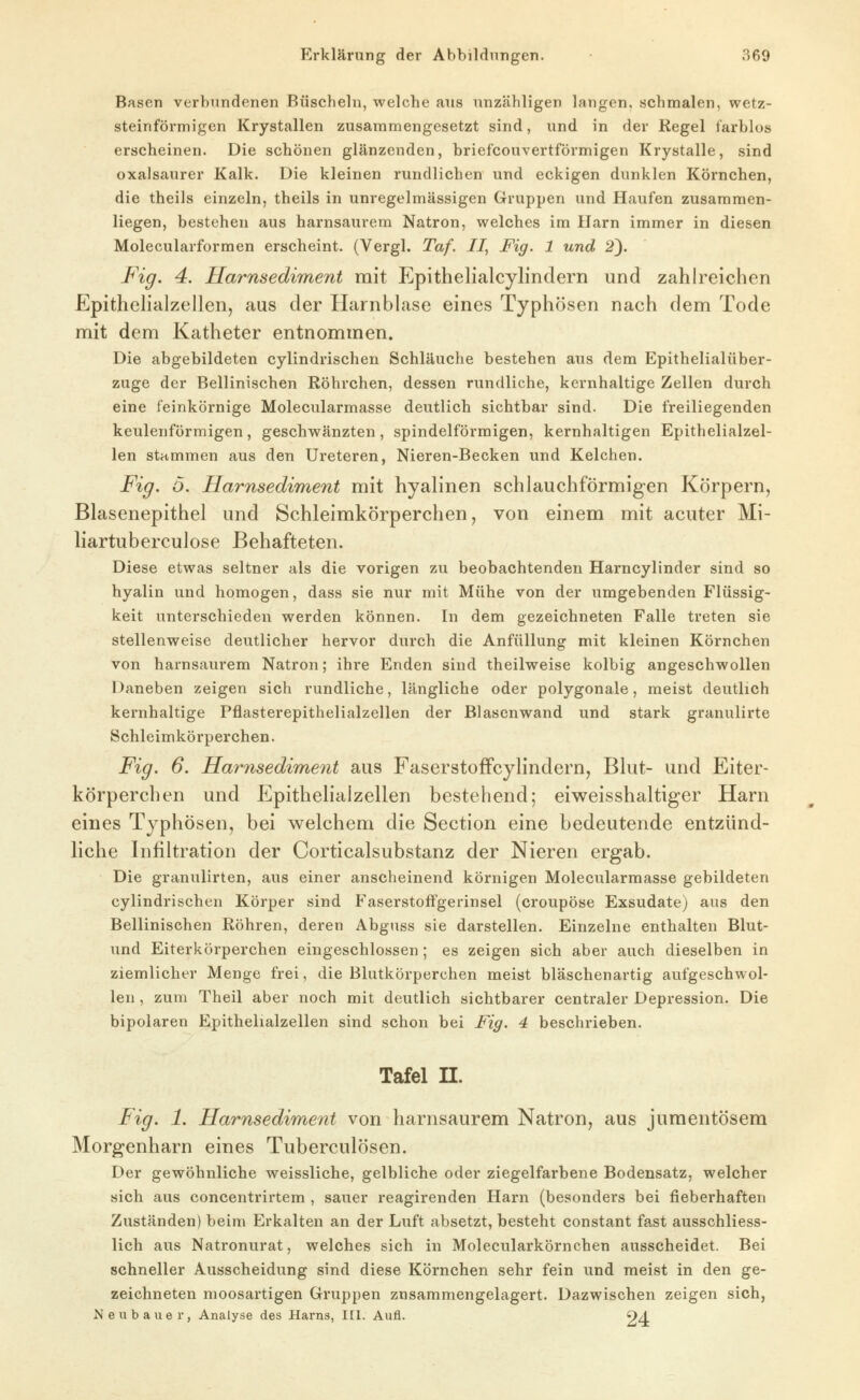 Basen verbundenen Büscheln, welche ans unzähligen langen, schmalen, wetz- steinförmigen Krystallen zusammengesetzt sind, und in der Regel farblos erscheinen. Die schönen glänzenden, briefcouvertförmigen Krystalle, sind oxalsaurer Kalk. Die kleinen rundlichen und eckigen dunklen Körnchen, die theils einzeln, theils in unregelmässigen Gruppen und Haufen zusammen- liegen, bestehen aus harnsaurem Natron, welches im Harn immer in diesen Molecularformen erscheint. (Vergl. Taf. II, Fig. 1 und 2}. Fig. 4. Ilarnsediment mit Epithelialcylindern und zahlreichen Epithehalzellen, aus der HarnbLise eines Typhösen nach dem Tode mit dem Katheter entnommen. Die abgebildeten cylindrischen Schläuche bestehen aus dem Epithelialüber- zuge der Bellinischen Röhrchen, dessen rundliche, kernhaltige Zellen durch eine feinkörnige Molecularmasse deutlich sichtbar sind. Die freiliegenden keulenförmigen, geschwänzten, spindelförmigen, kernhaltigen Epithehalzel- len stummen aus den Ureteren, Nieren-Becken und Kelchen. Fig. ö. Harnsediment mit hyalinen schlauchförmigen Körpern, Blasenepithel und Schleimkörperchen, von einem mit acuter Mi- liartuberculose Behafteten. Diese etwas seltner als die vorigen zu beobachtenden Harncylinder sind so hyalin und homogen, dass sie nur mit Mühe von der umgebenden Flüssig- keit unterschieden werden können. In dem gezeichneten Falle treten sie stellenweise deutlicher hervor durch die Anfüllung mit kleinen Körnchen von harnsaurem Natron; ihre Enden sind theilweise kolbig angeschwollen Daneben zeigen sich rundliche, längliche oder polygonale, meist deutlich kernhaltige Pflasterepithelialzellen der Blasenwand und stark granulirte Schleimkörperchen. Fig. 6. Harnsedime7it aus FaserstoffcylinderUj Blut- und Eiter- körperchen und Epithehalzellen bestehend; eiweisshaltiger Harn eines Typhösen, bei welchem die Section eine bedeutende entzünd- liche Infiltration der Corticalsubstanz der Nieren ergab. Die granulirten, aus einer anscheinend körnigen Molecularmasse gebildeten cylindrischen Körper sind Faserstoffgerinsel (croupöse Exsudate) aus den Bellinischen Röhren, deren Abguss sie darstellen. Einzelne enthalten Blut- und Eiterkörperchen eingeschlossen; es zeigen sich aber auch dieselben in ziemlicher Menge frei, die Blutkörperchen meist bläschenartig aufgeschwol- len , zum Theil aber noch mit deutlich sichtbarer centraler Depression. Die bipolaren Epithehalzellen sind schon bei Fig. 4 beschrieben. Tafel n. Fig. 1. Harnsediment von harnsaurem Natron, aus juraentösem Morgenharn eines Tuberculosen. Der gewöhnliche weissliche, gelbliche oder ziegelfarbene Bodensatz, welcher sich aus concentrirtem , sauer reagirenden Harn (besonders bei fieberhaften Zuständen) beim Erkalten an der Luft absetzt, besteht constant fast ausschliess- lich aus Natronurat, welches sich in Molecularkörnchen ausscheidet. Bei schneller Ausscheidung sind diese Körnchen sehr fein und meist in den ge- zeichneten moosartigen Gruppen znsammengelagert. Dazwischen zeigen sich, Neubauer, Analyse des Harns, I[l. Aufl. 9/1