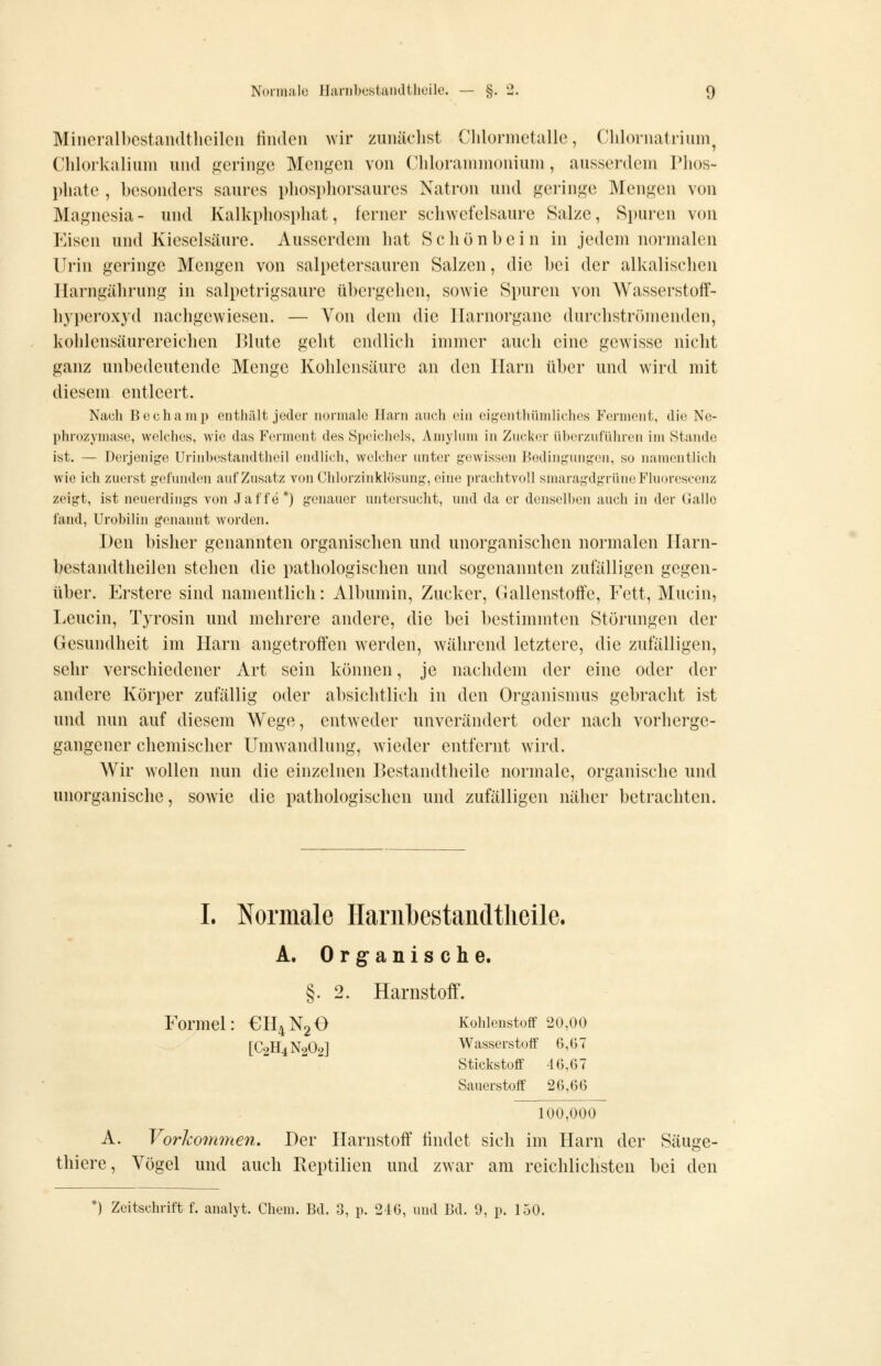 Miiicralbcstandtlieilcn finden >vir zuniiclist Chlormetalle, Clilornatrium, Clilorlailium und geringe Mengen von Chlorammonium, ausserdem Phos- l)hate , besonders saures phospliorsaures Natron und geringe Mengen von Magnesia - und KaIki)hosphat, ferner schwefelsaure Salze, Si)uren von Eisen und Kieselsäure. Ausserdem hat Schön bei n in jedem normalen Urin geringe Mengen von salpetersauren Salzen, die bei der alkalischen Ilarngährung in salpetrigsaure übergehen, sowie Spuren von Wasserstoff- hyperoxyd nachgewiesen. — Von dem die Ilarnorgane durchströmenden, kohlensäurereichen Blute geht endlich immer auch eine gewisse nicht ganz unbedeutende Menge Kohlensäure an den Harn über und wird mit diesem entleert. Nach Bechamp enthält jeder normale Harn auch ein eigenthümliches Ferment, die Nc- phrozymaso, welches, wie das Ferment des Speichels, Amyhnn in Zucker überzuführen im Stande ist. — Derjenige Urinhestandtheil endlich, welcher unter gewissen Bedingung-en, so namentlich wie ich zuerst gefunden auf Zusatz von Chlorzinklösung, eine prachtvoll smaragdgrüne Fluorescenz zeigt, ist neuerdings von Jaffe*) genauer untersucht, und da er denselben auch in der Gallo fand, Urobilin genannt worden. Den bisher genannten organischen und unorganischen normalen Ilarn- bestandtheilen stehen die pathologischen und sogenannten zufälligen gegen- über. Erstere sind namentlich: Albumin, Zucker, Gallenstoffe, Eett, Mucin, Leucin, Tyrosin und mehrere andere, die bei bestimmten Stöi'ungen der Gesundheit im Harn angetroffen werden, während letztere, die zufälligen, sehr verschiedener Art sein können, je nachdem der eine oder der andere Körper zufällig oder absichtlich in den Organismus gebracht ist und nun auf diesem Wege, entweder unverändert oder nach vorherge- gangener chemischer Umwandlung, wieder entfernt wird. Wir wollen nun die einzelnen Bestandtheile normale, organische und unorganische, sowie die pathologischen und zufälligen näher betrachten. L Normale Ilanibestaiidtlieile. A. Org-anische. §. 2. Harnstoff. Formel: €H4N20 Kohlenstoff 20,00 [C9H4N9O9] Wasserstoff 6,07 Stickstoff 46,67 Sauerstoff 26,66 100,000 A. Vorhomnien. Der Harnstoff findet sich im Harn der Säuge- thiere, Vögel und auch Reptilien und zwar am reichlichsten bei den *) Zeitschrift f. analyt. Chem. Bd. 3, p. 216, und Bd. 9, p. 150.