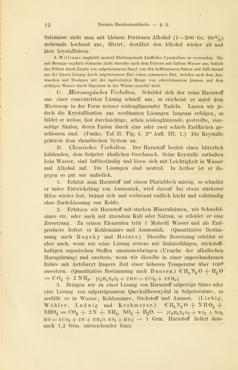 Salzmasse zieht man mit kleinen Portionen Alkohol (1—200 Gr. 90%) mehrmals kochend aus, filtrirt, destillirt den Alkohol wieder ab und lässt krystallisiren. J. Williams empfiehlt anstatt Blutlaiigensalz käufliches Cyaiikaliiim zu verwenden. Die mit Mennige oxyclirte Schmelze zieht derselbe nach dem Pulvern mit kaltem Wasser aus, befreit das Filtrat durch Zusatz von salpetersaurem Baryt von den kohlensauren Salzen und fällt darauf aus der klaren Lösung durch salpetersaures Blei reines cyansaures Blei, welches nach dem Aus- waschen und Trocknen mit der äquivalenten Menge von schwefelsaurem Ammon und dem nöthigen Wasser durch Digeriren in der Wärme zersetzt wird. C. Microscojnsclies Verhalteyi. Scheidet sich der reine Harnstoff aus einer concentrirten Lösung schnell aus, so erscheint er unter dem Microscop in der Form weisser seidenglänzender Nadeln. Lassen wir je- doch die Krystallisation aus verdünnten Lösungen langsam erfolgen, so bildet er weisse, fast durchsichtige, schön seidenglänzende, gestreifte, vier- seitige Säulen, deren Enden durch eine oder zwei schiefe Endflächen ge- schlossen sind. (Funke, Taf. IL Fig. 4. 2*« Aufl. TU. L) Die Krystalle gehören dem rhombischen System an. D. Chemisches Verhalten. Der Harnstoff besitzt einen bitterlich kühlenden, dem Salpeter ähnlichen Geschmack. Seine Krystalle enthalten kein Wasser, sind luftbeständig und lösen sich mit Leichtigkeit in Wasser und Alkohol auf. Die Lösungen sind neutral. Li Aether ist er da- gegen so gut wie unlöslich. \. Erhitzt man Harnstoff auf einem Platinblech massig, so schmilzt er unter Entwickelung von Ammoniak, wird darauf bei etwas stärkerer Hitze wieder fest, bräunt sich und verbrennt endlich leicht und vollständig ohne Zurücklassung von Kohle. 2. Erhitzen wir Harnstoff mit starken Mineralsäuren, wie Schwefel- säure etc. oder auch mit ätzendem Kali oder Natron, so erleidet er eine Zersetzung. Zu seinen Elementen tritt 1 Molecül Wasser und als End- producte liefert er Kohlensäure und Ammoniak. (Quantitative Pestim- mung nach Ragsky und Heintz.) Dieselbe Zersetzung erleidet er al)er auch, wenn wir seine Lösung erstens mit fäulnissfähigen, stickstoff- haltigen organischen Stoffen zusammenbringen (Ursache der alkalischen Harngährung) und zweitens,' wenn wir dieselbe in einer zugeschmolzenen Röhre mit Aetzbaryt längere Zeit einer höheren Temperatur über 100^ aussetzen. (Quantitative Pestimmung nach Punsen.) €H4N2 0-1-H2 0 = CO2 + 2 NH3. [C2H4N2O2+ 2H0=: 2CO2 + 2NH3.] 3. Pringen wir zu einer Lösung von Harnstoff salpetrige Säure oder eine Lösung von salpetrigsaurem Quecksilberoxydul in Salpetersäure, so zerfällt er in Wasser, Kohlensäure, Stickstoff und Ammon. (Liebig, Wöhler, Ludwig und Krohmeyer.) €H4N20 + NHe2 + NHOg = CO2 + 2N 4- NH4, NO3 -|- H2O. — [C2H4N2O2 + NO3 + NO5 HO = 2CO2 +2N-I-NH.1O, NO5-I-HO.] — 1 Grm. Harnstoff liefert dem- nach 1,2 Grm. entweichender Gase.