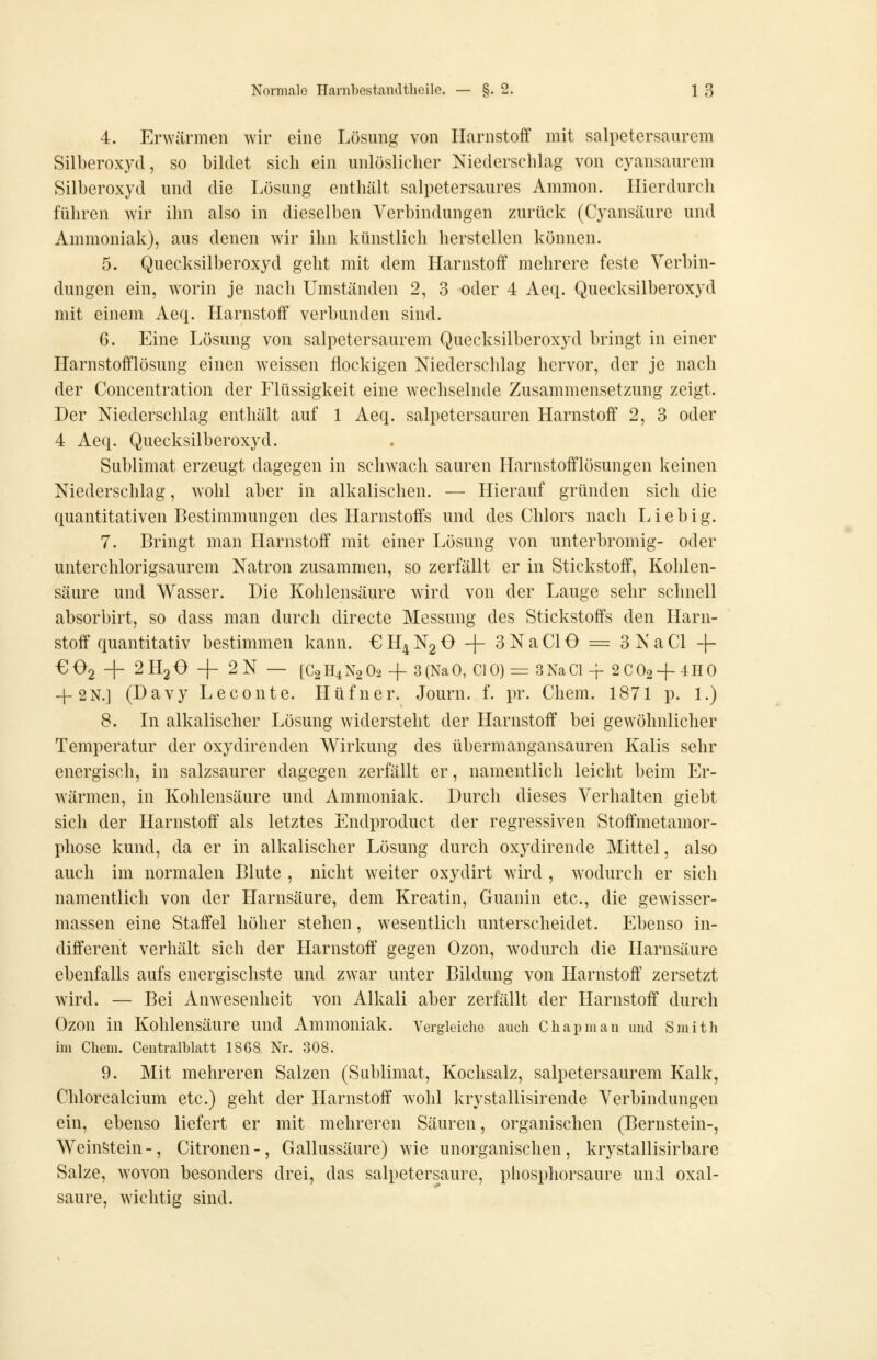 4. Erwärmen wir eine Lösung von Harnstoff mit salpetersaurem Silberoxyd, so bildet sich ein unlöslicher Niederschlag von cyansaurem Silberoxyd und die Lösung enthält salpetersaures Amnion. Hierdurch führen wir ihn also in dieselben Verbindungen zurück (Cyansäure und Ammoniak), aus denen wir ihn künstlich herstellen können. 5. Quecksilberoxyd geht mit dem Harnstoff mehrere feste Verbin- dungen ein, worin je nach Umständen 2, 3 oder 4 Aeq. Quecksilberoxyd mit einem Aeq. Harnstoff verbunden sind. 6. Eine Lösung von salpetersaurem Quecksilberoxyd bringt in einer Harnstofflösung einen weissen flockigen Niederschlag hervor, der je nach der Concentration der Flüssigkeit eine wechselnde Zusammensetzung zeigt. Der Niederschlag enthält auf 1 Aeq. salpetersauren Harnstoff 2, 3 oder 4 Aeq. Quecksilberoxyd. Sublimat erzeugt dagegen in schwach sauren Harnstofflösungen keinen Niederschlag, wohl aber in alkalischen. — Hierauf gründen sich die quantitativen Bestimmungen des Harnstoffs und des Chlors nach Lieb ig. 7. Bringt man Harnstoff mit einer Lösung von unterbromig- oder unterchlorigsaurem Natron zusammen, so zerfällt er in Stickstoff, Kohlen- säure und Wasser. Die Kohlensäure wird von der Lauge sehr schnell absorbirt, so dass man durcli directe Messung des Stickstoffs den Harn- stoff quantitativ bestimmen kann. €H4N2 0 + 3NaC10 = 3NaCl -(- €02 + 2H2O -|- 2N — [C2H4N2O2 + 3(NaO, C10) = 3NaCl-f 2C02+4H0 4-2N.] (Davy Leconte. Hüfner. Journ. f. pr. Chem. 1871 p. 1.) 8. In alkalischer Lösung widersteht der Harnstoff bei gewöhnlicher Temperatur der oxydirenden Wirkung des übermangansauren Kalis sehr energisch, in salzsaurer dagegen zerfällt er, namentlich leicht beim Er- wärmen, in Kohlensäure und Ammoniak. Durch dieses Verhalten giebt sich der Harnstoff als letztes Endproduct der regressiven Stoffmetamor- phose kund, da er in alkalischer Lösung durch oxydirende Mittel, also auch im normalen Blute , nicht weiter oxydirt wird , wodurch er sich namentlich von der Harnsäure, dem Kreatin, Guanin etc., die gewisser- massen eine Staffel höher stehen, wesentlich unterscheidet. Ebenso in- different verhält sich der Harnstoff gegen Ozon, wodurch die Harnsäure ebenfalls aufs energischste und zwar unter Bildung von Harnstoff zersetzt wird. — Bei Anwesenheit von Alkali aber zerfällt der Harnstoff durch Ozon in Kohlensäure und Ammoniak. Vergleiche auch Chapman und Smith im Chem. Ceutralblatt 1868 Nr. 308. 9. Mit mehreren Salzen (Sublimat, Kochsalz, salpetersaurem Kalk, Chlorcalcium etc.) geht der Harnstoff wohl Icrystallisirende Verbindungen ein, ebenso liefert er mit mehreren Säuren, organischen (Bernstein-, Weinstein-, Citronen-, Gallussäure) wie unorganischen, krystallisirbare Salze, wovon besonders drei, das salpetersaure, piiosphorsaure und Oxal- säure, wichtig sind.