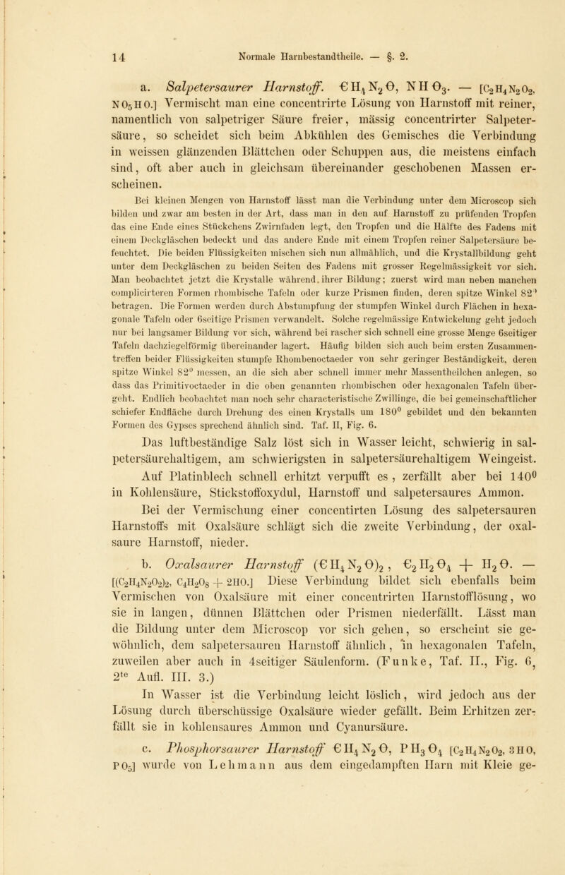 a. Salpetersaurer Harnstoff. €H/jN2 0, NHO3. — [C2H4N2O2, NO5HO.] Vermischt man eine concentrirte Lösung von Harnstoff mit reiner, namentlich von salpetriger Säure freier, massig concentrirter Salpeter- säure , so scheidet sich beim Abkühlen des Gemisches die Verbindung in weissen glänzenden Blättchen oder Schuppen aus, die meistens einfach sind, oft aber auch in gleichsam übereinander geschobenen Massen er- scheinen. Bei kleinen Mengen von Harnstoff lässt man die Verbindung unter dem Microscop sich bilden und zwar am besten in der Art, dass man in den auf Harnstoif zu prüfenden Tropfen das eine Ende eines Stückchens Zwirnfaden legt, den Tropfen und die Hälfte des Fadens mit einem Deckgläschen bedeckt und das andere Ende mit einem Tropfen reiner Salpetersäure be- feuchtet. Die beiden Flüssigkeiten mischen sich nun allmählich, und die Krystallbildung geht unter dem Deckgläschen zu beiden Seiten des Fadens mit grosser Regelmässigkeit vor sich. Man beobachtet jetzt die Krystalle während.ihrer Bildung; zuerst wird man neben manchen complicirteren Formen rhombische Tafeln oder kurze Prismen finden, deren spitze Winkel 82' betragen. Die Formen werden durch Abstumpfung der stumpfen Winkel durch Flächen in hexa- gonale Tafeln oder Gseitige Prismen verwandelt. Solche regelmässige Entwickelung geht jedoch nur bei langsamer Bildung vor sich, während bei rascher sich schnell eine grosse Menge 6seitiger Tafeln dachziegelförmig übereinander lagert. Häufig bilden sich auch beim ersten Zusammen- treffen beider Flüssigkeiten stumpfe Rhombenoctaeder von sehr geringer Beständigkeit, deren spitze Winkel 82 messen, an die sich aber schnell immer mehr Massentheilchen anlegen, so dass das Primitivoctaeder in die oben genannten rhombischen oder hexagonalen Tafeln über- geht. Endlich beobachtet man noch sehr characteristische Zwillinge, die bei gemeinschaftlicher schiefer Endfläche durch Drehung des einen Krystalls um 180° gebildet und den bekannten Formen des Gypses sprechend ähnlich sind. Taf. U, Fig. 6. Das luftbeständige Salz löst sich in Wasser leicht, schwierig in sal- petersäurehaltigem, am schwierigsten in salpetersäurehaltigem Weingeist. Auf Platinblech schnell erhitzt verpufft es , zerfällt aber bei 140^ in Kohlensäure, Stickstoifoxydul, Harnstoff und salpetersaures Amnion. Bei der Vermischung einer concentirten Lösung des salpetersauren Harnstoffs mit Oxalsäure schlägt sich die zweite Verbindung, der Oxal- säure Harnstoff, nieder. b. Oocalsaurer Harnstoff (£!Il4N2 0)2, €2H2 04 -|~ 1^2^- — [(C2H4N202)2, C4H2O8 -[- 2H0.J Diese Verbindung bildet sich ebenfalls beim Vermischen von Oxalsäure mit einer concentrirten Harnstofflösung, wo sie in langen, dünnen Blättchen oder Prismen niederfällt. Lässt man die Bildung unter dem Microscop vor sich gehen, so erscheint sie ge- wöhnlich, dem salpetersauren Harnstoff ähnlich, 'in hexagonalen Tafeln, zuweilen aber auch in 4seitiger Säulenform. (Funke, Taf. IL, Fig. ö^ 2*« Aufl. m. 3.) Li Wasser ist die Verbindung leicht löslich, wird jedoch aus der Lösung durch überschüssige Oxalsäure wieder gefällt. Beim Erhitzen zer-r fällt sie in kohlensaures Amnion und Cyanursäure. c. Phosphorsaurer Harnstoff 0H4N2O, PH3O4 [C2H4N2O2, 3H0, PO5] wurde von Lehmann aus dem eingedampften Harn mit Kleie ge-