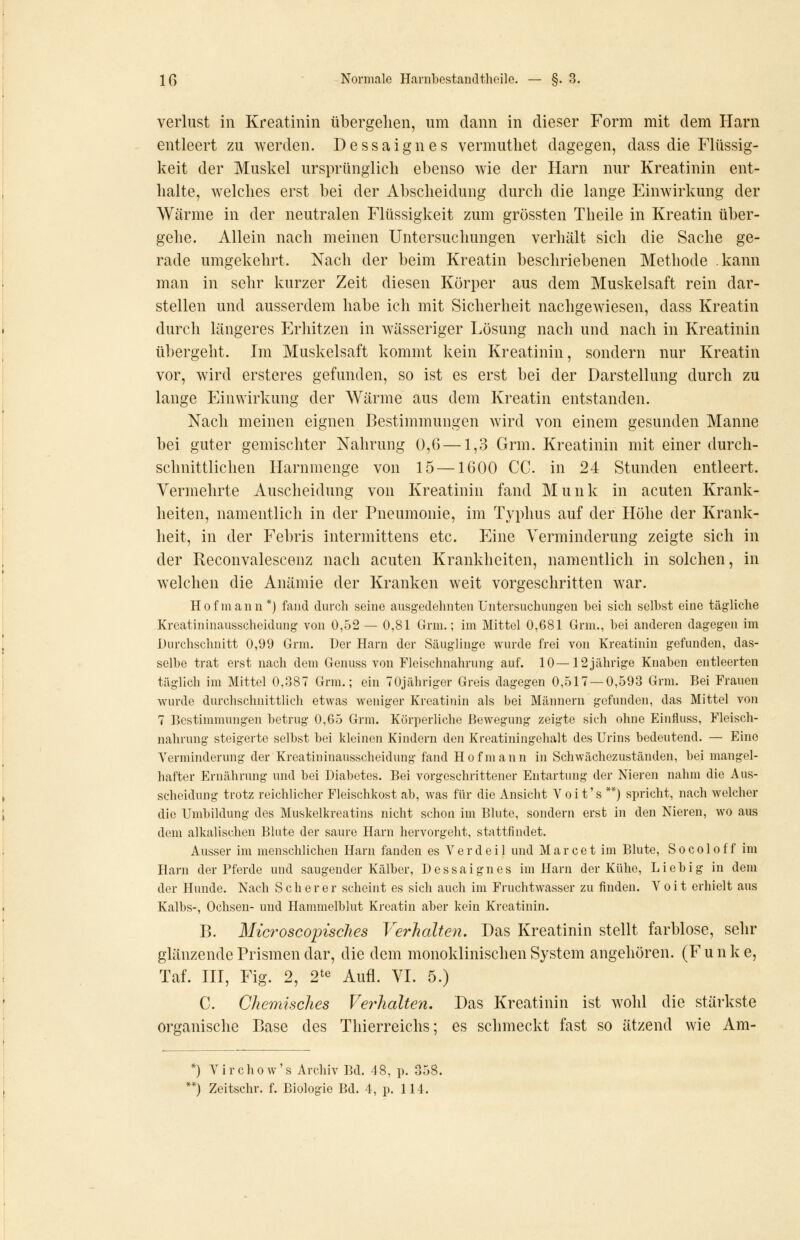 Verlust in Kreatinin übergehen, um dann in dieser Form mit dem Harn entleert zu werden. Dessaignes vermutliet dagegen, dass die Flüssig- keit der Muskel ursprünglich ebenso wie der Harn nur Kreatinin ent- halte, welches erst bei der Abscheidung durch die lange Einwirkung der Wärme in der neutralen Flüssigkeit zum grössten Theile in Kreatin über- gehe. Allein nach meinen Untersuchungen verhält sich die Sache ge- rade umgekehrt. Nach der beim Kreatin beschriebenen Methode kann man in sehr kurzer Zeit diesen Körper aus dem Muskelsaft rein dar- stellen und ausserdem habe ich mit Sicherheit nachgewiesen, dass Kreatin durch längeres Erhitzen in wässeriger Lösung nach und nach in Kreatinin übergeht. Im Muskelsaft kommt kein Kreatinin, sondern nur Kreatin vor, wird ersteres gefunden, so ist es erst bei der Darstellung durch zu lange Einwirkung der Wärme aus dem Kreatin entstanden. Nach meinen eignen Bestimmungen wird von einem gesunden Manne bei guter gemischter Nahrung 0,6 —1,3 Grm. Kreatinin mit einer durch- schnittlichen Harnmenge von 15—1600 CG. in 24 Stunden entleert. Vermehrte Auscheidung von Kreatinin fand Munk in acuten Krank- heiten, namentlich in der Pneumonie, im Typhus auf der Höhe der Krank- heit, in der Febris intermittens etc. Eine Verminderung zeigte sich in der Reconvalescenz nach acuten Krankheiten, namentlich in solchen, in welchen die Anämie der Kranken weit vorgeschritten war. Hof manu*) fand durch seine ausgedehnten Untersuchungen bei sich selbst eine tägliche Kreatininausscheidung von 0,52— 0,81 Grm.; im Mittel 0,681 Grm., bei anderen dagegen im Durchschnitt 0,99 Grm. Der Harn der Säuglinge wurde frei von Kreatinin gefunden, das- selbe trat erst nach dem Genuss von Fleischnahrung auf. 10—12 jährige Knaben entleerten täglich im Mittel 0,387 Grm.; ein TOjähriger Greis dagegen 0,517 — 0,593 Grm. Bei Frauen wurde durchschnittlich etwas weniger Kreatinin als bei Männern gefunden, das Mittel von 7 Bestimmungen betrug 0,65 Grm. Körperliche Bewegung zeigte sich ohne Einfluss, Fleisch- nahrung steigerte selbst bei kleinen Kindern den Kreatiningehalt des Urins bedeutend. — Eine Verminderung der Kreatininausscheidung fand Hof mann in Schwächezuständen, bei mangel- hafter Ernährung und bei Diabetes. Bei vorgeschrittener Entartung der Nieren nahm die Aus- scheidung trotz reichlicher Fleischkost ab, was für die Ansicht V o i t' s **) spricht, nach welcher die Umbildung des Muskelkreatins nicht schon im Blute, sondern erst in den Nieren, wo aus dem alkalischen Blute der saure Harn hervorgeht, stattfindet. Ausser im menschlichen Harn fanden es Verdeil und Marcet im Blute, Socoloff im Harn der Pferde und saugender Kälber, Dessaignes im Harn der Kühe, Lieb ig in dem der Hunde. Nach Seh er er scheint es sich auch im Fruchtwasser zu finden. Voit erhielt aus Kalbs-, Ochsen- und Hammelblut Kreatin aber kein Kreatinin. B. MicroscopiscJies Verhalte?!. Das Kreatinin stellt farblose, sehr glänzende Prismen dar, die dem monoklinischen System angehören. (Funke, Taf. ni, Fig. 2, 2^6 Aufl. VI. 5.) C. Chemisches Vei-halten. Das Kreatinin ist wohl die stärkste organische Base des Thierreichs; es schmeckt fast so ätzend wie Am- *) V i r c h 0 w' s Archiv Bd. 48, p. 358. *) Zeitschr. f. Biologie Bd. 4, p. 114.