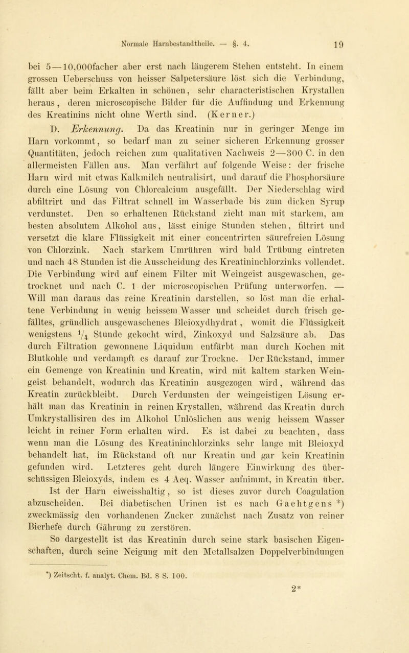 bei 5—10,000facber aber erst nacb längerem Steben entstebt. In einem grossen Ueberscbuss von beisser Salpetersäure löst sieb die Verbindung, fällt aber beim Erkalten in scbönen, sebr cbaracteristiscben Krystallen beraus , deren microscopiscbe Bilder für die Auftindung und Erkennung des Kreatinins nicbt obne Wertb sind. (Kerner.) D. Erkennung. Da das Kreatinin nur in geringer Menge im Harn vorkommt, so bedarf man zu seiner sicberen Erkennung grosser Quantitäten, jedocb reicben zum qualitativen Nacbweis 2 — 300 C. in den allermeisten Fällen aus. Man verfäbrt auf folgende Weise: der friscbe Harn wird mit etwas Kalkmilcb neutralisirt, und darauf die Pbospborsäure durcb eine Lösung von Cblorcalcium ausgefällt. Der Niederscblag wird abiiltrirt und das Filtrat scbnell im Wasserbade bis zum dicken Syrup verdunstet. Den so erhaltenen Rückstand ziebt man mit starkem, am besten absolutem Alkobol aus, lässt einige Stunden steben, iiltrirt und versetzt die klare Flüssigkeit mit einer concentrirten säurefreien Lösung von Cblorzink, Nacb starkem Umrühren wird bald Trübung eintreten und nach 48 Stunden ist die Ausscheidung des Kreatininchlorzinks vollendet. Die Verbindung wird auf einem Filter mit Weingeist ausgew^aschen, ge- trocknet und nach C. 1 der microscopischen Prüfung unterworfen. — Will man daraus das reine Kreatinin darstellen, so löst man die erhal- tene Verbindung in wenig heissem Wasser und scheidet durch frisch ge- fälltes, gründlich ausgewaschenes Bleioxydhydrat, womit die Flüssigkeit wenigstens ^/^ Stunde gekocht wird, Zinkoxyd und Salzsäure ab. Das durch Filtration gewonnene Liquidum entfärbt man durch Kochen mit Blutkohle und verdampft es darauf zur Trockne. Der Rückstand, immer ein Gemenge von Kreatinin und Kreatin, wird mit kaltem starken Wein- geist behandelt, wodurch das Kreatinin ausgezogen wird, während das Kreatin zurückbleibt. Durch Verdunsten der weingeistigen Lösung er- hält man das Kreatinin in reinen Krystallen, während das Kreatin durch Umkrystallisiren des im Alkohol Unlöslichen aus wenig heissem Wasser leicht in reiner Form erhalten wird. Es ist dabei zu beachten, dass wenn man die Lösung des Kreatininchlorzinks sehr lange mit Bleioxyd behandelt hat, im Rückstand oft nur Kreatin und gar kein Kreatinin gefunden wird. Letzteres geht durch längere Einwirkung des über- schüssigen Bleioxyds, indem es 4 Aeq. Wasser aufnimmt, in Kreatin über. Ist der Harn eiweisshaltig, so ist dieses zuvor durch Coagulation abzuscheiden. Bei diabetischen Urinen ist es nach Gaehtgens *) zweckmässig den vorhandenen Zucker zunächst nach Zusatz von reiner Bierhefe durch Gährung zu zerstören. So dargestellt ist das Kreatinin durch seine stark basischen Eigen- schaften, durch seine Neigung mit den Metallsalzen Doppelverbindungen ') Zeitscht. f. analyt. Chem. Bd. 8 S. 100.