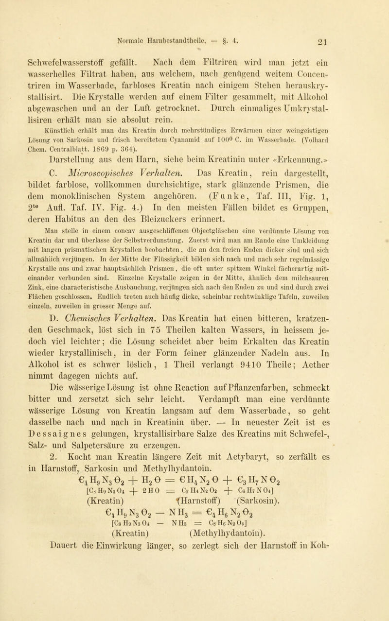 Schwefelwasserstoff gefällt. Nach dem Filtriren wird man jetzt ein wasserhelles Filtrat haben, aus welchem, nach genügend weitem Concen- triren im Wasserbade, farbloses Kreatin nach einigem Stehen heraiiskry- stallisirt. Die Krystalle werden auf einem Filter gesammelt, mit Alkohol abgewaschen und an der Luft getrocknet. Durch einmaliges Umkrystal- lisiren erhält man sie absolut rein. Künstlich erhält man das Kreatin durch mehrstündiges Erwärmen einer weingeistigen Lösung von Sarkosin und frisch bereitetem Cyanamid auf 100^ C. im Wasserbade. (Volhard Chem. Centralblatt. 1869 p. 3G4). Darstellung aus dem Harn, siehe beim Kreatinin unter «Erkennung.» C. Microscopisches Verhalten. Das Kreatin, rein dargestellt, bildet farblose, vollkommen durchsichtige, stark glänzende Prismen, die dem monoklinischen System angehören. (Fanke, Taf. III, Fig. 1, 2^^ Aufl. Taf. IV. Fig. 4.) In den meisten Fällen bildet es Gruppen, deren Habitus an den des Bleizuckers erinnert. Mau stelle in einem concav ausgeschliffenen Objcctgläschen eine verdünnte Lösung von Kreatin dar und überlasse der Selbstverdunstuug. Zuerst wird mau am Rande eine Umkleidung mit langen prismatischen Krystallen beobachten, die an den freien Enden dicker sind und sich allmählich verjüngen. In der Mitte der Flüssigkeit bilden sich nach und nach sehr regelmässige Krystalle aus und zwar hauptsächlich Prismen, die oft unter spitzem Winkel fächerartig mit- einander verbunden sind. Einzelne Krystalle zeigen in der Mitte, ähnlich dem milchsauren Zink, eine characteristische Ausbauchung, verjüngen sich nach den Enden zu und sind durch zwei Flächen geschlossen. Endlich treten auch häufig dicke, scheinbar rechtwinklige Tafeln, zuweilen einzeln, zuweilen in grosser Menge auf. D. Chemisches Verhalten. Das Kreatin hat einen bitteren, kratzen- den Geschmack, löst sich in 75 Theilen kalten Wassers, in heissem je- doch viel leichter; die Lösung scheidet aber beim Erkalten das Kreatin wieder krystallinisch, in der Form feiner glänzender Nadeln aus. In Alkohol ist es schwer löslich, 1 Theil verlangt 9410 Theile; Aether nimmt dagegen nichts auf. Die wässerige Lösung ist ohne Reaction auf Pflanzenfarben, schmeckt bitter und zersetzt sich sehr leicht. Verdampft man eine verdünnte wässerige Lösung von Kreatin langsam auf dem Wasserbade, so geht dasselbe nach und nach in Kreatinin über. — In neuester Zeit ist es Dessaignes gelungen, krystallisirbare Salze des Kreatins mit Schwefel-, Salz- und Salpetersäure zu erzeugen. 2. Kocht man Kreatin längere Zeit mit Aetybaryt, so zerfällt es in Harnstoff, Sarkosin und Methylhydantoin. €4H9N3 02 + H2O = €H4N2e + €3H7Ne2 [CiHoNsOi -f 2H0 = C2H4N2O2 -j- C6H7NO4] (Kreatin) '(Harnstoff) (Sarkosin). ^^HcjNgOg — NH3 = ^!^Bq^2^2 [C8H9N3O4 — NH3 = C8H6N2O4] (Kreatin) (Methylhydantoin). Dauert die Einwirkung länger, so zerlegt sich der Harnstoff in Koh-