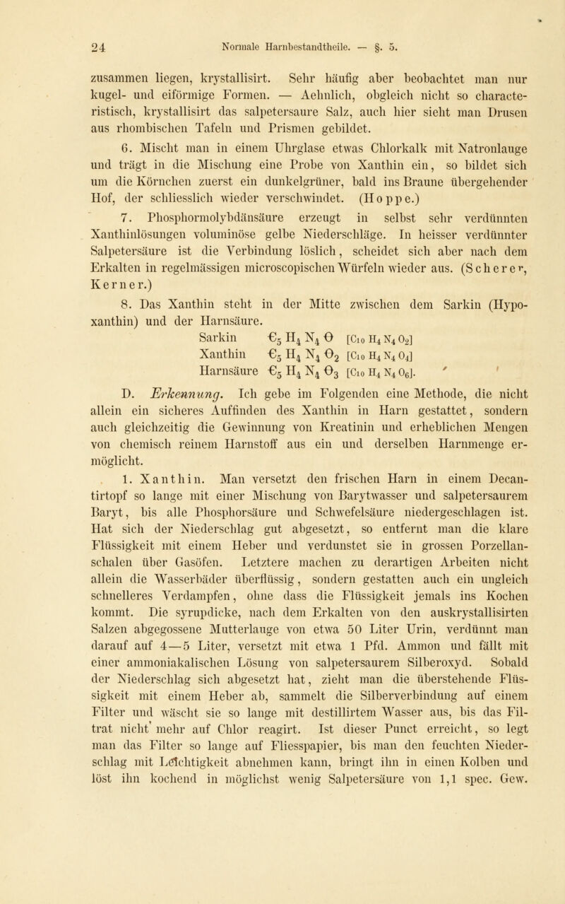 zusammen liegen, krystallisirt. Sehr häufig aber beobachtet man nur kugel- und eiförmige Formen. — Aehnlich, obgleich nicht so characte- ristisch, krystallisirt das salpetersaure Salz, auch hier sieht man Drusen aus rhombischen Tafeln und Prismen gebildet. 6. Mischt man in einem Uhrglase etwas Chlorkalk mit Natronlauge und trägt in die Mischung eine Probe von Xanthin ein, so bildet sich um die Körnchen zuerst ein dunkelgrüner, bald ins Braune übergehender Hof, der schliesslich wieder verschwindet. (Hoppe.) 7. Phosphormolybdänsäure erzeugt in selbst sehr verdünnten Xanthinlösungen voluminöse gelbe Niederschläge. In heisser verdünnter Salpetersäure ist die Verbindung löslich, scheidet sich aber nach dem Erkalten in regelmässigen microscopischen Würfeln wieder aus. (Schere^, K e r n e r.) 8. Das Xanthin steht in der Mitte zwischen dem Sarkin (Hypo- xanthin) und der Harnsäure. Sarkin €5 H4 N4 O [Cio H4 N4 O2] Xanthin €5 H4 N4 Og [Cio H4 N4 O4] Harnsäure €5 H4 N4 O3 [Cio H4 N4 OeJ. '^ ' D. Erkennung. Ich gebe im Folgenden eine Methode, die nicht allein ein sicheres Auffinden des Xanthin in Harn gestattet, sondern auch gleichzeitig die Gewinnung von Kreatinin und erheblichen Mengen von chemisch reinem Harnstoff aus ein und derselben Harnmenge er- möglicht. 1. Xanthin. Man versetzt den frischen Harn in einem Decan- tirtopf so lange mit einer Mischung von Barytwasser und salpetersaurem Baryt, bis alle Phosphorsäure und Schwefelsäure niedergeschlagen ist. Hat sich der Niederschlag gut abgesetzt, so entfernt man die klare Flüssigkeit mit einem Heber und verdunstet sie in grossen Porzellan- schalen über Gasöfen. Letztere machen zu derartigen Arbeiten nicht allein die Wasserbäder überflüssig, sondern gestatten auch ein ungleich schnelleres Verdampfen, ohne dass die Flüssigkeit jemals ins Kochen kommt. Die syrupdicke, nach dem Erkalten von den auskrystallisirten Salzen abgegossene Mutterlauge von etwa 50 Liter Urin, verdünnt man darauf auf 4—5 Liter, versetzt mit etwa 1 Pfd. Ammon und fällt mit einer ammoniakalischen Lösung von salpetersaurem Silberoxyd. Sobald der Niederschlag sich abgesetzt hat, zieht man die überstehende Flüs- sigkeit mit einem Heber ab, sammelt die Silberverbindung auf einem Filter und wäscht sie so lange mit destillirtem Wasser aus, bis das Fil- trat nicht' mehr auf Chlor reagirt. Ist dieser Punct erreicht, so legt man das Filter so lange auf Fliesspapier, bis man den feuchten Nieder- schlag mit Leichtigkeit abnehmen kann, bringt ihn in einen Kolben und