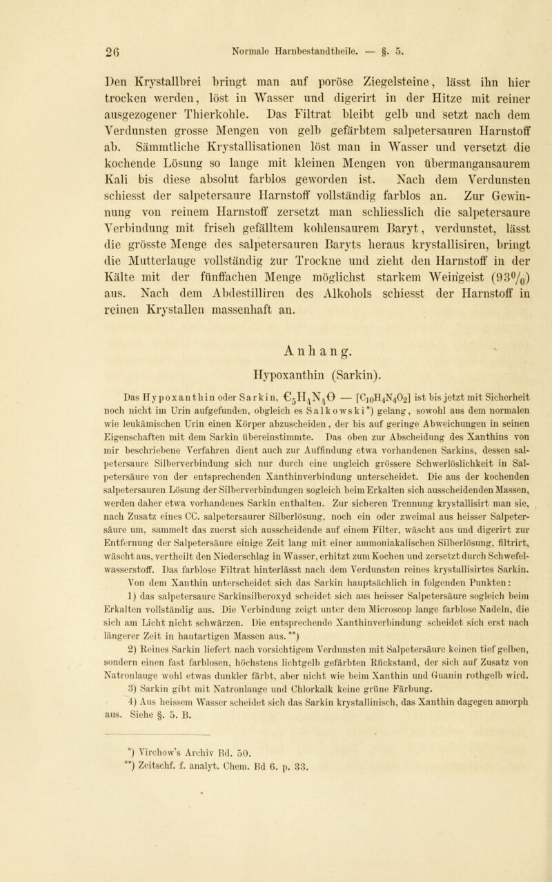 Den Krystallbrei bringt man auf poröse Ziegelsteine, lässt ihn hier trocken werden, löst in Wasser und digerirt in der Hitze mit reiner ausgezogener Thierkohle. Das Filtrat bleibt gelb und setzt nach dem Verdunsten grosse Mengen von gelb gefärbtem salpetersauren Harnstoff ab. Sämmtliche Krystallisationen löst man in Wasser und versetzt die kochende Lösung so lange mit kleinen Mengen von übermangansaurem Kali bis diese absolut farblos geworden ist. Nach dem Verdunsten schiesst der salpetersaure Harnstoff vollständig farblos an. Zur Gewin- nung von reinem Harnstoff zersetzt man schliesslich die salpetersaure Verbindung mit frisch gefälltem kohlensaurem Baryt, verdunstet, lässt die grösste Menge des salpetersauren Baryts heraus krystallisiren, bringt die Mutterlauge vollständig zur Trockne und zieht den Harnstoff in der Kälte mit der fünffachen Menge möglichst starkem Weihgeist (93%) aus. Nach dem Abdestilliren des Alkohols schiesst der Harnstoff in reinen Krystallen massenhaft an. Anhang. Hypoxanthin (Sarkin). Das Hypoxanthin oder Sarkin, G-H^N/iO — [C]oH4N402] ist bis jetzt mit Sicherheit noch nicht im Urin aufgefunden, obgleich es Salkowski*) gelang, sowohl aus dem normalen wie leukämischen Urin einen Körper abzuscheiden, der bis auf geringe Abweichungen in seinen Eigenschaften mit dem Sarkin übereinstimmte. Das oben zur Abscheidung des Xanthins von mir beschriebene Verfahren dient auch zur Auffindung etwa vorhandenen Sarkins, dessen sal- petersaure Silberverbindung sich nur durch eine ungleich grössere Schwerlöslichkeit in Sal- petersäure von der entsprechenden Xanthinverbindung unterscheidet. Die aus der kochenden salpetersauren Lösung der Silberverbindungen sogleich beim Erkalten sich ausscheidenden Massen, werden daher etwa vorhandenes Sarkin enthalten. Zur sicheren Trennung krystallisirt man sie, nach Zusatz eines CC. salpetersaurer Silberlösung, noch ein oder zweimal aus heisser Salpeter- säure um, sammelt das zuerst sich ausscheidende auf einem Filter, wäscht aus und digerirt zur Entfernung der Salpetersäure einige Zeit laug mit einer annnoniakalischen Silberlösung, filtrirt, wäscht aus, vertheilt den Niederschlag in Wasser, erhitzt zum Kochen und zersetzt durch Schwefel- wasserstoff. Das farblose Filtrat hinterlässt nach dem Verdunsten reines krystallisirtes Sarkin. Von dem Xanthin unterscheidet sich das Sarkin hauptsächlich in folgenden Punkten: 1) das salpetersaure Sarkinsilberoxyd scheidet sich aus heisser Salpetersäure sogleich beim Erkalten vollständig aus. Die Verbindung zeigt unter dem Microscop lange farblose Nadeln, die sich am Licht nicht schwärzen. Die entsprechende Xanthinverbindung scheidet sich erst nach längerer Zeit in hautartigen Massen aus. **) 2) Reines Sarkin liefert nach vorsichtigem Verdunsten mit Salpetersäure keinen tief gelben, sondern einen fast farblosen, höchstens lichtgelb gefärbten Rückstand, der sich auf Zusatz von Natronlauge wohl etwas dunkler färbt, aber nicht wie beim Xanthin und Guanin rothgelb wird. 3) Sarkin gibt mit Natronlauge und Chlorkalk keine grüne Färbung. 4) Aus heissem Wasser scheidet sich das Sarkin krystallinisch, das Xanthin dagegen amorph aus. Siehe §. 5. B. *) Virchow's Archiv Bd. 50. *) Zeitschf. f. analyt. Chem. Bd 6. p. 33.