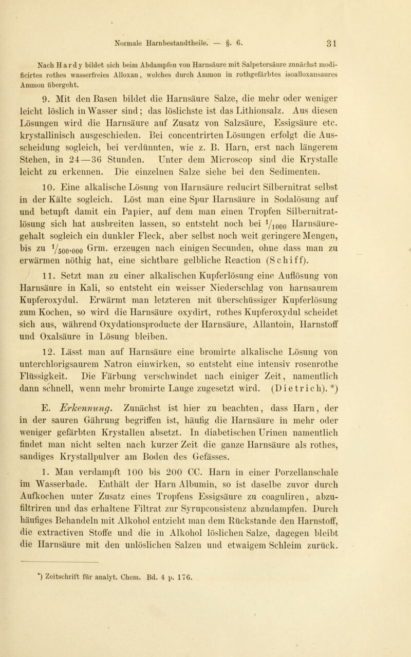 Nach Hardy bildet sich beim Abdampfen vou Harnsäure mit Salpetersäure zunächst modi- ficirtes rothes wasserfreies AUoxan, welches durch Ammon in rothgefärbtes isoalloxansaures Aminon übergeht. 9. Mit den Basen bildet die Harnsäure Salze, die mehr oder weniger leicht löslich in Wasser sind; das löslichste ist das Lithionsalz. Aus diesen Lösungen wird die Harnsäure auf Zusatz von Salzsäure, Essigsäure etc. krystallinisch ausgeschieden. Bei concentrirten Lösungen erfolgt die Aus- scheidung sogleich, bei verdünnten, wie z. B. Harn, erst nach längerem Stehen, in 24—36 Stunden. Unter dem Microscop sind die Krystalle leicht zu erkennen. Die einzelnen Salze siehe bei den Sedimenten. 10. Eine alkalische Lösung von Harnsäure reducirt Silbernitrat selbst in der Kälte sogleich. Löst man eine Spur Harnsäure in Sodalösung auf und betupft damit ein Papier, auf dem man einen Tropfen Silbernitrat- lösung sich hat ausbreiten lassen, so entsteht noch bei Viooo Harnsäure- gehalt sogleich ein dunkler Eleck, aber selbst noch weit geringere Mengen, bis zu V5007000 Grrm. erzeugen nach einigen Secunden, ohne dass man zu erwärmen nöthig hat, eine sichtbare gelbliche Reaction (Schiff). 11. Setzt man zu einer alkalischen Kupferlösung eine Auflösung von Harnsäure in Kali, so entsteht ein weisser Niederschlag von harnsaurem Kupferoxydul. Erwärmt man letzteren mit überschüssiger Kupferlösung zum Kochen, so wird die Harnsäure oxydirt, rothes Kupferoxydul scheidet sich aus, während Oxydationsproducte der Harnsäure, Allantoin, Harnstoif und Oxalsäure in Lösung bleiben. 12. Lässt man auf Harnsäure eine bromirte alkalische Lösung von unterchlorigsaurem Natron einwirken, so entsteht eine intensiv rosenrothe Flüssigkeit. Die Färbung verschwindet nach einiger Zeit, namentlich dann schnell, wenn mehr bromirte Lauge zugesetzt wird. (Dietrich). *) E. Erkennung. Zunächst ist hier zu beachten, dass Harn, der in der sauren Gährung begriffen ist, häufig die Harnsäure in mehr oder weniger gefärbten Krystallen absetzt. In diabetischen Urinen namentlich findet man nicht selten nach kurzer Zeit die ganze Harnsäure als rothes, sandiges Krystallpulver am Boden des Gefässes. 1. Man verdampft 100 bis 200 CG. Harn in einer Porzellanschale im Wasserbade. Enthält der Harn Albumin, so ist daselbe zuvor durch Auflvochen unter Zusatz eines Tropfens Essigsäure zu coaguliren, abzu- filtriren und das erhaltene Filtrat zur Syrupconsistenz abzudampfen. Durch häufiges Behandeln mit Alkohol entzieht man dem Rückstande den Harnstoff, die extractiven Stoffe und die in Alkohol löslichen Salze, dagegen bleibt die Harnsäure mit den unlöslichen Salzen und etwaigem Schleim zurück.