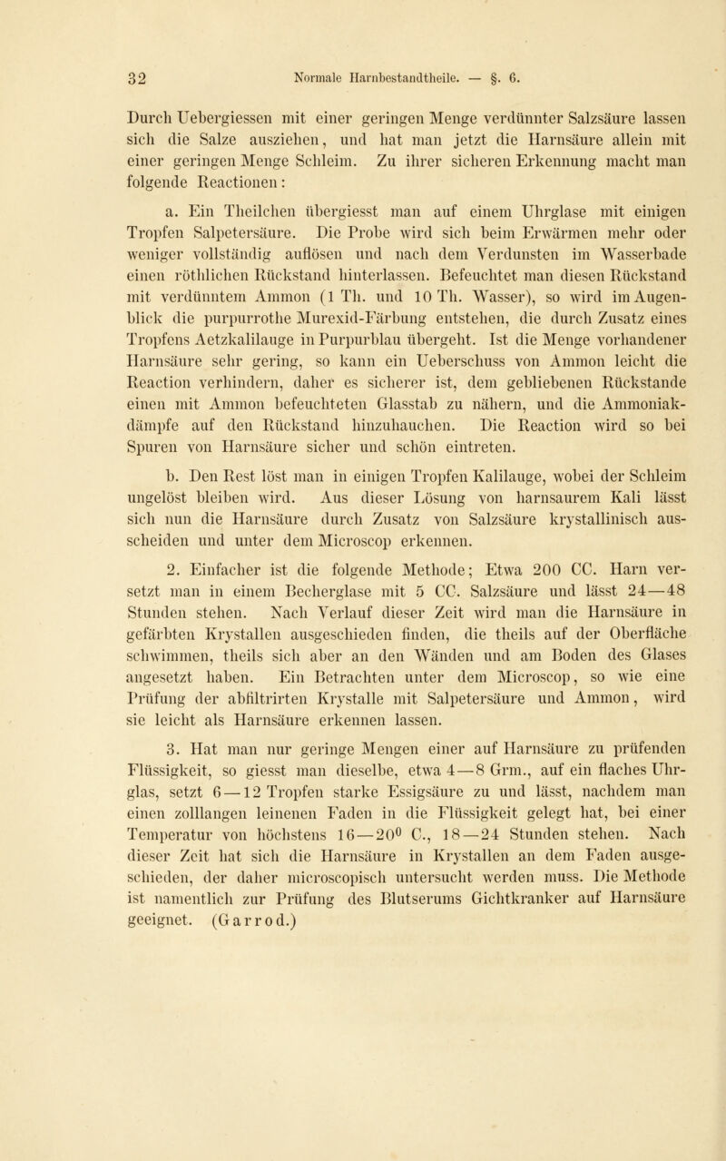Durch Uebergiessen mit einer geringen Menge verdünnter Salzsäure lassen sich die Salze ausziehen, und hat man jetzt die Harnsäure allein mit einer geringen Menge Schleim. Zu ihrer sicheren Erkennung macht man folgende Reactionen: a. Ein Theilchen übergiesst man auf einem Uhrglase mit einigen Tropfen Salpetersäure. Die Probe wird sich beim Erwärmen mehr oder weniger vollständig auflösen und nach dem Verdunsten im Wasserbade einen röthlichen Rückstand hinterlassen. Befeuchtet man diesen Rückstand mit verdünntem Ammon (1 Th. und 10 Th. Wasser), so wird im Augen- blick die purpurrothe Murexid-Färbung entstehen, die durch Zusatz eines Tropfens Aetzkalilauge in Purpurblau übergeht. Ist die Menge vorhandener Harnsäure sehr gering, so kann ein Ueberschuss von Ammon leicht die Reaction verhindern, daher es sicherer ist, dem gebliebenen Rückstande einen mit Ammon befeuchteten Glasstab zu nähern, und die Ammoniak- dämpfe auf den Rückstand hinzuhauchen. Die Reaction wird so bei Spuren von Harnsäure sicher und schön eintreten. b. Den Rest löst man in einigen Tropfen Kalilauge, wobei der Schleim ungelöst bleiben wird. Aus dieser Lösung von harnsaurem Kali lässt sich nun die Harnsäure durch Zusatz von Salzsäure krystallinisch aus- scheiden und unter dem Microscop erkennen. 2. Einfacher ist die folgende Methode; Etwa 200 CC. Harn ver- setzt man in einem Becherglase mit 5 CC. Salzsäure und lässt 24—48 Stunden stehen. Nach Verlauf dieser Zeit wird man die Harnsäure in gefärbten Krystallen ausgeschieden finden, die theils auf der Oberfläche schwimmen, theils sich aber an den Wänden und am Boden des Glases angesetzt haben. Ein Betrachten unter dem Microscop, so wie eine Prüfung der abfiltrirten Krystalle mit Salpetersäure und Ammon, wird sie leicht als Harnsäure erkennen lassen. 3. Hat man nur geringe Mengen einer auf Harnsäure zu prüfenden Flüssigkeit, so giesst man dieselbe, etwa 4—8 Grm., auf ein flaches Uhr- glas, setzt 6 —12 Tropfen starke Essigsäure zu und lässt, nachdem man einen zolllangen leinenen Faden in die Flüssigkeit gelegt hat, bei einer Temperatur von höchstens 16 —20^ C, 18 — 24 Stunden stehen. Nach dieser Zeit hat sich die Harnsäure in Krystallen an dem Faden ausge- schieden, der daher microscopisch untersucht werden muss. Die Methode ist namentlich zur Prüfung des Blutserums Gichtkranker auf Harnsäure geeignet. (Gar r od.)