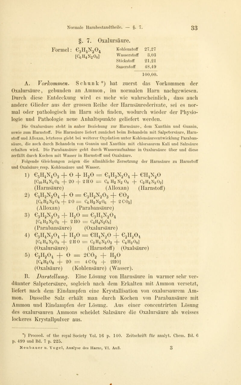 §. 7. Oxalursäure. Formel: e3n4N204 Kohlenstoff 27,27 [C6H4N0O8] Wasserstoff 3,03 Stickstoff 21,21 Sauerstoff 48,49 100,00. A. Vorkommen. Scliunk*) liat zuerst das Vorkommen der Oxalursäure, gebunden an Ammon, im normalen Harn nachgewiesen. Durch diese Entdeckung wird es mehr wie wahrscheinlich, dass auch andere Glieder aus der grossen Reihe der Ilarnsäurederivate, sei es nor- mal oder pathologisch im Harn sich linden, wodurch wieder der Physio- logie und Pathologie neue Anhaltspunkte geliefert werden. Die Oxalursäure steht in 4iaher Beziehuiif^ zur Harnsäure, dem Xanthin und Guanin, sowie zum Harnstoff. Pie Harnsäure liefert zunächst beim Behandeln mit Salpetersäure, Harn- stoff und Alloxan, letzteres giebt bei weiterer Oxydation unter Kohlensäureentwicklung Paraban- säure, die auch durch Behandeln von Guanin und Xanthin mit chlorsaurem Kali und Salzsäure erhalten wird. Die Parabansäure geht durch Wasseraufnahme in Oxalursäure über und diese zerfällt durch Kochen mit Wasser in Harnstoff und Oxalsäure. Folgende Gleichungen zeigen die allmähliche Zersetzung der Harnsäure zu Harnstoff und Oxalsäure resp. Kohlensäure und Wasser. 1) €5H4N403 + O + H2O = €4H2N204 + £;H4N20 [C10H4N4O6 + 20 4- 2HO =: Cg H2 N2 Og + C2H4N2O2] (Harnsäure) (Alloxan) (Harnstoff) 2) €4H2N204 + O = €3H2N203 + €02 [C8H2N208-f 20= C6H2N2O6 4- 2CO2] (Alloxan) (Parabansäure) 3) €3ll2N203 + H2O = €3H4N204 [C6H2N2O6 -j- 2H0 r^ C6H4N2O8] (Parabansäure) (Oxalursäure) 4) €3H4N204 + HgO = €H4N20 + ^2^204 [C6H4N2O8 -f- 2H0 = C2H4N2O2 + C4H2O8] (Oxalursäure) (Harnstoff) (Oxalsäure) 5) €2X1204 + O = 2CO2 + H2O [C4H2O8 -f 20 =r 4CO2 + 2H0] (Oxalsäure) (Kohlensäure) (Wasser). B. Darstellung. Eine Lösung von Harnsäure in warmer sehr ver- dünnter Salpetersäure, sogleich nach dem Erkalten mit Ammon versetzt, liefert nach dem Eindampfen eine Krystallisation von oxalursaurem Am- mon. Dasselbe Salz erhält man durch Kochen von Parabansäure mit Ammon und Eindampfen der Lösung. Aus einer concentrirten Lösung des oxalursauren Amnions scheidet Salzsäure die Oxalursäure als weisses lockeres Krystallpulver aus. *) Proceed. of the royal Society Vol. 16 p. 140. Zeitschrift für analyt. Chem. Bd. 6 p. 499 und Bd. 7 p. 225. Neubauer u. Vogel, Analyse des Harns, VI. Aufl. 3