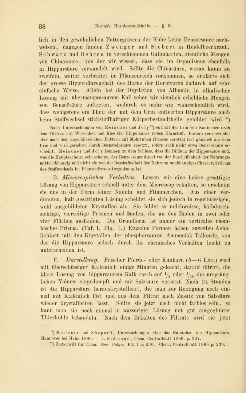 lieh in den gewöhnliclien Futtergräsern der Kühe keine Benzoesäure nach- weisen, dagegen fanden Zw enger und Siebert in Heidelbeerkraut, Schwarz und 0ehren in verschiedenen Galiumarten, ziemliche Mengen von Chinasäure, von der wir wissen, dass sie im Organismus ebenfalls in Hippursäure verwandelt wird. Sollte die Chinasäure, woran kaum zu zweifeln, weiter verbreitet im Pflanzenreich vorkommen, so erklärte sich der grosse Hippursäuregehalt des Harns der Herbivoren dadurch auf sehr einfache Weise. Allein bei der Oxydation von Albumin in alkalischer Lösung mit übermangansaurem Kali sehen wir ziemlich erhebliche Mengen von Benzoesäure auftreten, wodurch es mehr wie wahrscheinlich wird, dass wenigstens ein Theil der mit dem Urin entleerten Hippursäure auch beim Stoffwechsel stickstoffhaltiger Körperbestandtheile gebildet wird. '^) Nach Untersuchungen von Meissner und Jo 1 y**) enthält der Urin von Kaninchen nach dem Füttern mit Wiesenheu und Klee viel Hippursäure neben Harnstoff. Erstere verschwindet aber nach dem ausschliesslichen Füttern mit Mohrrüben (Daucus carotta) fast gänzlich aus dem Urin und wird geradezu durch Bernsteinsäure ersetzt, sofern auch nicht etwa Benzoesäure er- scheint. Meissner und J o 1 y kommen zu dem Schluss, dass die Bildung der Hippursäure und, was die Hauptsache zu sein scheint, der Benzoüsäure direct von der Beschaffenheit der Nahrungs- mittel abhängig und nicht ein von der Beschaffenheit der Nahrung unabhängiges Characteristicum des Stoffwechsels im Pflanzenfresser-Organismus ist. B. MicroscopiscTies Verhalten. Lassen wir eine heisse gesättigte Lösung von Hippursäure schnell unter dem Microscop erkalten, so erscheint sie uns in der Form feiner Nadeln und Flimmerchen. Aus einer ver- dünnten, kalt gesättigten Lösung scheidet sie sich jedoch in regelmässigen, wohl ausgebildeten Krystallen ab. Sie bildet so milchweisse, halbdurch- sichtige, vierseitige Prismen und Säulen, die an den Enden in zwei oder vier Flächen auslaufen. Die Grundform ist immer ein verticales rhom- bisches Prisma. (Taf. I, Fig. 1.) Einzelne Formen haben zuweilen Aehn- lichkeit mit den Krystallen der phosphorsauren Ammoniak-Talkerde, von der die Hippursäure jedoch durch ihr chemisches Verhalten leicht zu unterscheiden ist. C. Darstellung. Frischer Pferde- oder Kuhharn (5 — 6 Litr.) wird mit überschüssiger Kalkmilch einige Minuten gekocht, darauf filtrirt, die klare Lösung von hippursaurem Kalk rasch auf ^/g oder ^j\^^ des ursprüng- lichen Volums eingedampft und mit Salzsäure versetzt. Nach 24 Stunden ist die Hippursäure herauskrystallisirt, die man zur Reinigung noch ein- mal mit Kalkmilch löst und aus dem Filtrat nach Zusatz von Salzsäure wieder krystallisiren lässt. Sollte sie jetzt noch nicht farblos sein, so kann man sie noch einmal in wässeriger Lösung mit gut ausgeglühter Thierkohle behandeln. Nach dem Erkalten des Filtrats wird sie jetzt *) Meissner und Shepard, Untersuchungen über das Entstehen der Hippursäure. Hannover bei Hahn 1866. — J. Erdmann, Chem. Centralblatt 1866. p. 397. **) Zeitschrift für Chem. Neue Folge. Bd. 1 p. 230. Chem. Centralblatt 1866 p. 239.