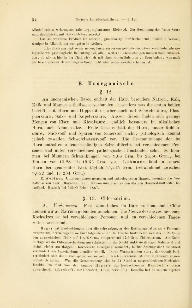 Alkohol roiiies, weisses, neutrales kryptopliansaurcs Bleioxyd. Zur G'jwimiuug der freien Säure wird das Bleisalz mit vScliwefelsäure zersetzt. Das so erhaltene Product ist amorph, gunnniartig, durchscheinend, löslich in Wasser, weniger in Alkohol, am wenigsten in Aether. Thudichum legt seiner neuen, lange verborgen gebliebenen .Säure eine hohe physio- logische wie pathologische Bedeutung bei, allein weitere Untersuchungen müssen noch entschei- den , ob wir es hier in der That Avirklich mit einer reinen Substanz zu thun haben, was nach der beschriebenen Darstellungsmethode nicht über jeden Zweifel erhaben ist. B. Unorganische. §. 12. An iinorgaiiisclieii Basen enthält der Harn besonders Natron, Kali, Kalk nnd Magnesia theihveise verbunden, besonders was die ersten beiden betrifft, mit Harn nnd Ilippursäure, aber aueli mit Schwefelsaure, Phos- phorsäure, Salz- nnd Salpetersäure. Ausser diesen finden sich geringe Mengen von Eisen nnd Kieselsäure , endlich besonders im alkalischen Harn, auch Ammonsalze. Freie Gase enthält der Harn, ausser Kohlen- säure, Stickstoff und Spuren von Sanerstolf nicht; pathologisch kommt jedoch zuweilen Schwefelwasserstoff vor. Die Gesammtmenge der im Harn enthaltenen feuerbeständigen Salze differirt bei verschiedenen Per- sonen nnd nnter verschiedenen pathologischen Umständen sehr. So kom- men bei Männern Schwankungen von 9,06 Grm. bis 24,50 Grm., bei Frauen von 10,28 bis 19,63 Grm. vor. Lehmann fand in seinem Harn bei gemischter Kost täglich 15,245 Grm. (schwankend zwischen 9,652 nnd 17,284 Grm.) E. Weidner. Untersuchungen normalen und pathologischen Harnes, besonders das Ver- hältuiss von Kalk, Magnesia, Kali, Natron und Eisen zu den übrigen Harnbestandtheilen be- treffend. Rostock bei Adler's Erben 1867. §. 13. Clilornatriiim. A. Vorkommen. Fast sämmtliches im Harn vorkommende Chlor köinien wir an Natrium gebunden annehmen. I)ie Menge des ausgeschiedenen Kochsalzes ist bei verschiedenen Personen nnd zu verschiedenen Tages- zeiten wechselnd. Hegar hat Beobachtungen über die Schwankungen des Kochsalzgehaltes an 8 Personen mitgetheilt, deren Ergebnisse kurz folgende sind: Im Durchschnitt belief sich das in 21 Stun- den augeschiedene Chlor auf 10,46 (irm., entsprechend 17,5 Grm. Chlornatrium. Am Nach- mittage ist die Chlorausscheidung am stärksten, in der Nacht sinkt sie dagegen bedeutend und steigt wieder am Morgen. Körperliche Bewegung vermehrt, leichte Störung der Gesundheit vermindert die Ausscheidung ziemlich schnell. Durch Wassertrinken steigt der Gehalt bald, vermindert sich dann aber später um so mehr. Nach Biergenuss ist die Chlormenge ausser- ordentlich gering. Was die Gesammtmenge des in 24 Stunden ausgeschiedenen Kochsalzes betrifft, so sind von der Angabe Hegar's die Beobachtungen Bisch off's etwas abweichend. (Bischoff, der Harnstoff, 18ö3, Seite 2;].) Derselbe hat in seinem eigenen