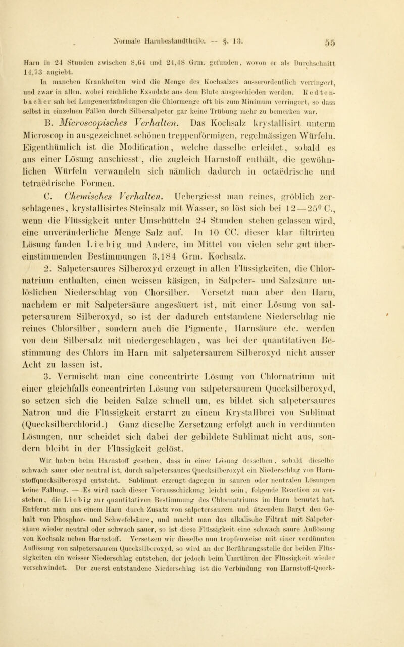 Harn in 24 Stuiiden zwischen 8,61 und 2i,l8 tJrin. g:('runilen, wovon er als Diircliscjniitt 11,73 angiebt. In manchen Krankheiten wird die Meng-e des Kochsalzes ausserordentlich verring'ert, und zwar in allen, wobei reichliche Exsudate aus dem 131ute ausgeschieden worden. Kedten- bacher sah bei Lungenentzündungen die Clilormenge oft bis zum Älinimnm verringert, so dass selbst in einzelnen Fällen durcli Silbersalpeter gar keine Trübung nuihr zu bemerken war. 13. MicroscojnscJics Verhalten. Das Kochsalz krystallisirt iiutürin Microscop in ausgezeicliiict scliöiien treppcufünnigen, regelmässigen Würfeln. Eigenthünilich ist die Moditiealion, Avelclie dasselbe eideidet, sobald es aus einer Lösung ansehiesst , die zugleicli IlarnstofF entbält, die gewöhn- lichen Würfeln verwandeln sich niUnlich dadurch in oclaedrische und tetraedrische Forinen. C. Chemisches Verhalten. Uebergiesst man reines, gröblich zer- schlagenes, krystallisirtes Steinsalz mit Wasser, so löst sich bei 12 — 25^0., wenn die Flüssigkeit unter Ums(diütteln 24 Stunden stehen gelassen wird, eine unveränderliche Menge Salz auf. In 10 CG. dieser klar tiltrirten Lösung fanden Liebig und Andere, im Mittel von vielen sehr gut über- einstimmenden Bestimmungen 3,184 Grin. Kochsalz. 2. Salpetersaures Silberoxyd erzeugt in allen Flüssigkeiten, die Chlor- natrium enthalten, einen weissen käsigen, in Salpeter- und Salzsäure un- löslichen Niederschlag von Chorsilber. Versetzt man aber den Harn, nachdem er mit Salpetersäure angesäuert ist, mit einer Lösung von sal- petersaurem Silberoxyd, so ist der dadui-ch entstandene Niederschlag nie reines Chlorsilber, sondern auch die Pigmente, Harnsäure etc. werden von dem Silbersalz mit niedergeschlagen , was bei der quantitativen I>e- stinnnung des Chlors im Harn mit salpetersaurem Silberoxyd nicht ausser Acht zu lassen ist. 3. Vermischt man eine concentrirte Lösung von Chlornatrium mit einer gleichfalls concentrirten Lösung von salpetersaurem Quecksilberoxyd, so setzen sich die beiden Salze schnell um, es bildet sich salpetersaures Natron und die Flüssigkeit erstarrt zu einem Krystallbrei von Sublimat (Quecksilberchlorid.) Ganz dieselbe Zersetzung erfolgt auch in verdünnten Lösungen, nur scheidet sich dabei der gebildete Sublimat nicht aus, son- dern bleibt in der Flüssigkeit gelöst. Wir liahen beim HarnstoflF gesehen, dass in einer Lösung desselben, sol)>ild di(?selbe schwach sauer oder neutral ist, durch salpetersaures Quecksilberoxyd ein Niederschlag von Jlarn- stoffquecksilberoxyd entsteht. Sublimat erzeugt dagegen in sauren oder neutralen Lösungen keine Fällung. — Es wird nach dieser Vorausschickung leicht sein, folgende lleaction zu ver- stehen, die Liebig zur (luantitativen Bestimuunig des Chlornatriunis im Harn beiuitzt hat. Entfernt man aus einem Harn durch Zusatz von salpetersaurem und ätzendem Baryt den Ge- halt von Phosphor- und Schwefelsäure, und macht man das alkalische Filtrat mit Salpeter- säure wieder neutral oder schwach sauer, so ist diese Flüssigkeit eine schwach saure Autlösung von Kochsalz neben Harnstoff. Versetzen wir dieselbe nun tropfenweise mit eitier verdünnten Auflösung von salpetersaurem Quecksilberoxyd, so wird an der Berührungsstelle der beiden Flüs- sigkeiten ein weisser Niederschlag entstehen, der jedoch beim Yjmrühren der Flüssigkeit wieder verschwindet. Der zuerst entstandene Niederschlag ist die Verbindung von Harnstoff-Queck-