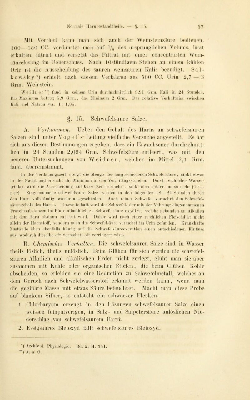 Mit Vortlieil Icann nitaii sich auch der Weinsteinsäure bedienen. 100 —150 CC. verdunstet man auf Ys ^^^ ursprünglichen Yolunis, lässt erkalten, tiltrirt und versetzt das Filtrat mit einer concentrirten Wein- säurelösung im Uebcrschuss. Nach lOstündigem Stehen an einem kühlen Orte ist die Ausscheidung des sauren weinsauren Kalis beendigt. Sal- kowsky*) erhielt nach diesem Verfahren aus 500 CC Urin 2,7 — 3 Grm. Weinstein. Wo i (1II er **) fand in seiiiem Urin (lurehsclinittlich o,lJl Gnu. Kali in 21 Stunden. Das Maxiiiitnn betrui^ 5/J Grni., das Miniuiuni 2 Gnu. Das relative Yerhältniss zwischen Kali und Natron war 1 : 1,35. §. 15. Schwefelsaure Salze. A. Vorkommen, lieber den Gehalt des Harns an schwefelsauren Salzen sind unter Vogel's'Leitung vielfache Versuche angestellt. Es hat sich aus diesen Bestimmungen ergeben, dass ein Erwachsener durchschnitt- lich in 24 Stunden 2,004 (Irm. Schwefelsäure entleert, was mit den neueren Untersuchungen von Weidner, welcher im Mittel 2,1 Grm. fand, übereinstimmt. lu der Verdauungszeit steigt die Menge der ausgeschiedenen Scliwefclsäure, sinkt etwas iu der Nacht und erreicht ihr Miniuuini in den Vormittagsstunden. Durch reichliches Wasser- triuken wird die Ausscheidung auf kurze Zeit vermehrt, sinkt aber später um so mehr (Grü- ner). Eiugenonnnene schwefelsaure Salze werden in den folgeiulen 18 — 2 1 Stunden durch den Harn vollständig wieder ausgeschieden. Auch reiner vSchwefel vermehrt den Schwefel- säuregehalt des Harns. Unzweifelhaft wird dcsr Schwefel, der mit der Nahrung eingenommenen Proteinsubstanzen im Blute allmählich zu Schwefelsäure oxydirt, welche gebunden an Alkalien mit dem Harn alsdauu entleert wird. Daher wird nach einer reichlichen Flcisehdiät nicht allein der Harnstoff, sondern auch die Schwefelsäure vermehrt im Urin gefimdeu. Krankhafte Zustände üben ebenfalls liäufig auf die Schwefelsäureexcretion einen entschiedenen Eiufluss aus, wodurch dieselbe oft vermehrt, oft verringert wird. B. Chemisches Verhalte/». Die schwefelsauren Salze sind in Wasser theils löslich, theils unlöslich. IJeim Gbihen für sich werden die schwefel- sauren Alkalien und alkalischen Erden nicht zerlegt, glüht man sie aber zusammen mit Kohle oder organischen Stoffen, die beim Glühen Kohle abscheiden, so erleiden sie eine Reduction zu Schwefelmetall, welches an dem Geruch nach Schwefelwasserstoff erkannt werden kann, wenn man die geglühte Masse mit etw'as Säure befeuchtet. Macht man diese Probe aut blankem Sill)er, so entsteht ein schwarzer Elecken. 1. Chlorbaryum erzeugt in den L()sungen schwefelsaurer Salze einen weissen feinpulverigen, in Salz - und Salpetersäure unlöslichen Nie- derschlag von schwefelsaurem Baryt. 2. Essigsaures Bleioxyd fällt schwefelsaures Bleioxyd. *) Archiv d. Physiologie. Bd. 2, H. 351. *) A. a. 0.