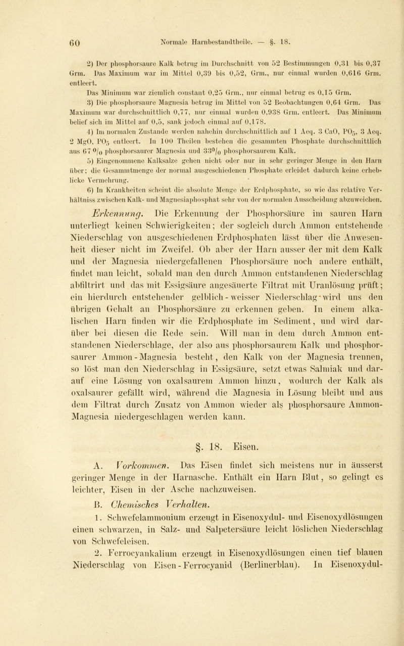 2) Der phosphorsaure Kalk betrug im Durchschnitt von 52 Bestimmungen 0,31 bis 0,37 Grm. Das Maximum war im Mittel 0,39 bis 0,52, Grm., nur einmal wurden 0,616 Grm. entleert. Das Minimum war ziemlich constant 0,25 Grm., nur eiinnal betrug es 0,15 Grm. 3) Die phosphorsaure Magnesia betrug im Mittel von 52 Beobachtungen 0,64 Grm. Das Maxinunn war durchschnittlich 0,77, luu einmal wurdfsn 0,938 Grm. entleert. Das Minimum belief sich im Mittel auf 0,5, sank jedoch einmal auf 0,178. 4) Im normalen Zustande werden naliehin durchschnittlich auf 1 Aeq. 3 CaO, PO5, 3 Acq. 2 MgO, PO5 entleert. In 100 Theilcn bestehen die gesanunten Phosphate durchschnittlich aus 67 ^lo phosphorsaurer Magnesia und 33^/o phosphorsaurem Kalk. 5) Eingenommene Kalksalze gehen nicht oder nur in sehr geringer Menge in den Harn über; die Gesanuntmenge der normal ausgeschiedenen Phosphate erleidet dadurch keine erheb- licke Vermehrung. 6) In Krankheiten scheint die absolute Menge der Erdpliosphate, so wie das relative Ver- hältniss zwischen Kalk- und Magnesiaphos])hat sehr von der normalen Ausscheidung abzuweichen. Erkennung. Die Erkennung der Phosphorsäure im sauren Harn unterliegt keinen Scliwierigkeiten; der sogleich durch Amnion entstehende Niederschlag von ausgeschiedenen P^rdphosphaten liisst über die Anwesen- heit dieser nicht im Zweifel. Oh aher der Harn ausser der mit dem Kalk und der Magnesia niedergefallenen Phosphorsäure noch andere enthält, findet man leicht, sobald man den durch Amnion entstandenen Niederschlag abtiltrirt und das mit Essigsäure angesäuerte Filtrat mit Uranlösung prüft; ein hierdurch entstehender gelblich - weisser Niederschlag* wird uns den übrigen Gehalt an Phosphorsäure zu erkennen geben. In einem alka- lischen Harn finden wir die Erdphosphate im Sediment, und wird dar- über bei diesen die Rede sein. Will man in dem durch Amnion ent- standenen Niederschlage, der also aus phosphorsaurem Kalk und phosphor- saurer Ammon-Magnesia besteht, den Kalk von der Magnesia trennen, so löst man den Niederschlag in p]ssigsäure, setzt etwas Salmiak und dar- auf eine Lösung von oxalsaurem Amnion hinzu, wodurch der Kalk als oxalsaurer gefällt wird, während die Magnesia in Ivösung bleibt und aus dem Filtrat durch Zusatz von Amnion wieder als phosphorsaure Ammon- Magnesia niedergeschlagen werden kann. §. 18. Eisen. A. Vorkommen. Das Eisen findet sich meistens nur in äusserst geringer Menge in der Harnasche. Enthält ein Harn Blut, so gelingt es leichter. Eisen in der Asche nachzuweisen. ß. Chemisches Verhalten. 1. Schwefelammonium erzeugt in Eisenoxydul- und Eisenoxydlösungen einen schwarzen, in Salz- und Salpetersäure leicht löslichen Niederschlag von Schwefeleisen. 2. Ferrocyankalium erzeugt in Eisenoxydlösungen einen tief blauen Niederschlag von Eison - Ferrocyanid (Berlincrblau). In Eisenoxydul-