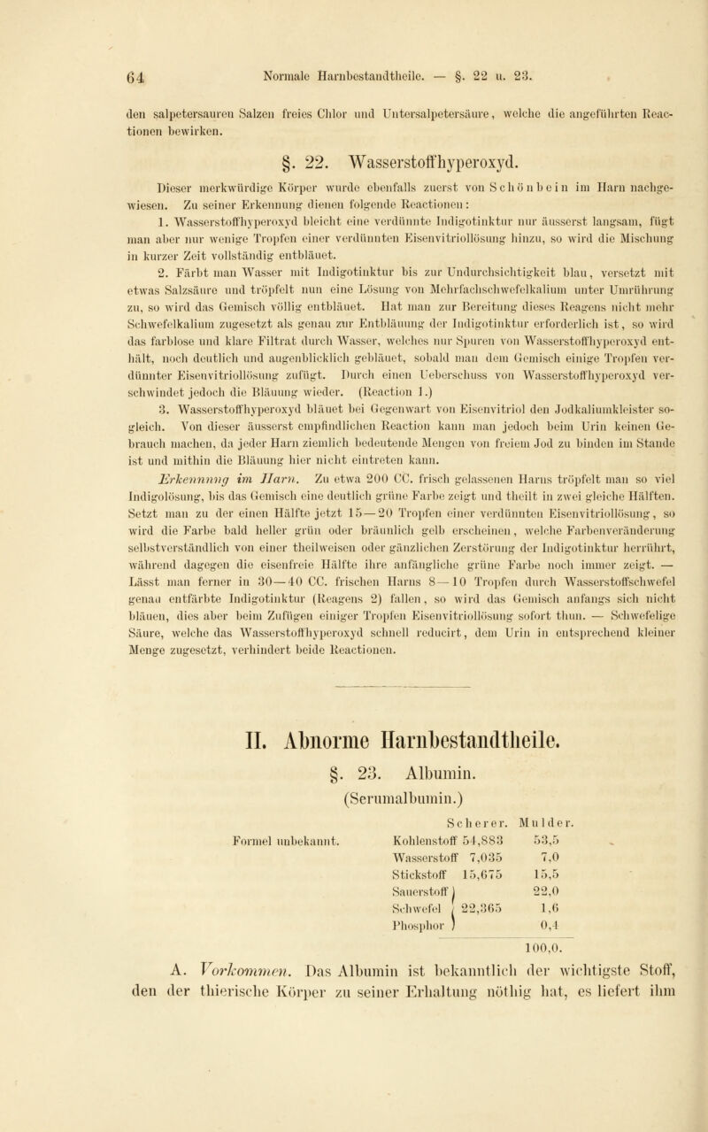 den Salpetersäuren Salzen freies Chlor und Untersalpetorsäure, welche die angeführten Rcac- tionon bewirken. §. 22. Wasserstoffhyperoxyd. Dieser merkwürdige Körper wurde ebenfalls zuerst von Schönbein im Harn nachge- wiesen. Zu seiner Erkennung dienen folgende Reactionen: 1. Wasserstoffhyperoxyd bleicht eine verdünnte Indigotinktur nur äusserst langsam, fügt man aber imr wenige Tropfen einer verdünnten Eisenvitriollösung hinzu, so wird die Mischung in kurzer Zeit vollständig entbläuet. 2. Färbt man Wasser mit Indigotinktur bis zur ündurchsichtigkeit blau, versetzt mit etwas Salzsäure und tröpfelt nun eine Lösung von Mehrfachschwofelkalium unter Umrührung zu, so wird das Gemisch völlig entbläuet. Hat man zur Bereitung dieses Reagens nicht inehr Schwefelkalium zugesetzt als genau zur Entbläuung der Indigotinktur erforderlich ist, so wird das farblose und klare Filtrat durch Wasser, welches nur Spuren von Wasserstoffhyperoxyd ent- liält, noch deutlich und augenblicklich gebläuet, sobald man dem Gemisch einige Tropfen ver- dünnter Eisenvitriollösung zufügt. Durch einen Ueberschuss von Wasserstoffhyperoxyd ver- schwindet jedoch die Bläuung wieder. (Reaction 1.) 3. Wasserstoffhyperoxyd bläuet bei Gegenwart von Eisenvitriol den Jodkaliumkleister so- gleich. Von dieser äusserst empfindlichen Reaction kaini man jedoch beim Urin keinen Ge- brauch machen, da jeder Harn ziemlich bedeutende Mengen von freiem Jod zu binden im Stande ist und mithin die Bläuung hier nicht eintreten kann. Erkennniig im Harn. Zu etwa 200 CG. frisch gelassenen Harns tröpfelt man so viel Indigolösung, bis das Gemisch eine deutlich grüne Farbe zeigt und thcilt in zwei gleiche Hälften. Setzt man zu der einen Hälfte jetzt 15—20 Tropfen einer verdünnten Eisenvitriollösung, so wird die Farbe bald heller grün oder bräunlich gelb erscheinen, welche Farbenveränderung selbstverständlich von einer theilweiseu oder gänzlichen Zerstörung der Indigotinktur herrührt, während dagegen die eisenfreie Hälfte ihre anfängliche grüne Farbe noch immer zeigt. — Lässt man ferner in 30—40 CG. frischen Harns 8—10 Tropfen durch Wasserstoffschwefel genau entfärbte Indigotinktur (Reagens 2) fallen, so wird das Gemisch anfangs sich nicht bläuen, dies aber beim Zufügen einiger Tropfen Eisenvitriollösung sofort thun. — Schwefelige Säure, welche das Wasserstofthyperoxyd schnell reducirt, dem Urin in entsprechend kleiner Menge zugesetzt, verhindert beide Reactionen. IL Abnorme Hariibestancltlieile. §. 23. Albumin. (Seriimalbumin.) S c h e r e r. Mulde r. Formel unbekannt. Kohlenstoff 54,883 53,5 Wasserstoff 7,035 7,0 Stickstoff 15,G75 15,5 Sauerstoff! 22,0 Schwefel 22,365 1,0 weiei / sphor ) Phosphor ; 0,4 100,0. A. Vorlcortimcn. Das Albumin ist bekanntlich der wiclitigste Stoff, den der thierische Körper zu seiner Erhaltung nöthig liat, es liefert ihm