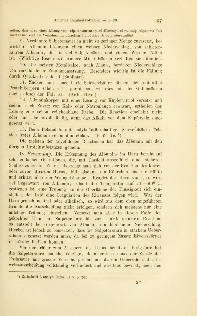 reiten, dass man einer Lösung- von salpetersaurem Quecksilberoxyd etwas salpetrigsaures Kali zusetzt und erst bei Vornalune der Reaction die nötbige Salpetersäure zufügt. 9. Verdünnte Salpetersäure in nicht zu geringer Menge zugesetzt, be- wirkt in Albumin - Lösungen einen weissen Niederschlag, von salpeter- saurcm Albumin, der in viel Salpetersäure und vielem Wasser löslich ist. (Wichtige Reaction.) Andere Mineralsäuren verhalten sich ähnlich. 10. Die meisten Metallsalze, auch Alaun, bewirken Niederschläge von verschiedener Zusammensetzung. Besonders wichtig ist die Fällung durch Quecksilberchlorid (Sublimat). 11. Zucker und concentrirte Schwefelsäure färben sich mit allen Proteinkörpern schön roth, gerade so, wie dies mit den Gallensäuren (siehe diese) der Fall ist. (Schnitze.) 12. Albuminkörper mit einer Lösung von Kupfervitriol versetzt und sodann nach Zusatz von Kali- oder Natronlauge erwärmt, ertheilen der Lösung eine schön veilchenblaue Farbe. Die Reaction erscheint nicht oder nur sehr unvollständig, wenn das Alkali vor dem Kupfersalz zuge- gesetzt wird. 13. Beim Behandeln mit molybdänsäurehaltiger Schwefelsäure färbt sich festes Albumin schön dunkelblau. (Frohde.*) Die meisten der angeführten Reactionen hat das Albumin mit den übrigen Proteinsubstanzen gemein. D. Ei^hennung. Die Erkennung des Albumins im Harn beruht auf sehr einfachen Operationen, die, mit Umsicht ausgeführt, einen sicheren Schluss zulassen. Zuerst überzeugt man sich von der Reaction des klaren oder zuvor filtrirten Harns, füllt alsdann ein Röhrchen bis zur Hälfte und erhitzt über der Weingeistlampe. Reagirt der Harn sauer, so wird bei Gegenwart von Albumin, sobald die Temperatur auf 50—600 C. gestiegen ist, eine Trübung an der Oberfläche der Flüssigkeit sich ein- stellen, der bald eine Coagulation des Eiweisses folgen wird. War der Harn jedoch neutral oder alkalisch, so wird aus dem oben angeführten Grunde die Ausscheidung nicht erfolgen, sondern sich meistens nur eine milchige Trübung einstellen. Versetzt man aber in diesem Falle den gekochten Urin mit Salpetersäure bis zur stark sauren Reaction, so entsteht bei Gegenwart von Albumin ein bleibender Niederschlag. Hierbei ist jedoch zu bemerken, dass die Salpetersäure in starkem Ueber- schuss zugesetzt werden muss, da bei zu geringem Zusatz Eiweisskörper in Lösung bleiben können. Vor der früher zum Ansäuern des Urins benutzten Essigsäure hat die Salpetersäure manche Vorzüge, denn erstens muss der Zusatz der Essigsäure mit grosser Vorsicht geschehen, da ein Ueberschuss die Ei- weissausscheiduiig vollständig verhindert und zweitens bewirkt, nach den