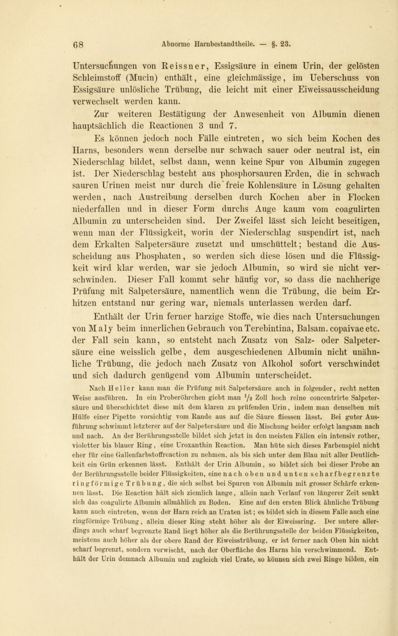 Untersuchungen von Reissner, Essigsäure in einem Urin, der gelösten Schleimstoff (Mucin) enthält, eine gleichmässige, im Ueberschuss von Essigsäure unlösliche Trübung, die leicht mit einer Eiweissausscheidung verwechselt werden kann. Zur weiteren Bestätigung der Anwesenheit von Albumin dienen hauptsächlich die Reactionen 3 und 7. Es können jedoch noch Fälle eintreten, wo sich beim Kochen des Harns, besonders wenn derselbe nur schwach sauer oder neutral ist, ein Niederschlag bildet, selbst dann, wenn keine Spur von Albumin zugegen ist. Der Niederschlag besteht aus phosphorsauren Erden, die in schwach sauren Urinen meist nur durch die' freie Kohlensäure in Lösung gehalten werden, nach Austreibung derselben durch Kochen aber in Flocken niederfallen und in dieser Form durchs Auge kaum vom coagulirten Albumin zu unterscheiden sind. Der Zweifel lässt sich leicht beseitigen, wenn man der Flüssigkeit, worin der Niederschlag suspendirt ist, nach dem Erkalten Salpetersäure zusetzt und umschüttelt; bestand die Aus- scheidung aus Phosphaten, so werden sich diese lösen und die Flüssig- keit wird klar w^erden, war sie jedoch Albumin, so wird sie nicht ver- schwinden. Dieser Fall kommt sehr häufig vor, so dass die nachherige Prüfung mit Salpetersäure, namentlich wenn die Trübung, die beim Er- hitzen entstand nur gering war, niemals unterlassen werden darf. Enthält der Urin ferner harzige Stoffe, wie dies nach Untersuchungen vonMaly beim innerlichen Gebrauch von Terebintina, Balsam, copaivae etc. der Fall sein kann, so entsteht nach Zusatz von Salz- oder Salpeter- säure eine weisslich gelbe, dem ausgeschiedenen Albumin nicht unähn- liche Trübung, die jedoch nach Zusatz von Alkohol sofort verschwindet und sich dadurch genügend vom Albumin unterscheidet. Nach Heller kann mau die Prüfung mit Salpetersäure auch in folgender, recht netten Weise ausführen. In ein Proberöhrchen giebt man Y2 Zoll hoch reine concentrirte Salpeter- säure und überschichtet diese mit dem klaren zu prüfenden Urin, indem man denselben mit Hülfe einer Pipette vorsichtig vom Rande aus auf die Säure fliessen lässt. Bei guter Aus- führung schwimmt letzterer auf der Salpetersäure und die Mischung beider erfoJgt langsam nach und nach. An der Berührungsstelle bildet sich jetzt in den meisten Fällen ein intensiv rother, violetter bis blauer Ring, eine Uroxanthin Reaction. Man hüte sich dieses Farbenspiel nicht eher für eine Gallenfarbstoffreaction zu nehmen, als bis sich unter dem Blau mit aller Deutlich- keit ein Grün erkeimen lässt. Enthält der Urin Albumin, so bildet sich bei dieser Probe an der Berührungsstelle beider Flüssigkeiten, eine nach oben und unten scharfbegrenzte ringförmige Trübung, die sich selbst bei Spuren von Albumin mit grosser Schärfe erken- nen lässt. Die Reaction hält sich ziemlich lange, allein nach Verlauf von längerer Zeit senkt sich das coagulirte Albumin allmählich zu Boden. Eine auf den ersten Blick ähnliche Trübung kann auch eintreten, wenn der Harn reich an Uraten ist; es bildet sich in diesem Falle auch eine ringförmige Trübung, allein dieser Ring steht höher als der Eiweissring. Der untere aller- dings auch scharf begrenzte Rand liegt höher als die Berührungsstelle der beiden Flüssigkeiten, meistens auch höher als der obere Rand der Eiweisstrübung, er ist ferner nach Oben hin nicht scharf begrenzt, sondern verwischt, nach der Oberfläche des Harns hin verschwimmend. Ent- hält der Urin demnach Albumin und zugleich viel Urate, so können sich zwei Ringe bilden, ein