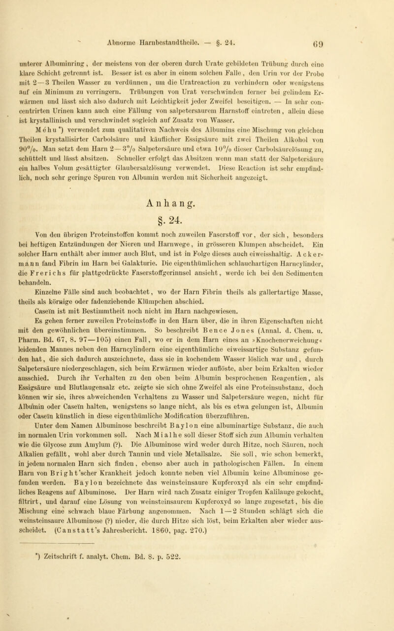 unterer Albuminriug, der meistens von der oberen durch Urate gebildeten Trübung diu-ch eine klare Schicht getrennt ist. Besser ist es aber in einem solchen Falle, den Urin vor der Probe mit 2 — 3 Theilen Wasser zu verdünnen, um die Uratreaction zu verhindern oder wenigstens auf ein Minimum zu verringern. Trübungen von Urat verschwinden ferner bei gelindem Er- wärmen und lässt sich also dadurch mit Leichtigkeit jeder Zweifel beseitigen. — In sehr con- centrirten Urinen kann auch eine Fällung von salpetersaurem Harnstoff eintreten, allein diese ist krystallinisch und verschwindet sogleich auf Zusatz von Wasser. Mohu *) verwendet zum qualitativen Nachweis des Albumins eine Mischung von gleichen Theilen krystallisirtcr Carbolsäure und käuflicher Essigsäure mit zwei Theilen Alkohol von 90'Yo. Man setzt dem Harn 2—3/o Salpetersäure und etwa 10% dieser Carbolsäurelösung zu, schüttelt und lässt absitzen. Schneller erfolgt das Absitzen wenn man statt der Salpetersäure ein halbes Volum gesättigter GlaubcrsalzKJsung verwendet. Diese Reaction ist sehr empfind- lich, noch sehr geringe Spuren von Albumin werden mit Sicherheit angezeigt. Anhang. §. 24. Von den übrigen Proteinstoffen kommt noch zuweilen Faserstoff vor, der sich, besonders bei heftigen Entzündungen der Nieren und Harnwege, in grösseren Klumpen abscheidet. Ein solcher Harn enthält aber immer auch Blut, und ist in Folge dieses auch eiweisshaltig. Acker- mann fand Fibrin im Harn bei Galakturie. Die eigenthümlichen schlauchartigen Harncylindcr, die F r e r i c h s für plattgedrückte Faserstoffgerinnsel ansieht, werde ich bei den Sedimenten behandeln. Einzelne Fälle sind auch beobachtet, wo der Harn Fibrin theils als gallertartige Masse, theils als körnige oder fadeuziehende Klümpchen abschied. Casein ist mit Bestimmtheit noch nicht im Harn nachgewiesen. Es gehen ferner zuweilen Proteinstoffe in den Harn über, die in ihren Eigenschaften nicht mit den gewöhnlichen übereinstimmen. So beschreibt Bence Jones (Annal. d. Chem. u. Pharm. Bd. 67, 8. 97 —105) einen Fall, wo er in dem Harn eines an »Knochenerweichung« leidenden Mannes neben den Harncylindern eine eigenthümliche ciweissartige Substanz gefun- den hat, die sich dadurch auszeichnete, dass sie in kochendem Wasser löslich war und, durch Salpetersäure niedergeschlagen, sich beim Erwärmen wieder auflöste, aber beim Erkalten wieder ausschied. Durch ihr Verhalten zu den oben beim Albumin besprochenen Reagentien, als Essigsäure und Blutlaugensalz etc. zeigte sie sich ohne Zweifel als eine Proteinsubstanz, doch können wir sie, ihres abweichenden Verhaltens zu Wasser und Salpetersäure wegen, nicht für AlbüiTiin oder Casel'n halten, wenigstens so lange nicht, als bis es etwa gelungen ist, Albumin oder Casein künstlich in diese eigenthümliche Modification überzuführen. Unter dem Namen Albuminose beschreibt Baylon eine albuminartige Substanz, die auch im normalen Urin vorkommen soll. Nach M i al h e soll dieser Stoff sich zum Albumin verhalten wie die Glycose zum Amylum (V). Die Albuminose wird weder durch Hitze, noch Säuren, noch Alkalien gefällt, wohl aber durch Tannin und viele Metallsalze. Sie soll, wie schon bemerkt, in jedem normalen Harn sich finden, ebenso aber auch in pathologischen Fällen. In einem Harn von Bright'scher Krankheit jedoch konnte neben viel Albumin keine Albuminose ge- funden werden. Baylon bezeichnete das weinsteinsaure Kupferoxyd als ein sehr empfind- liches Reagens auf Albuminose. Der Harn wird nach Zusatz einiger Tropfen Kalilauge gekocht, filtrirt, und darauf eine Lösung von weinsteinsaurem Kupferoxyd so lange zugesetzt, bis die Mischung eine schwach blaue Färbung angenommen. Nach 1 — 2 Stunden schlägt sich die weinsteinsaure Albuminose (?) nieder, die durch Hitze sich löst, beim Erkalten aber wieder aus- scheidet. (C a n s t a 11's Jahresbericht. 1860, pag. 270.)