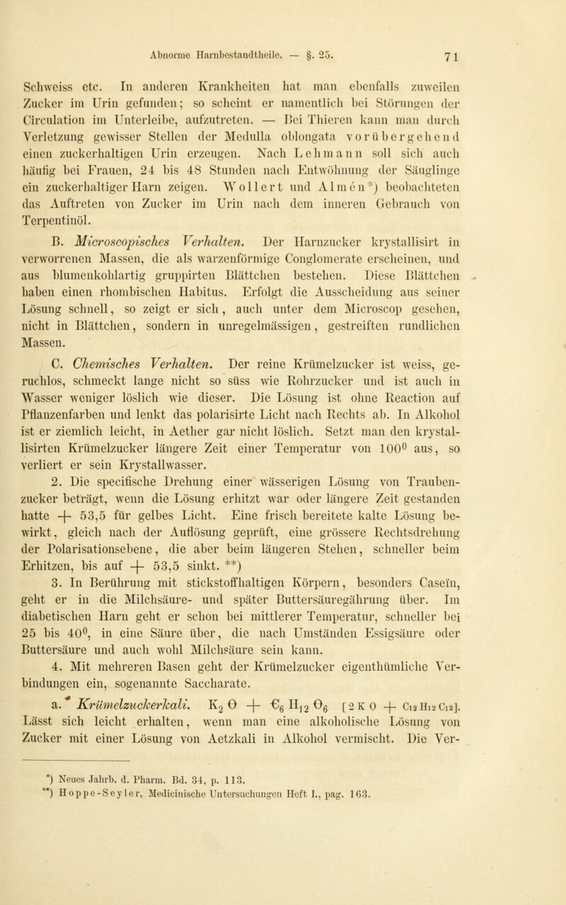 Schweiss etc. In anderen Krankheiten hat man ebenfalls zuweilen Zucker im Urin gefunden; so scheint er namentlich hei Störungen der Circulation im Unterleihe, aufzutreten. — Bei Thieren kann man durch Verletzung gewisser Stellen der Medulla ohlongata vorübergehend einen zuckerhaltigen Urin erzeugen. Nach L e h m a n n soll sich auch häufig bei Frauen, 24 bis 48 Stunden nach Entwöhnung der Säuglinge ein zuckerhaltiger Harn zeigen. W o 11 e r t und xi 1 m e n') beobachteten das Auftreten von Zucker im Urin nach dem inneren Gebrauch von Terpentinöl. B. Microscopisches Verhalten. Der Harnzucker krystallisirt in verworrenen Massen, die als warzenförmige Conglomerate erscheinen, und aus blumenkohlartig gruppirten Blättchen bestehen. Diese Blättchen haben einen rhombischen Habitus. Erfolgt die Ausscheidung aus seiner Lösung schnell, so zeigt er sich, auch unter dem Microscop gesehen, nicht in Blättclien, sondern in unregelmässigen, gestreiften rundlichen Massen. C. Chemisches Verhalten. Der reine Krümelzucker ist weiss, ge- ruchlos, schmeckt lange nicht so süss wie Rohrzucker und ist auch in Wasser weniger löslich wie dieser. Die Lösung ist ohne Reaction auf Pflanzenfarben und lenkt das polarisirte Licht nach Rechts ah. In Alkohol ist er ziemlich leicht, in Aether gar nicht löslich. Setzt man den krystal- lisirten Krümelzucker längere Zeit einer Temperatur von 100^ aus, so verliert er sein Krystallwasser. 2. Die specifische Drehung einer wässerigen Lösung von Trauben- zucker beträgt, wenn die Lösung erhitzt war oder längere Zeit gestanden hatte -|- 53,5 für gelbes Licht. Eine frisch bereitete kalte Lösung be- wirkt, gleich nach der Auflösung geprüft, eine grössere Rechtsdrehung der Polarisationsebene, die aber beim längeren Stehen, schneller beim Erhitzen, bis auf -|- 53,5 sinkt. **) 3. In Berührung mit stickstoffhaltigen Körpern, besonders Casein, geht er in die Milchsäure- und später Buttersäuregährung über. Im diabetischen Harn geht er schon bei mittlerer Temperatur, schneller bei 25 bis 40^, in eine Säure über, die nach Umständen Essigsäure oder Buttersäure und auch wohl Milchsäure sein kann. 4. Mit mehreren Basen geht der Krümelzucker eigenthümliche Ver- bindungen ein, sogenannte Saccharate. a. Krümelzuckerkali. K2 O -|- €g H^2 ^6 [2K0 -f- C12H12C12]. Lässt sich leicht erhalten, wenn man eine alkoholische Lösung von Zucker mit einer Lösung von Aetzkali in Alkohol vermischt. Die Ver- *) Neues Jahrb. d. Pharm. Bd. 34, p. 113. *) Hoppe-Sey 1er, Medicinische Untcrsuchmigen Heft I., pag. 163.