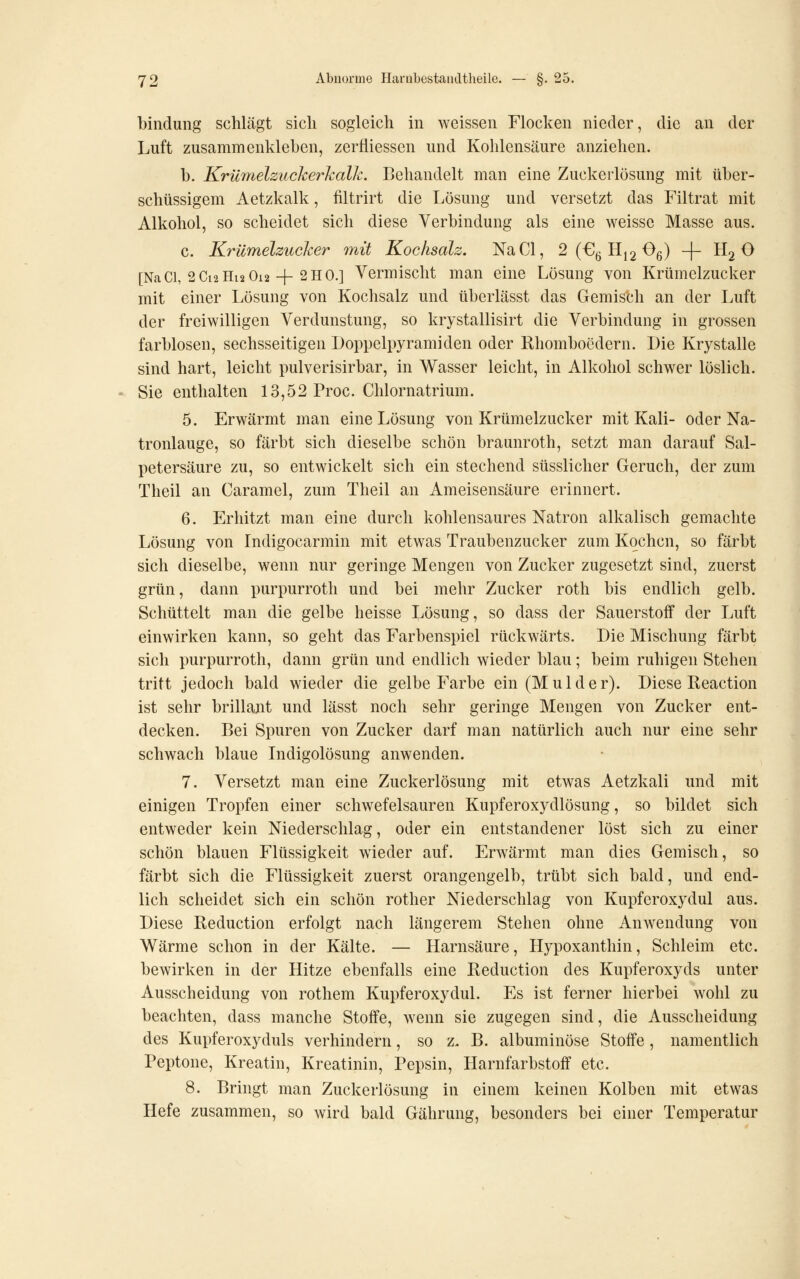 bindung schlägt sich sogleich in weissen Flocken nieder, die an der Luft zusammenkleben, zerfliessen und Kohlensäure anziehen. b. Krilmelziicherhallc. Behandelt man eine Zuckerlösung mit über- schüssigem Aetzkalk, filtrirt die Lösung und versetzt das Filtrat mit Alkohol, so scheidet sich diese Verbindung als eine weisse Masse aus. c. Krümelzucker mit Kochsalz. NaCl, 2 (€ß Hjg Og) -j- Hg O [NaCi, 2Ci2Hi2 0i2-|-2H0.] Vermischt man eine Lösung von Krümelzucker mit einer Lösung von Kochsalz und überlässt das Gemisch an der Luft der freiwilligen Verdunstung, so krystallisirt die Verbindung in grossen farblosen, sechsseitigen Doppelpyramiden oder Rhombocdern. Die Krystalle sind hart, leicht pulverisirbar, in Wasser leicht, in Alkohol schwer löslich. Sie enthalten 13,52 Proc. Chlornatrium. 5. Erwärmt man eine Lösung von Krümelzucker mit Kali- oder Na- tronlauge, so färbt sich dieselbe schön braunroth, setzt man darauf Sal- petersäure zu, so entwickelt sich ein stechend süsslicher Geruch, der zum Theil an Caramel, zum Theil an Ameisensäure erinnert. 6. Erhitzt man eine durch kohlensaures Natron alkalisch gemachte Lösung von Indigocarmin mit etwas Traubenzucker zum Kochen, so färbt sich dieselbe, wenn nur geringe Mengen von Zucker zugesetzt sind, zuerst grün, dann purpurroth und bei mehr Zucker roth bis endlich gelb. Schüttelt man die gelbe heisse Lösung, so dass der Sauerstoff der Luft einwirken kann, so geht das Farbenspiel rückwärts. Die Mischung färbt sich purpurroth, dann grün und endlich wieder blau; beim ruhigen Stehen tritt jedoch bald wieder die gelbe Farbe ein (Mulder). Diese Reaction ist sehr brillant und lässt noch sehr geringe Mengen von Zucker ent- decken. Bei Spuren von Zucker darf man natürlich auch nur eine sehr schwach blaue Indigolösung anwenden. 7. Versetzt man eine Zuckerlösung mit etwas Aetzkali und mit einigen Tropfen einer schwefelsauren Kupferoxydlösung, so bildet sich entweder kein Niederschlag, oder ein entstandener löst sich zu einer schön blauen Flüssigkeit wieder auf. Erwärmt man dies Gemisch, so färbt sich die Flüssigkeit zuerst orangengelb, trübt sich bald, und end- lich scheidet sich ein schön rother Niederschlag von Kupferoxydul aus. Diese Reduction erfolgt nach längerem Stehen ohne Anwendung von Wärme schon in der Kälte. — Harnsäure, Hypoxanthin, Schleim etc. bewirken in der Hitze ebenfalls eine Reduction des Kupferoxyds unter Ausscheidung von rothem Kupferoxydul. Es ist ferner hierbei wohl zu beachten, dass manche Stoffe, wenn sie zugegen sind, die Ausscheidung des Kupferoxyduls verhindern, so z. B. albuminöse Stoffe, namentlich Peptone, Kreatin, Kreatinin, Pepsin, Harnfarbstoff etc. 8. Bringt man Zuckerlösung in einem keinen Kolben mit etwas Hefe zusammen, so wird bald Gährung, besonders bei einer Temperatur