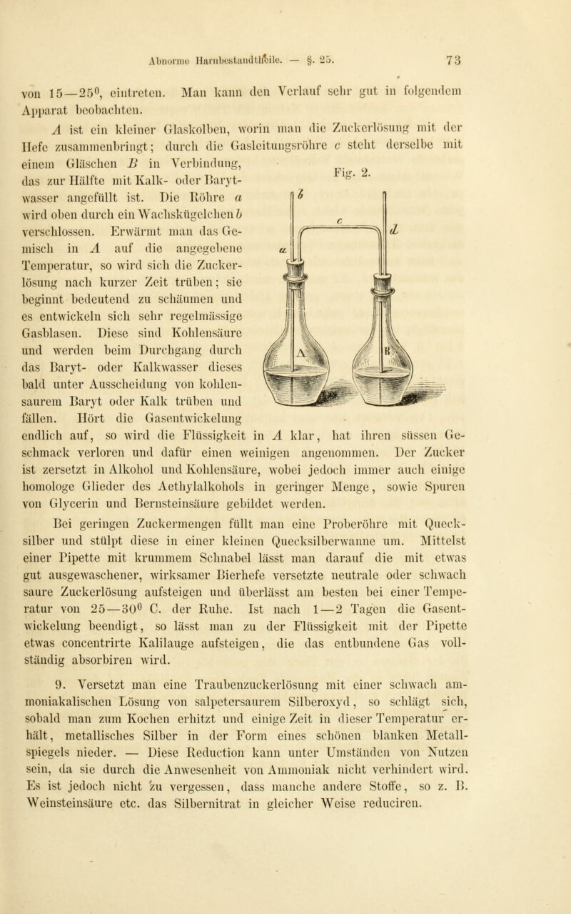 von 15 — 250, eintreten. Man kann den Verlauf selir gut in folgendem Apparat beobachten. Ä ist ein kleiner Glaskolben, worin man die Zuckerlösung mit der Hefe zusammenbringt; durch die Gasleitungsröhre c steht derselbe mit einem Gläschen B in Verbindung, das zur Hälfte mit Kalk- oder Haryt- wasser angefüllt ist. Die Röhre a wird oben durch ein Wachskügelchen b verschlossen. Erwärmt man das Ge- misch in Ä auf die angegebene Temperatur, so wird sich die Zucker- lösung nach kurzer Zeit trüben; sie beginnt bedeutend zu schäumen und es entwickeln sich sehr regelmässige Gasblasen. Diese sind Kohlensäure und werden beim Durchgang durch das Baryt- oder Kalkwasser dieses bald unter Ausscheidung von kohlen- saurem Baryt oder Kalk trüben und fällen. Hört die Gasentwickelung endlich auf, so wird die Flüssigkeit in Ä klar, hat ihren süssen Ge- schmack verloren und dafür einen weinigen angenommen. Der Zucker ist zersetzt in Alkohol und Kohlensäure, wobei jedoch innner auch einige homologe Glieder des Aethylalkohols in geringer Menge, sowie Spuren von Glycerin und Bernsteinsäure gebildet werden. Bei geringen Zuckermengen füllt man eine Proberöhre mit Queck- silber und stülpt diese in einer kleinen Quecksilberwanne um. Mittelst einer Pipette mit krummem Schnabel lässt man darauf die mit etwas gut ausgewaschener, wirksamer Bierhefe versetzte neutrale oder schwach saure Zuckerlösung aufsteigen und überlässt am besten bei einer Tempe- ratur von 25 — 30^ C. der Ruhe. Ist nach 1 — 2 Tagen die Gasent- wickelung beendigt, so lässt man zu der Flüssigkeit mit der Pipette etw^as concentrirte Kalilauge aufsteigen, die das entbundene Gas voll- ständig absorbiren wird. 9. Versetzt man eine Traubenzuckerlösung mit einer schwach am- moniakalischen Lösung von salpetersaurem Silberoxyd, so schlägt sich, sobald man zum Kochen erhitzt und einige Zeit in dieser Temperatur er- hält, metallisches Silber in der Form eines schönen blanken Metall- spiegels nieder. — Diese Reduction kann unter Umständen von Nutzen sein, da sie durch die Anwesenheit von Ammoniak nicht verhindert wird. Es ist jedoch nicht zu vergessen, dass manche andere Stoffe, so z. B. Weinsteinsäure etc. das Silbernitrat in gleicher Weise reduciren.