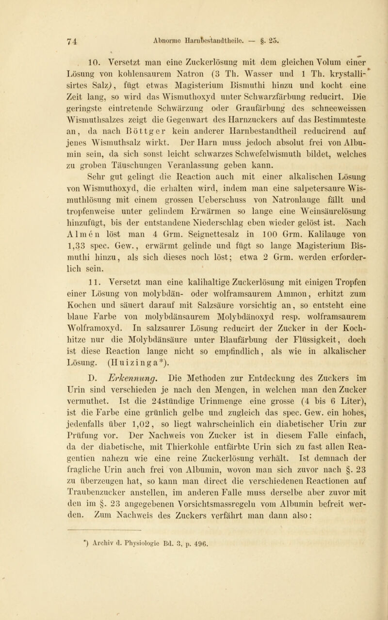 , 10. Versetzt man eine Zuckerlösung mit dem gleichen Volum einer Lösung von kohlensaurem Natron (3 Th. Wasser und 1 Th. krystalli- sirtes Salz^, fügt etwas Magisterium Bismuthi hinzu und kocht eine Zeit lang, so wird das Wismuthoxyd unter Schwarzfärhung reducirt. Die geringste eintretende Schwärzung oder Graufärhung des schneeweissen Wismuthsalzes zeigt die Gegenwart des Harnzuckers auf das Bestimmteste an, da nach B ö 11 g e r kein anderer Harnhestandtheil reducirend auf jenes Wismuthsalz wirkt. Der Harn muss jedoch absolut frei von Albu- min sein, da sich sonst leicht schwarzes Schvvefelwismuth bildet, welches zu groben Täuschungen Veranlassung geben kann. Sehr gut gelingt die Reaction auch mit einer alkalischen Lösung von Wismuthoxyd, die erlialten wird, indem man eine salpetersaure Wis- muthlösung mit einem grossen Ueberschuss von Natronlauge fällt und tropfenweise unter gelindem Erwärmen so lange eine Weinsäurelösung hinzufügt, bis der entstandene Niedersclilag eben wieder gelöst ist. Nach Almen löst man 4 Grm. Seignettesalz in 100 Grm. Kalilauge von 1,33 spec. Gew., erwärmt gelinde und fügt so lange Magisterium Bis- muthi hinzu, als sich dieses noch löst; etwa 2 Grm. werden erforder- lich sein. 11. Versetzt man eine kalilialtige Zuckerlösung mit einigen Tropfen einer Lösung von molybdän- oder wolframsaurem Ammon, erhitzt zum Kochen und säuert darauf mit Salzsäure vorsichtig an, so entsteht eine blaue Farbe von molybdänsaurem Molybdänoxyd resp. wolframsaurem Wolframoxyd. In salzsaurer Lösung reducirt der Zucker in der Koch- hitze nur die Molybdänsäure unter Blaufärbung der Flüssigkeit, doch ist diese Reaction lange nicht so empfindlich, als wie in alkalischer Lösung. (Huizinga*). D. Erkennung. Die Methoden zur Entdeckung des Zuckers im Urin sind verschieden je nach den Mengen, in welchen man den Zucker vermuthet. Ist die 24stündige Urinmenge eine grosse (4 bis 6 Liter), ist die Farbe eine grünlich gelbe und zugleich das spec. Gew. ein hohes, jedenfalls über 1,02, so liegt wahrscheinlich ein diabetischer Urin zur Prüfung vor. Der Nachweis von Zucker ist in diesem Falle einfach, da der diabetische, mit Thierkohle entfärbte Urin sich zu fast allen Rea- gentien nahezu wie eine reine Zuckerlösung verhält. Ist demnach der fragliche Urin auch frei von Albumin, wovon man sich zuvor nach §.23 zu überzeugen hat, so kann man direct die verschiedenen Reactionen auf Traubenzucker anstellen, im anderen Falle muss derselbe aber zuvor mit den im §. 23 angegebenen Vorsichtsmassregeln vom Albumin befreit wer- den. Zum Nachweis des Zuckers verfährt man dann also: *) Archiv tl. Physiologie Bd. 3, p. 496.